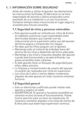 1. INFORMACIÓN SOBRE SEGURIDAD
Antes de instalar y utilizar el aparato, lea atentamente
las instrucciones facilitadas. El fabricante no se hace
responsable de lesiones o daños producidos como
resultado de una instalación o un uso incorrectos:
Conserve siempre estas instrucciones en lugar seguro y
accesible para futuras consultas.
1.1 Seguridad de niños y personas vulnerables
• Este aparato puede ser utilizado por niños de 8 años
en adelante y personas cuyas capacidades estén
disminuidas siempre que cuenten con las
instrucciones y/o la supervisión sobre uso del aparato
de forma segura y comprendan los riesgos.
• No deje que los niños jueguen con el aparato.
• Mantenga todo el material de embalaje fuera del
alcance de los niños y deséchelo de forma adecuada.
• Mantenga a los niños y mascotas alejados del aparato
cuando esté funcionando o se esté enfriando. Las
piezas accesibles están calientes.
• Si este aparato tiene un bloqueo de seguridad para
niños, debe activarlo.
• La limpieza y mantenimiento de usuario del aparato
no podrán ser realizados por niños sin supervisión.
• Los niños de 3 años o menos deben mantenerse
alejados de este aparato en todo momento mientras
funciona.
1.2 Seguridad general
• Solo un electricista cualificado puede instalar este
aparato y sustituir el cable.
• ADVERTENCIA: El aparato y las piezas accesibles se
calientan mucho durante el funcionamiento. Preste
mucha atención para no tocar las resistencias. Es
necesario mantener alejados a los niños de menos de
8 años salvo que estén bajo supervisión continua.
ESPAÑOL 3
 