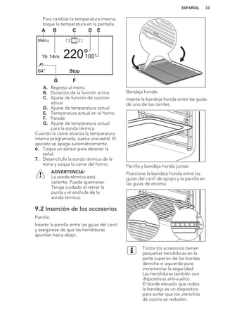Para cambiar la temperatura interna,
toque la temperatura en la pantalla.
Stop
Menu
100°
64°
220°1h 14m
A B C D E
FG
A. Regreso al menú
B. Duración de la función activa
C. Ajuste de función de cocción
actual
D. Ajuste de temperatura actual
E. Temperatura actual en el horno
F. Parada
G. Ajuste de temperatura actual
para la sonda térmica
Cuando la carne alcanza la temperatura
interna programada, suena una señal. El
aparato se apaga automáticamente.
6. Toque un sensor para detener la
señal.
7. Desenchufe la sonda térmica de la
toma y saque la carne del horno.
ADVERTENCIA!
La sonda térmica está
caliente. Puede quemarse.
Tenga cuidado al retirar la
punta y el enchufe de la
sonda térmica.
9.2 Inserción de los accesorios
Parrilla:
Inserte la parrilla entre las guías del carril
y asegúrese de que las hendiduras
apuntan hacia abajo.
Bandeja honda:
Inserte la bandeja honda entre las guías
de uno de los carriles.
Parrilla y bandeja honda juntas:
Posicione la bandeja honda entre las
guías del carril de apoyo y la parrilla en
las guías de encima.
Todos los accesorios tienen
pequeñas hendiduras en la
parte superior de los bordes
derecho e izquierdo para
incrementar la seguridad.
Las hendiduras también son
dispositivos anti-vuelco.
El borde elevado que rodea
la bandeja es un dispositivo
para evitar que los utensilios
de cocina se resbalen.
ESPAÑOL 33
 