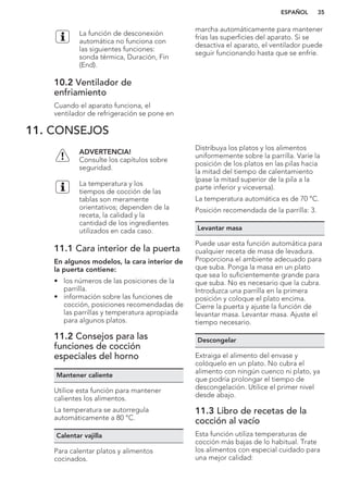 La función de desconexión
automática no funciona con
las siguientes funciones:
sonda térmica, Duración, Fin
(End).
10.2 Ventilador de
enfriamiento
Cuando el aparato funciona, el
ventilador de refrigeración se pone en
marcha automáticamente para mantener
frías las superficies del aparato. Si se
desactiva el aparato, el ventilador puede
seguir funcionando hasta que se enfríe.
11. CONSEJOS
ADVERTENCIA!
Consulte los capítulos sobre
seguridad.
La temperatura y los
tiempos de cocción de las
tablas son meramente
orientativos; dependen de la
receta, la calidad y la
cantidad de los ingredientes
utilizados en cada caso.
11.1 Cara interior de la puerta
En algunos modelos, la cara interior de
la puerta contiene:
• los números de las posiciones de la
parrilla.
• información sobre las funciones de
cocción, posiciones recomendadas de
las parrillas y temperatura apropiada
para algunos platos.
11.2 Consejos para las
funciones de cocción
especiales del horno
Mantener caliente
Utilice esta función para mantener
calientes los alimentos.
La temperatura se autorregula
automáticamente a 80 °C.
Calentar vajilla
Para calentar platos y alimentos
cocinados.
Distribuya los platos y los alimentos
uniformemente sobre la parrilla. Varíe la
posición de los platos en las pilas hacia
la mitad del tiempo de calentamiento
(pase la mitad superior de la pila a la
parte inferior y viceversa).
La temperatura automática es de 70 °C.
Posición recomendada de la parrilla: 3.
Levantar masa
Puede usar esta función automática para
cualquier receta de masa de levadura.
Proporciona el ambiente adecuado para
que suba. Ponga la masa en un plato
que sea lo suficientemente grande para
que suba. No es necesario que la cubra.
Introduzca una parrilla en la primera
posición y coloque el plato encima.
Cierre la puerta y ajuste la función de
levantar masa. Levantar masa. Ajuste el
tiempo necesario.
Descongelar
Extraiga el alimento del envase y
colóquelo en un plato. No cubra el
alimento con ningún cuenco ni plato, ya
que podría prolongar el tiempo de
descongelación. Utilice el primer nivel
desde abajo.
11.3 Libro de recetas de la
cocción al vacío
Esta función utiliza temperaturas de
cocción más bajas de lo habitual. Trate
los alimentos con especial cuidado para
una mejor calidad:
ESPAÑOL 35
 