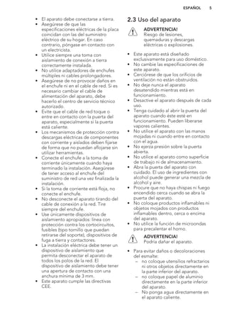 • El aparato debe conectarse a tierra.
• Asegúrese de que las
especificaciones eléctricas de la placa
coincidan con las del suministro
eléctrico de su hogar. En caso
contrario, póngase en contacto con
un electricista.
• Utilice siempre una toma con
aislamiento de conexión a tierra
correctamente instalada.
• No utilice adaptadores de enchufes
múltiples ni cables prolongadores.
• Asegúrese de no provocar daños en
el enchufe ni en el cable de red. Si es
necesario cambiar el cable de
alimentación del aparato, debe
hacerlo el centro de servicio técnico
autorizado.
• Evite que el cable de red toque o
entre en contacto con la puerta del
aparato, especialmente si la puerta
está caliente.
• Los mecanismos de protección contra
descargas eléctricas de componentes
con corriente y aislados deben fijarse
de forma que no puedan aflojarse sin
utilizar herramientas.
• Conecte el enchufe a la toma de
corriente únicamente cuando haya
terminado la instalación. Asegúrese
de tener acceso al enchufe del
suministro de red una vez finalizada la
instalación.
• Si la toma de corriente está floja, no
conecte el enchufe.
• No desconecte el aparato tirando del
cable de conexión a la red. Tire
siempre del enchufe.
• Use únicamente dispositivos de
aislamiento apropiados: línea con
protección contra los cortocircuitos,
fusibles (tipo tornillo que puedan
retirarse del soporte), dispositivos de
fuga a tierra y contactores.
• La instalación eléctrica debe tener un
dispositivo de aislamiento que
permita desconectar el aparato de
todos los polos de la red. El
dispositivo de aislamiento debe tener
una apertura de contacto con una
anchura mínima de 3 mm.
• Este aparato cumple las directivas
CEE.
2.3 Uso del aparato
ADVERTENCIA!
Riesgo de lesiones,
quemaduras y descargas
eléctricas o explosiones.
• Este aparato está diseñado
exclusivamente para uso doméstico.
• No cambie las especificaciones de
este aparato.
• Cerciórese de que los orificios de
ventilación no están obstruidos.
• No deje nunca el aparato
desatendido mientras está en
funcionamiento.
• Desactive el aparato después de cada
uso.
• Tenga cuidado al abrir la puerta del
aparato cuando éste esté en
funcionamiento. Pueden liberarse
vapores calientes.
• No utilice el aparato con las manos
mojadas ni cuando entre en contacto
con el agua.
• No ejerza presión sobre la puerta
abierta.
• No utilice el aparato como superficie
de trabajo ni de almacenamiento.
• Abra la puerta del aparato con
cuidado. El uso de ingredientes con
alcohol puede generar una mezcla de
alcohol y aire.
• Procure que no haya chispas ni fuego
encendido cerca cuando se abra la
puerta del aparato.
• No coloque productos inflamables ni
objetos mojados con productos
inflamables dentro, cerca o encima
del aparato.
• No utilice la función de microondas
para precalentar el horno.
ADVERTENCIA!
Podría dañar el aparato.
• Para evitar daños o decoloraciones
del esmalte:
– no coloque utensilios refractarios
ni otros objetos directamente en
la parte inferior del aparato.
– no coloque papel de aluminio
directamente en la parte inferior
del aparato.
– No ponga agua directamente en
el aparato caliente.
ESPAÑOL 5
 