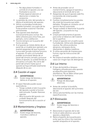 – No deje platos húmedos ni
comida en el aparato una vez
finalizada la cocción.
– Preste especial atención al
desmontar o instalar los
accesorios.
• La pérdida de color del esmalte no
afecta al rendimiento del aparato.
• Utilice una bandeja honda para
pasteles húmedos. Los jugos de las
frutas podrían ocasionar manchas
permanentes.
• Este aparato está diseñado
exclusivamente para cocinar. No
debe utilizarse para otros fines, por
ejemplo, como calefacción.
• Cocine siempre con la puerta del
horno cerrada.
• Si el aparato se instala detrás de un
panel de un mueble (por ejemplo una
puerta) asegúrese de que la puerta
nunca esté cerrada mientras funciona
el aparato. El calor y la humedad
pueden acumularse detrás de un
panel del armario cerrado y provocar
daños al aparato, la unidad donde se
encuentra o el suelo. No cierre del
panel del armario hasta que el
aparato se haya enfriado totalmente
después de su uso.
2.4 Cocción al vapor
ADVERTENCIA!
Existe riesgo de lesiones y
daños en el aparato.
• El vapor liberado puede causar
quemaduras:
– Tenga cuidado al abrir la puerta
del aparato cuando la función
esté activada. Pueden liberarse
vapores.
– Abra la puerta del aparato con
cuidado después del
funcionamiento de la cocción al
vapor.
2.5 Mantenimiento y limpieza
ADVERTENCIA!
Existe riesgo de lesiones,
incendios o daños al
aparato.
• Antes de proceder con el
mantenimiento, apague el aparato y
desconecte el enchufe de la red.
• Asegúrese de que el aparato esté frío.
Los paneles de cristal pueden
romperse.
• Cambie inmediatamente los paneles
de cristal de la puerta que estén
dañados. Póngase en contacto con el
servicio técnico autorizado.
• Tenga cuidado al desmontar la puerta
del aparato. ¡La puerta es muy
pesada!
• Limpie periódicamente el aparato
para evitar el deterioro del material
de la superficie.
• Limpie el aparato con un paño suave
humedecido. Utilice solo detergentes
neutros. No utilice productos
abrasivos, estropajos duros,
disolventes ni objetos metálicos.
• Si utiliza aerosoles de limpieza para
hornos, siga las instrucciones del
envase.
• No limpie el esmalte catalítico (en su
caso) con ningún tipo de detergente.
2.6 Luz interna
• El tipo de bombilla o lámpara
halógena utilizada para este aparato
es específica para aparatos
domésticos. No se debe utilizar para
la iluminación doméstica.
ADVERTENCIA!
Riesgo de descargas
eléctricas.
• Antes de cambiar la bombilla,
desconecte el aparato del suministro
de red.
• Utilice solo bombillas con las mismas
especificaciones.
2.7 Eliminación
ADVERTENCIA!
Existe riesgo de lesiones o
asfixia.
• Desconecte el aparato de la red.
• Corte el cable eléctrico cerca del
aparato y deséchelo.
• Retire el pestillo de la puerta para
evitar que los niños o las mascotas
queden atrapados en el aparato.
www.aeg.com6
 