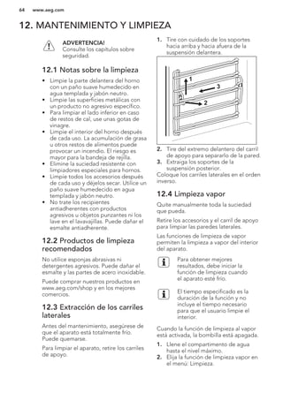 12. MANTENIMIENTO Y LIMPIEZA
ADVERTENCIA!
Consulte los capítulos sobre
seguridad.
12.1 Notas sobre la limpieza
• Limpie la parte delantera del horno
con un paño suave humedecido en
agua templada y jabón neutro.
• Limpie las superficies metálicas con
un producto no agresivo específico.
• Para limpiar el lado inferior en caso
de restos de cal, use unas gotas de
vinagre.
• Limpie el interior del horno después
de cada uso. La acumulación de grasa
u otros restos de alimentos puede
provocar un incendio. El riesgo es
mayor para la bandeja de rejilla.
• Elimine la suciedad resistente con
limpiadores especiales para hornos.
• Limpie todos los accesorios después
de cada uso y déjelos secar. Utilice un
paño suave humedecido en agua
templada y jabón neutro.
• No trate los recipientes
antiadherentes con productos
agresivos u objetos punzantes ni los
lave en el lavavajillas. Puede dañar el
esmalte antiadherente.
12.2 Productos de limpieza
recomendados
No utilice esponjas abrasivas ni
detergentes agresivos. Puede dañar el
esmalte y las partes de acero inoxidable.
Puede comprar nuestros productos en
www.aeg.com/shop y en los mejores
comercios.
12.3 Extracción de los carriles
laterales
Antes del mantenimiento, asegúrese de
que el aparato está totalmente frío.
Puede quemarse.
Para limpiar el aparato, retire los carriles
de apoyo.
1. Tire con cuidado de los soportes
hacia arriba y hacia afuera de la
suspensión delantera.
2
3
1
2. Tire del extremo delantero del carril
de apoyo para separarlo de la pared.
3. Extraiga los soportes de la
suspensión posterior.
Coloque los carriles laterales en el orden
inverso.
12.4 Limpieza vapor
Quite manualmente toda la suciedad
que pueda.
Retire los accesorios y el carril de apoyo
para limpiar las paredes laterales.
Las funciones de limpieza de vapor
permiten la limpieza a vapor del interior
del aparato.
Para obtener mejores
resultados, debe iniciar la
función de limpieza cuando
el aparato esté frío.
El tiempo especificado es la
duración de la función y no
incluye el tiempo necesario
para que el usuario limpie el
interior.
Cuando la función de limpieza al vapor
está activada, la bombilla está apagada.
1. Llene el compartimento de agua
hasta el nivel máximo.
2. Elija la función de limpieza vapor en
el menú: Limpieza.
www.aeg.com64
 