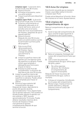 Limpieza vapor - la duración de la
función es de unos 30 minutos.
a) Active la función.
b) Al finalizar el programa, suena
una señal acústica.
c) Toque la pantalla para desactivar
la señal.
Limpieza vapor PLUS - la duración
de la función es de unos 75 minutos.
a) Pulverice uniformemente un
detergente adecuado en el
interior del horno, tanto en el
esmalte como en el acero.
Antes de iniciar el procedimiento
de limpieza, asegúrese de que el
aparato está frío.
b) Active la función.
Después de unos 50 minutos
suena una señal acústica cuando
ha terminado la primera parte
del programa.
Esto no es el final
del procedimiento
de limpieza. Siga el
mensaje de pantalla
para terminar la
limpieza.
c) Limpie la superficie interna del
aparato con una esponja suave
de superficie no abrasiva. Puede
utilizar agua templada o
detergente para horno para
limpiar el interior.
d) Empieza la parte final del
procedimiento. La duración de
esta fase es de unos 25 minutos.
3. Limpie la superficie interna del
aparato con una esponja suave de
superficie no abrasiva. Puede utilizar
agua templada para limpiar el
interior.
4. Elimine el agua restante del
compartimento de agua.
Después de limpiar, deje abierta la
puerta del aparato durante
aproximadamente 1 hora. Espere hasta
que el aparato esté seco. Para acelerar el
secado puede calentar el aparato con
aire caliente a 150°C durante
aproximadamente 15 minutos. Puede
obtener resultados máximos de la
función de limpieza si limpia
manualmente el aparato
inmediatamente después de que
termine la función.
12.5 Aviso De Limpieza
Esta función recuerda que es necesario
limpiar y que debe realizar la función:
Limpieza vapor PLUS.
Puede activar/desactivar la función: Aviso
De Limpieza en el menú: Ajustes básicos.
12.6 Limpieza del
compartimento de agua
Retire el compartimento de agua en el
aparato.
1. Quite la tapa del compartimento de
agua. Levante la tapa siguiendo la
protuberancia de la parte trasera.
XAM
2. Retire el rompeolas. Extráigalo del
cuerpo del compartimento hasta que
salga.
3. Lave a mano las piezas del
compartimento de agua. Utilice agua
del grifo y jabón.
No utilice esponjas
abrasivas. No introduzca
el compartimento de
agua en el lavavajillas.
Después de limpiar las piezas del
compartimento de agua, vuelva a
montarlo.
1. Coloque el rompeolas. Introdúzcalo
en el cuerpo del compartimento.
2. Monte la tapa. Inserte primero el
pestillo delantero y después
presione contra el cuerpo del
compartimento.
ESPAÑOL 65
 