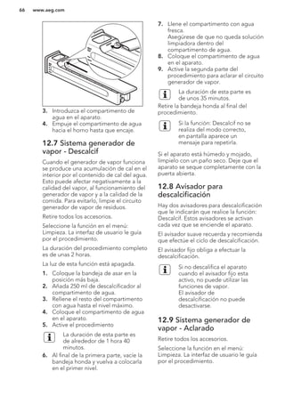 XAM
XAM
3. Introduzca el compartimento de
agua en el aparato.
4. Empuje el compartimento de agua
hacia el horno hasta que encaje.
12.7 Sistema generador de
vapor - Descalcif
Cuando el generador de vapor funciona
se produce una acumulación de cal en el
interior por el contenido de cal del agua.
Esto puede afectar negativamente a la
calidad del vapor, al funcionamiento del
generador de vapor y a la calidad de la
comida. Para evitarlo, limpie el circuito
generador de vapor de residuos.
Retire todos los accesorios.
Seleccione la función en el menú:
Limpieza. La interfaz de usuario le guía
por el procedimiento.
La duración del procedimiento completo
es de unas 2 horas.
La luz de esta función está apagada.
1. Coloque la bandeja de asar en la
posición más baja.
2. Añada 250 ml de descalcificador al
compartimento de agua.
3. Rellene el resto del compartimento
con agua hasta el nivel máximo.
4. Coloque el compartimento de agua
en el aparato.
5. Active el procedimiento
La duración de esta parte es
de alrededor de 1 hora 40
minutos.
6. Al final de la primera parte, vacíe la
bandeja honda y vuelva a colocarla
en el primer nivel.
7. Llene el compartimento con agua
fresca.
Asegúrese de que no queda solución
limpiadora dentro del
compartimento de agua.
8. Coloque el compartimento de agua
en el aparato.
9. Active la segunda parte del
procedimiento para aclarar el circuito
generador de vapor.
La duración de esta parte es
de unos 35 minutos.
Retire la bandeja honda al final del
procedimiento.
Si la función: Descalcif no se
realiza del modo correcto,
en pantalla aparece un
mensaje para repetirla.
Si el aparato está húmedo y mojado,
límpielo con un paño seco. Deje que el
aparato se seque completamente con la
puerta abierta.
12.8 Avisador para
descalcificación
Hay dos avisadores para descalcificación
que le indicarán que realice la función:
Descalcif. Estos avisadores se activan
cada vez que se enciende el aparato.
El avisador suave recuerda y recomienda
que efectúe el ciclo de descalcificación.
El avisador fijo obliga a efectuar la
descalcificación.
Si no descalifica el aparato
cuando el avisador fijo esta
activo, no puede utilizar las
funciones de vapor.
El avisador de
descalcificación no puede
desactivarse.
12.9 Sistema generador de
vapor - Aclarado
Retire todos los accesorios.
Seleccione la función en el menú:
Limpieza. La interfaz de usuario le guía
por el procedimiento.
www.aeg.com66
 