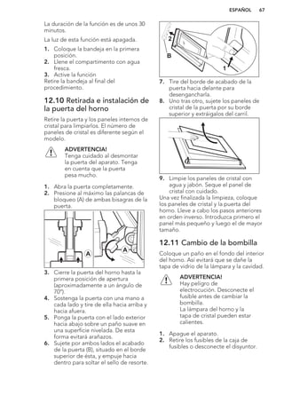 La duración de la función es de unos 30
minutos.
La luz de esta función está apagada.
1. Coloque la bandeja en la primera
posición.
2. Llene el compartimento con agua
fresca.
3. Active la función
Retire la bandeja al final del
procedimiento.
12.10 Retirada e instalación de
la puerta del horno
Retire la puerta y los paneles internos de
cristal para limpiarlos. El número de
paneles de cristal es diferente según el
modelo.
ADVERTENCIA!
Tenga cuidado al desmontar
la puerta del aparato. Tenga
en cuenta que la puerta
pesa mucho.
1. Abra la puerta completamente.
2. Presione al máximo las palancas de
bloqueo (A) de ambas bisagras de la
puerta.
A
A
3. Cierre la puerta del horno hasta la
primera posición de apertura
(aproximadamente a un ángulo de
70°).
4. Sostenga la puerta con una mano a
cada lado y tire de ella hacia arriba y
hacia afuera.
5. Ponga la puerta con el lado exterior
hacia abajo sobre un paño suave en
una superficie nivelada. De esta
forma evitará arañazos.
6. Sujete por ambos lados el acabado
de la puerta (B), situado en el borde
superior de ésta, y empuje hacia
dentro para soltar el sello de resorte.
1
2
B
7. Tire del borde de acabado de la
puerta hacia delante para
desengancharla.
8. Uno tras otro, sujete los paneles de
cristal de la puerta por su borde
superior y extráigalos del carril.
9. Limpie los paneles de cristal con
agua y jabón. Seque el panel de
cristal con cuidado.
Una vez finalizada la limpieza, coloque
los paneles de cristal y la puerta del
horno. Lleve a cabo los pasos anteriores
en orden inverso. Introduzca primero el
panel más pequeño y luego el de mayor
tamaño.
12.11 Cambio de la bombilla
Coloque un paño en el fondo del interior
del horno. Así evitará que se dañe la
tapa de vidrio de la lámpara y la cavidad.
ADVERTENCIA!
Hay peligro de
electrocución. Desconecte el
fusible antes de cambiar la
bombilla.
La lámpara del horno y la
tapa de cristal pueden estar
calientes.
1. Apague el aparato.
2. Retire los fusibles de la caja de
fusibles o desconecte el disyuntor.
ESPAÑOL 67
 