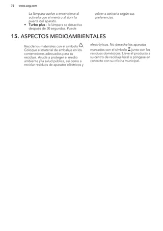 La lámpara vuelve a encenderse al
activarla con el menú o al abrir la
puerta del aparato.
• Turbo plus - la lámpara se desactiva
después de 30 segundos. Puede
volver a activarla según sus
preferencias.
15. ASPECTOS MEDIOAMBIENTALES
Recicle los materiales con el símbolo .
Coloque el material de embalaje en los
contenedores adecuados para su
reciclaje. Ayude a proteger el medio
ambiente y la salud pública, así como a
reciclar residuos de aparatos eléctricos y
electrónicos. No deseche los aparatos
marcados con el símbolo junto con los
residuos domésticos. Lleve el producto a
su centro de reciclaje local o póngase en
contacto con su oficina municipal.
*
www.aeg.com72
 