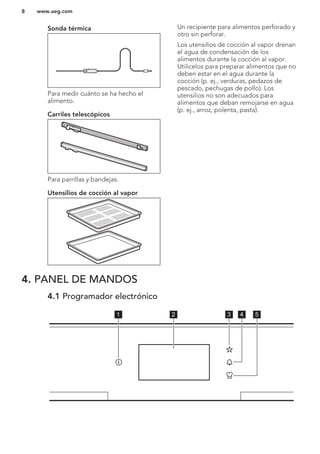 Sonda térmica
Para medir cuánto se ha hecho el
alimento.
Carriles telescópicos
Para parrillas y bandejas.
Utensilios de cocción al vapor
Un recipiente para alimentos perforado y
otro sin perforar.
Los utensilios de cocción al vapor drenan
el agua de condensación de los
alimentos durante la cocción al vapor.
Utilícelos para preparar alimentos que no
deben estar en el agua durante la
cocción (p. ej., verduras, pedazos de
pescado, pechugas de pollo). Los
utensilios no son adecuados para
alimentos que deban remojarse en agua
(p. ej., arroz, polenta, pasta).
4. PANEL DE MANDOS
4.1 Programador electrónico
1 2 3 4 5
www.aeg.com8
 