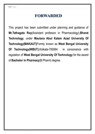 1 | P a g e
This project has been submitted under planning and guidance of
Mr.Tathagata Roy(Assistant professor in Pharmacology),Bharat
Technology, under Maulana Abul Kalam Azad University Of
Technology(MAKAUT)Formly known as West Bengal University
Of Technology(WBUT),Kolkata-700064 in consonance with
regulation of West Bengal University Of Technology for the award
of Bachelor in Pharmacy(B.Pharm) degree.
 