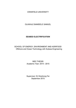CRANFIELD UNIVERSITY
OLAWALE BAMIDELE SAMUEL
SEABED ELECTRIFICATION
SCHOOL OF ENERGY, ENVIRONMENT AND AGRIFOOD
Offshore and Ocean Technology with Subsea Engineering
MSC THESIS
Academic Year: 2014 - 2015
Supervisor: Dr Weizhong Fei
September 2015
 