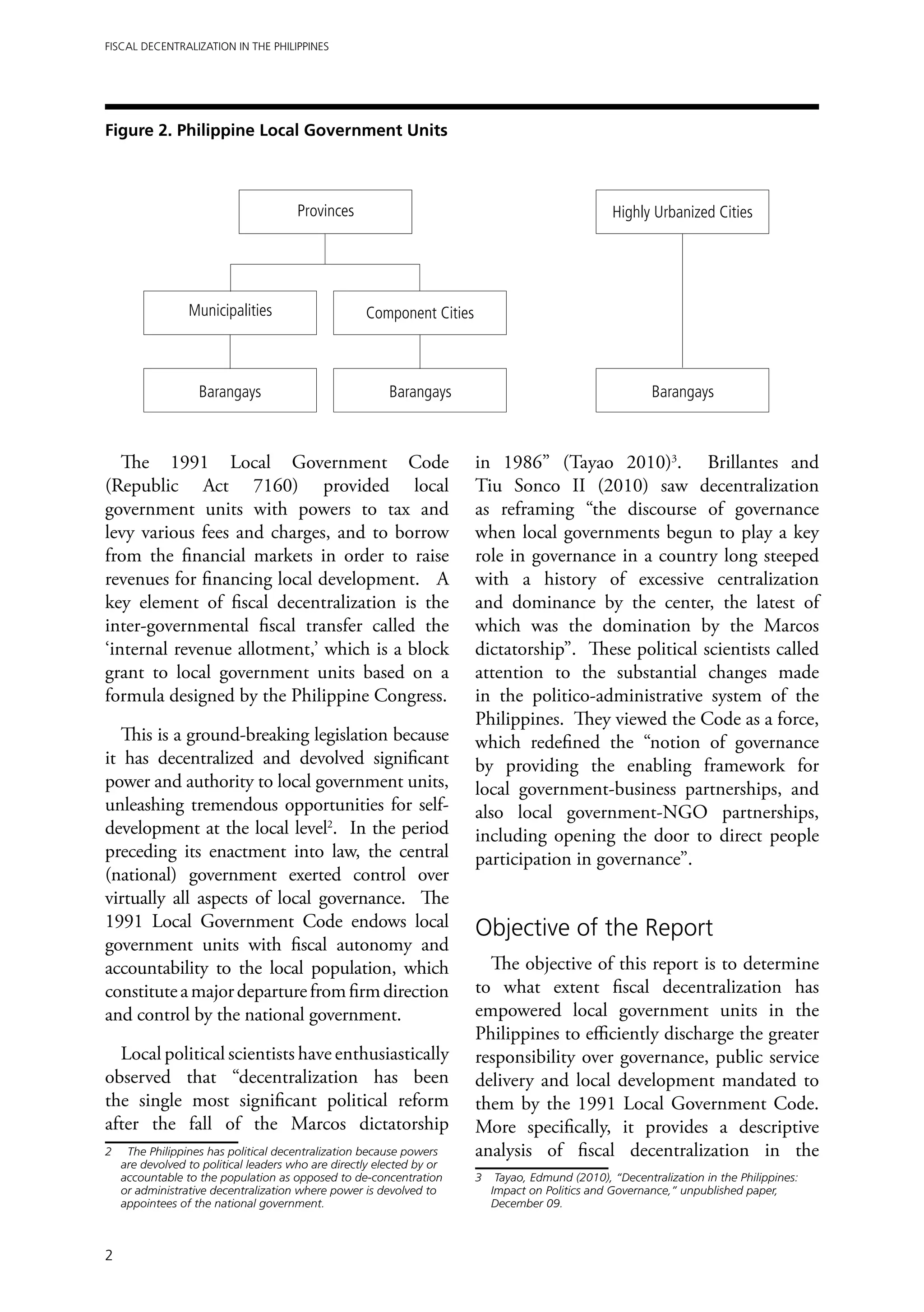 Fiscal Decentralization in the Philippines




Figure 2. Philippine Local Government Units



                                        Provinces                                                 Highly Urbanized Cities




                  Municipalities                     Component Cities



                    Barangays                             Barangays                                      Barangays



   The 1991 Local Government Code                                       in 1986” (Tayao 2010)3. Brillantes and
(Republic Act 7160) provided local                                      Tiu Sonco II (2010) saw decentralization
government units with powers to tax and                                 as reframing “the discourse of governance
levy various fees and charges, and to borrow                            when local governments begun to play a key
from the financial markets in order to raise                            role in governance in a country long steeped
revenues for financing local development. A                             with a history of excessive centralization
key element of fiscal decentralization is the                           and dominance by the center, the latest of
inter-governmental fiscal transfer called the                           which was the domination by the Marcos
‘internal revenue allotment,’ which is a block                          dictatorship”. These political scientists called
grant to local government units based on a                              attention to the substantial changes made
formula designed by the Philippine Congress.                            in the politico-administrative system of the
                                                                        Philippines. They viewed the Code as a force,
   This is a ground-breaking legislation because                        which redefined the “notion of governance
it has decentralized and devolved significant                           by providing the enabling framework for
power and authority to local government units,                          local government-business partnerships, and
unleashing tremendous opportunities for self-                           also local government-NGO partnerships,
development at the local level2. In the period                          including opening the door to direct people
preceding its enactment into law, the central                           participation in governance”.
(national) government exerted control over
virtually all aspects of local governance. The
1991 Local Government Code endows local                                 Objective of the Report
government units with fiscal autonomy and
accountability to the local population, which                             The objective of this report is to determine
constitute a major departure from firm direction                        to what extent fiscal decentralization has
and control by the national government.                                 empowered local government units in the
                                                                        Philippines to efficiently discharge the greater
  Local political scientists have enthusiastically                      responsibility over governance, public service
observed that “decentralization has been                                delivery and local development mandated to
the single most significant political reform                            them by the 1991 Local Government Code.
after the fall of the Marcos dictatorship                               More specifically, it provides a descriptive
2	    The Philippines has political decentralization because powers     analysis of fiscal decentralization in the
     are devolved to political leaders who are directly elected by or
     accountable to the population as opposed to de-concentration       3	 Tayao, Edmund (2010), “Decentralization in the Philippines:
     or administrative decentralization where power is devolved to         Impact on Politics and Governance,” unpublished paper,
     appointees of the national government.                                December 09.



2
 