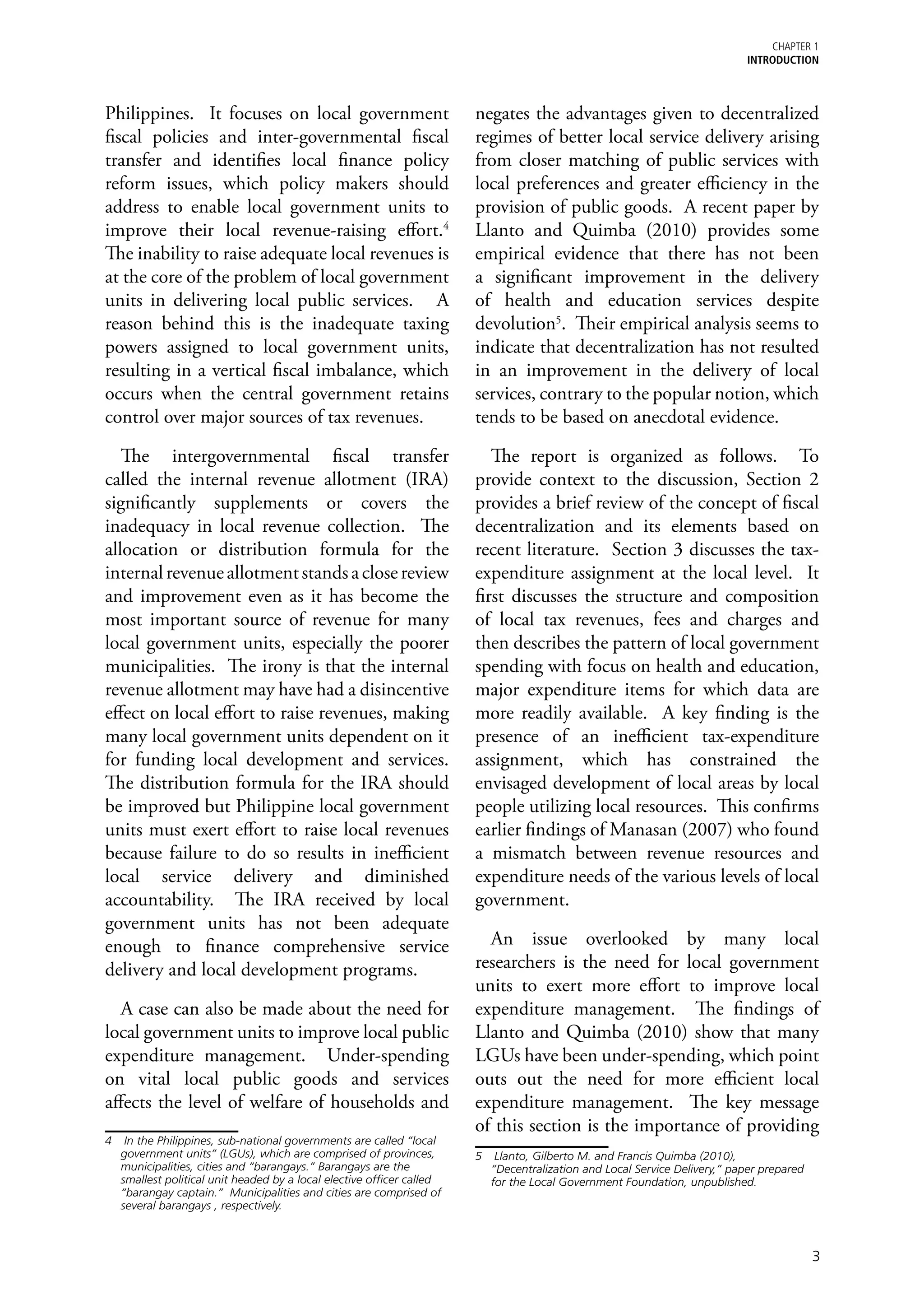 chapter 1
                                                                                                                           Introduction



Philippines. It focuses on local government                            negates the advantages given to decentralized
fiscal policies and inter-governmental fiscal                          regimes of better local service delivery arising
transfer and identifies local finance policy                           from closer matching of public services with
reform issues, which policy makers should                              local preferences and greater efficiency in the
address to enable local government units to                            provision of public goods. A recent paper by
improve their local revenue-raising effort.4                           Llanto and Quimba (2010) provides some
The inability to raise adequate local revenues is                      empirical evidence that there has not been
at the core of the problem of local government                         a significant improvement in the delivery
units in delivering local public services. A                           of health and education services despite
reason behind this is the inadequate taxing                            devolution5. Their empirical analysis seems to
powers assigned to local government units,                             indicate that decentralization has not resulted
resulting in a vertical fiscal imbalance, which                        in an improvement in the delivery of local
occurs when the central government retains                             services, contrary to the popular notion, which
control over major sources of tax revenues.                            tends to be based on anecdotal evidence.

   The intergovernmental fiscal transfer                                  The report is organized as follows. To
called the internal revenue allotment (IRA)                            provide context to the discussion, Section 2
significantly supplements or covers the                                provides a brief review of the concept of fiscal
inadequacy in local revenue collection. The                            decentralization and its elements based on
allocation or distribution formula for the                             recent literature. Section 3 discusses the tax-
internal revenue allotment stands a close review                       expenditure assignment at the local level. It
and improvement even as it has become the                              first discusses the structure and composition
most important source of revenue for many                              of local tax revenues, fees and charges and
local government units, especially the poorer                          then describes the pattern of local government
municipalities. The irony is that the internal                         spending with focus on health and education,
revenue allotment may have had a disincentive                          major expenditure items for which data are
effect on local effort to raise revenues, making                       more readily available. A key finding is the
many local government units dependent on it                            presence of an inefficient tax-expenditure
for funding local development and services.                            assignment, which has constrained the
The distribution formula for the IRA should                            envisaged development of local areas by local
be improved but Philippine local government                            people utilizing local resources. This confirms
units must exert effort to raise local revenues                        earlier findings of Manasan (2007) who found
because failure to do so results in inefficient                        a mismatch between revenue resources and
local service delivery and diminished                                  expenditure needs of the various levels of local
accountability. The IRA received by local                              government.
government units has not been adequate
enough to finance comprehensive service                                  An issue overlooked by many local
delivery and local development programs.                               researchers is the need for local government
                                                                       units to exert more effort to improve local
  A case can also be made about the need for                           expenditure management. The findings of
local government units to improve local public                         Llanto and Quimba (2010) show that many
expenditure management. Under-spending                                 LGUs have been under-spending, which point
on vital local public goods and services                               outs out the need for more efficient local
affects the level of welfare of households and                         expenditure management. The key message
                                                                       of this section is the importance of providing
4	 In the Philippines, sub-national governments are called “local
   government units” (LGUs), which are comprised of provinces,         5	 Llanto, Gilberto M. and Francis Quimba (2010),
   municipalities, cities and “barangays.” Barangays are the              “Decentralization and Local Service Delivery,” paper prepared
   smallest political unit headed by a local elective officer called      for the Local Government Foundation, unpublished.
   “barangay captain.” Municipalities and cities are comprised of
   several barangays , respectively.



                                                                                                                                          3
 