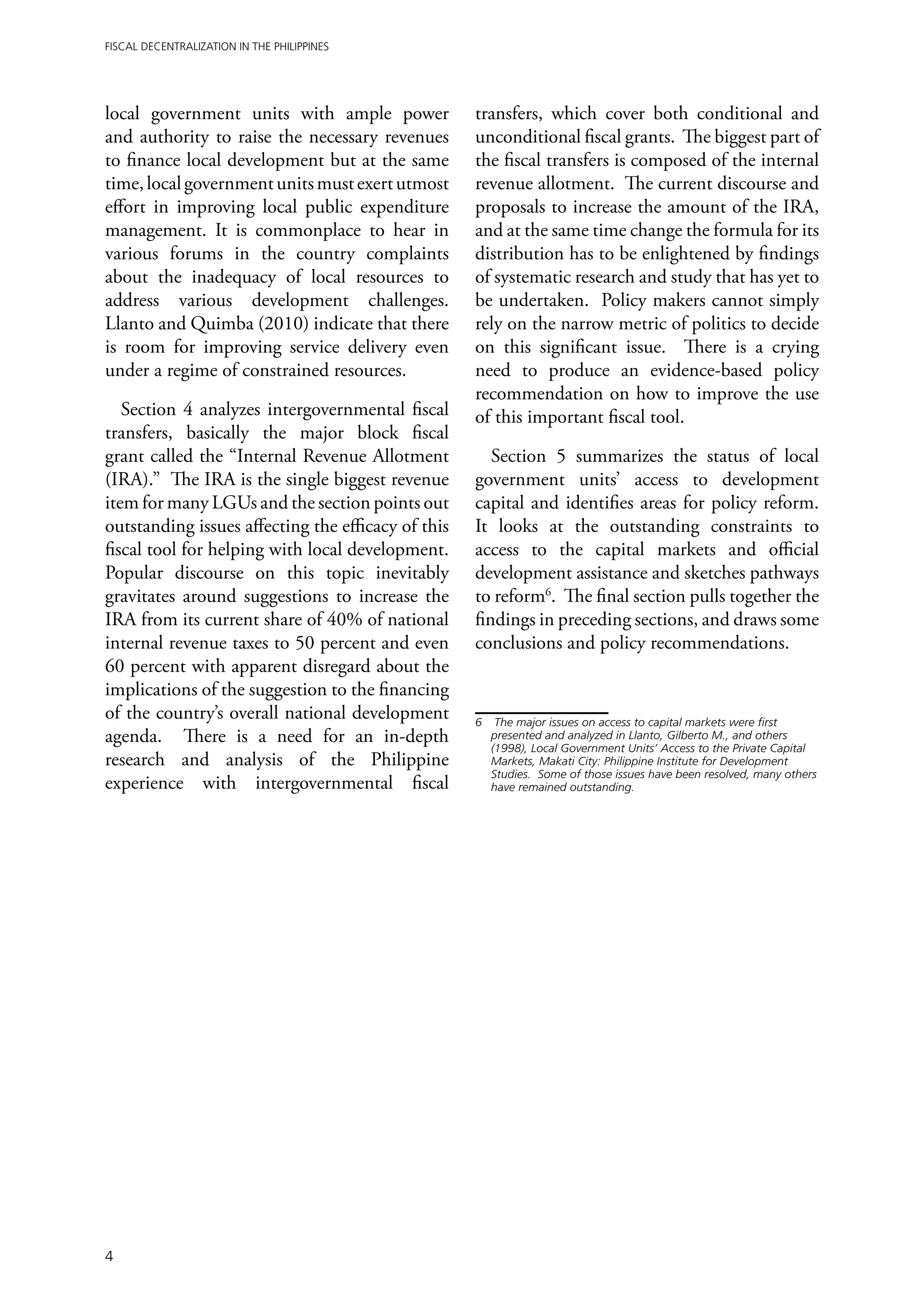 Fiscal Decentralization in the Philippines




local government units with ample power             transfers, which cover both conditional and
and authority to raise the necessary revenues       unconditional fiscal grants. The biggest part of
to finance local development but at the same        the fiscal transfers is composed of the internal
time, local government units must exert utmost      revenue allotment. The current discourse and
effort in improving local public expenditure        proposals to increase the amount of the IRA,
management. It is commonplace to hear in            and at the same time change the formula for its
various forums in the country complaints            distribution has to be enlightened by findings
about the inadequacy of local resources to          of systematic research and study that has yet to
address various development challenges.             be undertaken. Policy makers cannot simply
Llanto and Quimba (2010) indicate that there        rely on the narrow metric of politics to decide
is room for improving service delivery even         on this significant issue. There is a crying
under a regime of constrained resources.            need to produce an evidence-based policy
                                                    recommendation on how to improve the use
   Section 4 analyzes intergovernmental fiscal      of this important fiscal tool.
transfers, basically the major block fiscal
grant called the “Internal Revenue Allotment           Section 5 summarizes the status of local
(IRA).” The IRA is the single biggest revenue       government units’ access to development
item for many LGUs and the section points out       capital and identifies areas for policy reform.
outstanding issues affecting the efficacy of this   It looks at the outstanding constraints to
fiscal tool for helping with local development.     access to the capital markets and official
Popular discourse on this topic inevitably          development assistance and sketches pathways
gravitates around suggestions to increase the       to reform6. The final section pulls together the
IRA from its current share of 40% of national       findings in preceding sections, and draws some
internal revenue taxes to 50 percent and even       conclusions and policy recommendations.
60 percent with apparent disregard about the
implications of the suggestion to the financing
of the country’s overall national development       6	 The major issues on access to capital markets were first
agenda. There is a need for an in-depth                presented and analyzed in Llanto, Gilberto M., and others
                                                       (1998), Local Government Units’ Access to the Private Capital
research and analysis of the Philippine                Markets, Makati City: Philippine Institute for Development
                                                       Studies. Some of those issues have been resolved, many others
experience with intergovernmental fiscal               have remained outstanding.




4
 