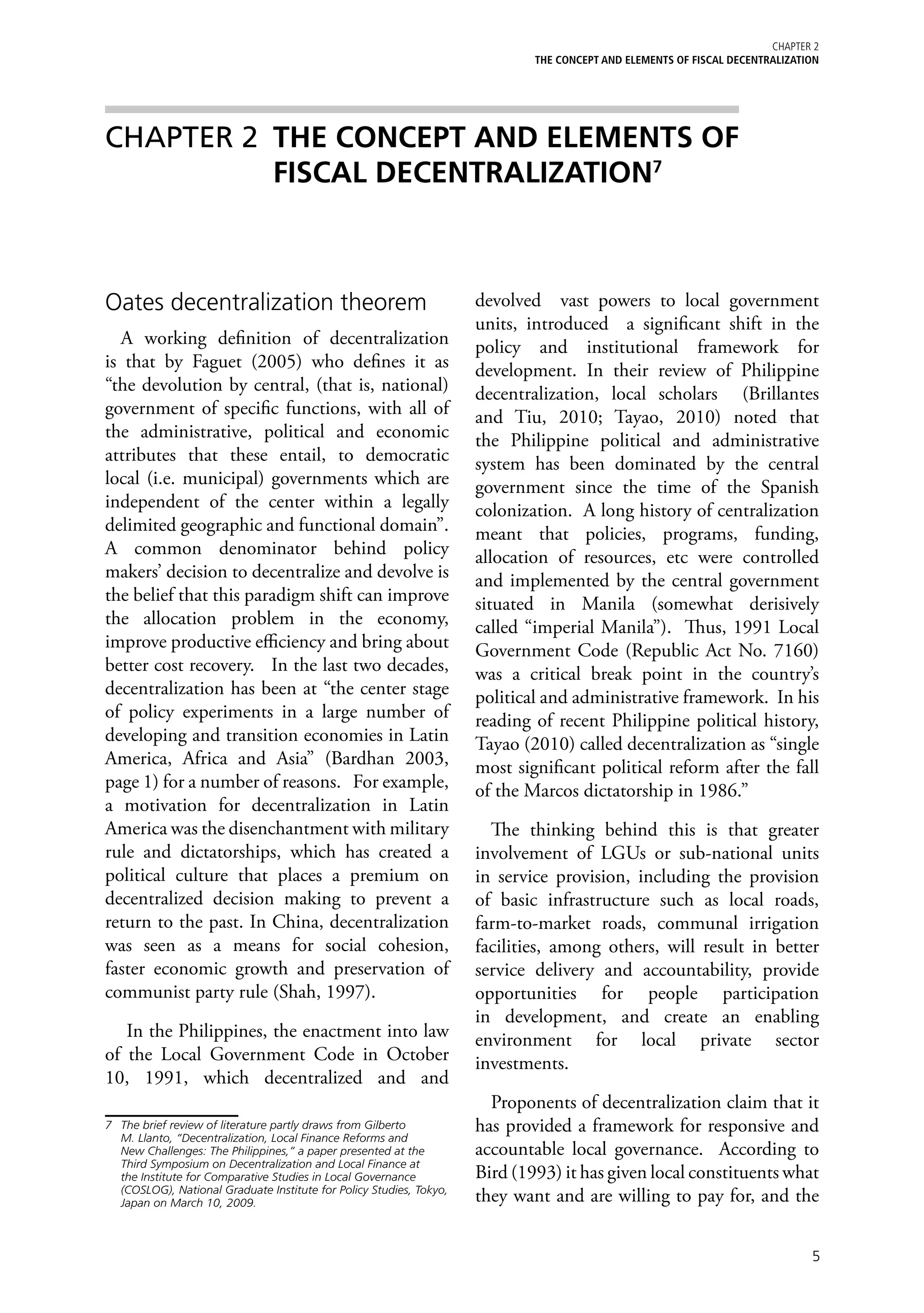 Chapter 2
                                                                              THE CONCEPT AND ELEMENTS OF FISCAL DECENTRALIZATION




CHAPTER 2 	THE CONCEPT AND ELEMENTS OF
           FISCAL DECENTRALIZATION7



Oates decentralization theorem                                        devolved vast powers to local government
                                                                      units, introduced a significant shift in the
  A working definition of decentralization                            policy and institutional framework for
is that by Faguet (2005) who defines it as                            development. In their review of Philippine
“the devolution by central, (that is, national)                       decentralization, local scholars (Brillantes
government of specific functions, with all of                         and Tiu, 2010; Tayao, 2010) noted that
the administrative, political and economic                            the Philippine political and administrative
attributes that these entail, to democratic                           system has been dominated by the central
local (i.e. municipal) governments which are                          government since the time of the Spanish
independent of the center within a legally                            colonization. A long history of centralization
delimited geographic and functional domain”.                          meant that policies, programs, funding,
A common denominator behind policy                                    allocation of resources, etc were controlled
makers’ decision to decentralize and devolve is                       and implemented by the central government
the belief that this paradigm shift can improve                       situated in Manila (somewhat derisively
the allocation problem in the economy,                                called “imperial Manila”). Thus, 1991 Local
improve productive efficiency and bring about                         Government Code (Republic Act No. 7160)
better cost recovery. In the last two decades,                        was a critical break point in the country’s
decentralization has been at “the center stage                        political and administrative framework. In his
of policy experiments in a large number of                            reading of recent Philippine political history,
developing and transition economies in Latin                          Tayao (2010) called decentralization as “single
America, Africa and Asia” (Bardhan 2003,                              most significant political reform after the fall
page 1) for a number of reasons. For example,                         of the Marcos dictatorship in 1986.”
a motivation for decentralization in Latin
America was the disenchantment with military                            The thinking behind this is that greater
rule and dictatorships, which has created a                           involvement of LGUs or sub-national units
political culture that places a premium on                            in service provision, including the provision
decentralized decision making to prevent a                            of basic infrastructure such as local roads,
return to the past. In China, decentralization                        farm-to-market roads, communal irrigation
was seen as a means for social cohesion,                              facilities, among others, will result in better
faster economic growth and preservation of                            service delivery and accountability, provide
communist party rule (Shah, 1997).                                    opportunities for people participation
                                                                      in development, and create an enabling
   In the Philippines, the enactment into law                         environment for local private sector
of the Local Government Code in October                               investments.
10, 1991, which decentralized and and
                                                                        Proponents of decentralization claim that it
7	 The brief review of literature partly draws from Gilberto          has provided a framework for responsive and
   M. Llanto, “Decentralization, Local Finance Reforms and
   New Challenges: The Philippines,” a paper presented at the         accountable local governance. According to
   Third Symposium on Decentralization and Local Finance at
   the Institute for Comparative Studies in Local Governance          Bird (1993) it has given local constituents what
   (COSLOG), National Graduate Institute for Policy Studies, Tokyo,
   Japan on March 10, 2009.                                           they want and are willing to pay for, and the


                                                                                                                               5
 