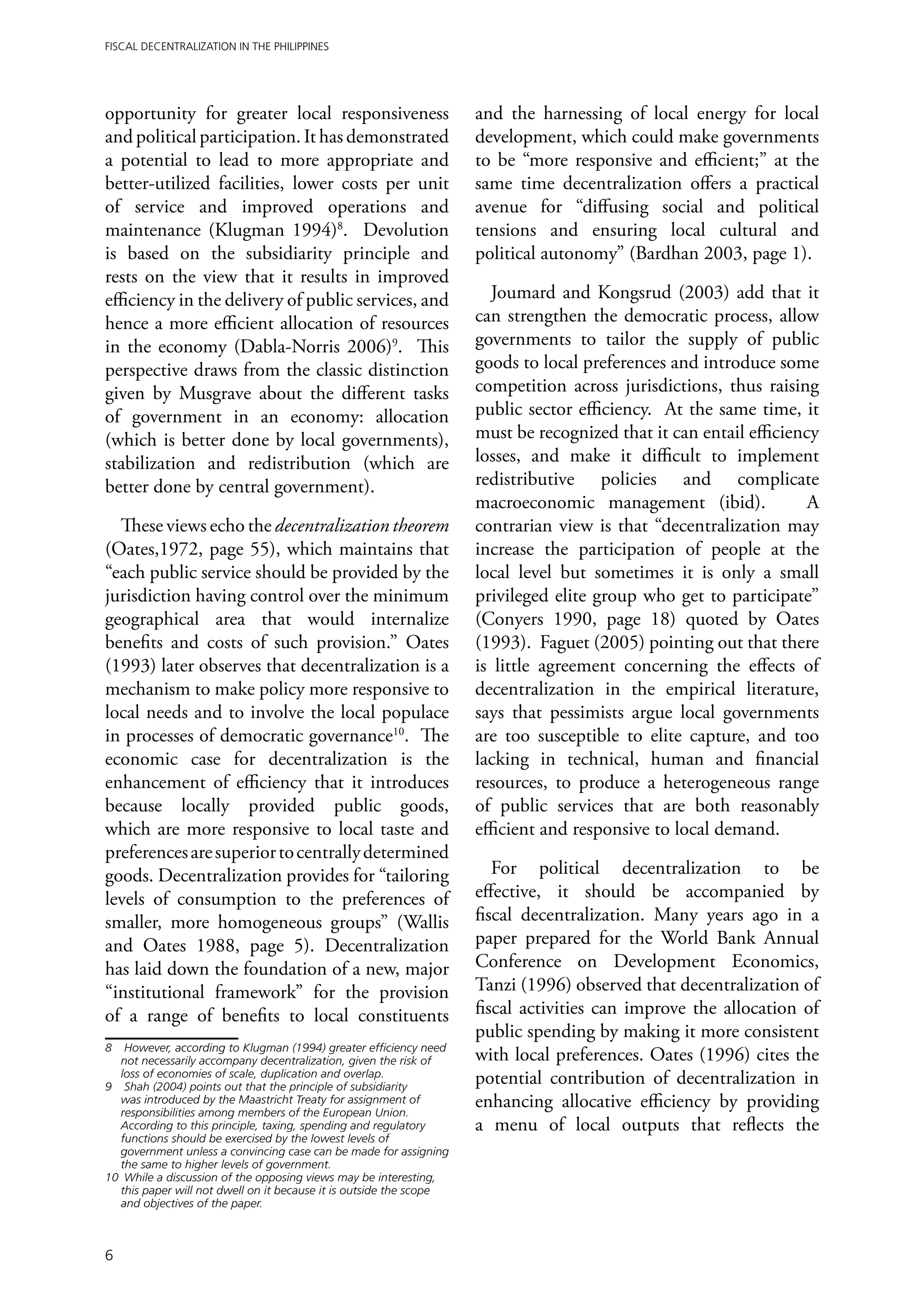 Fiscal Decentralization in the Philippines




opportunity for greater local responsiveness                         and the harnessing of local energy for local
and political participation. It has demonstrated                     development, which could make governments
a potential to lead to more appropriate and                          to be “more responsive and efficient;” at the
better-utilized facilities, lower costs per unit                     same time decentralization offers a practical
of service and improved operations and                               avenue for “diffusing social and political
maintenance (Klugman 1994)8. Devolution                              tensions and ensuring local cultural and
is based on the subsidiarity principle and                           political autonomy” (Bardhan 2003, page 1).
rests on the view that it results in improved
efficiency in the delivery of public services, and                      Joumard and Kongsrud (2003) add that it
hence a more efficient allocation of resources                       can strengthen the democratic process, allow
in the economy (Dabla-Norris 2006)9. This                            governments to tailor the supply of public
perspective draws from the classic distinction                       goods to local preferences and introduce some
given by Musgrave about the different tasks                          competition across jurisdictions, thus raising
of government in an economy: allocation                              public sector efficiency. At the same time, it
(which is better done by local governments),                         must be recognized that it can entail efficiency
stabilization and redistribution (which are                          losses, and make it difficult to implement
better done by central government).                                  redistributive policies and complicate
                                                                     macroeconomic management (ibid).               A
  These views echo the decentralization theorem                      contrarian view is that “decentralization may
(Oates,1972, page 55), which maintains that                          increase the participation of people at the
“each public service should be provided by the                       local level but sometimes it is only a small
jurisdiction having control over the minimum                         privileged elite group who get to participate”
geographical area that would internalize                             (Conyers 1990, page 18) quoted by Oates
benefits and costs of such provision.” Oates                         (1993). Faguet (2005) pointing out that there
(1993) later observes that decentralization is a                     is little agreement concerning the effects of
mechanism to make policy more responsive to                          decentralization in the empirical literature,
local needs and to involve the local populace                        says that pessimists argue local governments
in processes of democratic governance10. The                         are too susceptible to elite capture, and too
economic case for decentralization is the                            lacking in technical, human and financial
enhancement of efficiency that it introduces                         resources, to produce a heterogeneous range
because locally provided public goods,                               of public services that are both reasonably
which are more responsive to local taste and                         efficient and responsive to local demand.
preferences are superior to centrally determined
goods. Decentralization provides for “tailoring                         For political decentralization to be
levels of consumption to the preferences of                          effective, it should be accompanied by
smaller, more homogeneous groups” (Wallis                            fiscal decentralization. Many years ago in a
and Oates 1988, page 5). Decentralization                            paper prepared for the World Bank Annual
has laid down the foundation of a new, major                         Conference on Development Economics,
“institutional framework” for the provision                          Tanzi (1996) observed that decentralization of
of a range of benefits to local constituents                         fiscal activities can improve the allocation of
                                                                     public spending by making it more consistent
8	 However, according to Klugman (1994) greater efficiency need
   not necessarily accompany decentralization, given the risk of     with local preferences. Oates (1996) cites the
   loss of economies of scale, duplication and overlap.
9	 Shah (2004) points out that the principle of subsidiarity
                                                                     potential contribution of decentralization in
   was introduced by the Maastricht Treaty for assignment of
   responsibilities among members of the European Union.
                                                                     enhancing allocative efficiency by providing
   According to this principle, taxing, spending and regulatory      a menu of local outputs that reflects the
   functions should be exercised by the lowest levels of
   government unless a convincing case can be made for assigning
   the same to higher levels of government.
10	 While a discussion of the opposing views may be interesting,
   this paper will not dwell on it because it is outside the scope
   and objectives of the paper.



6
 