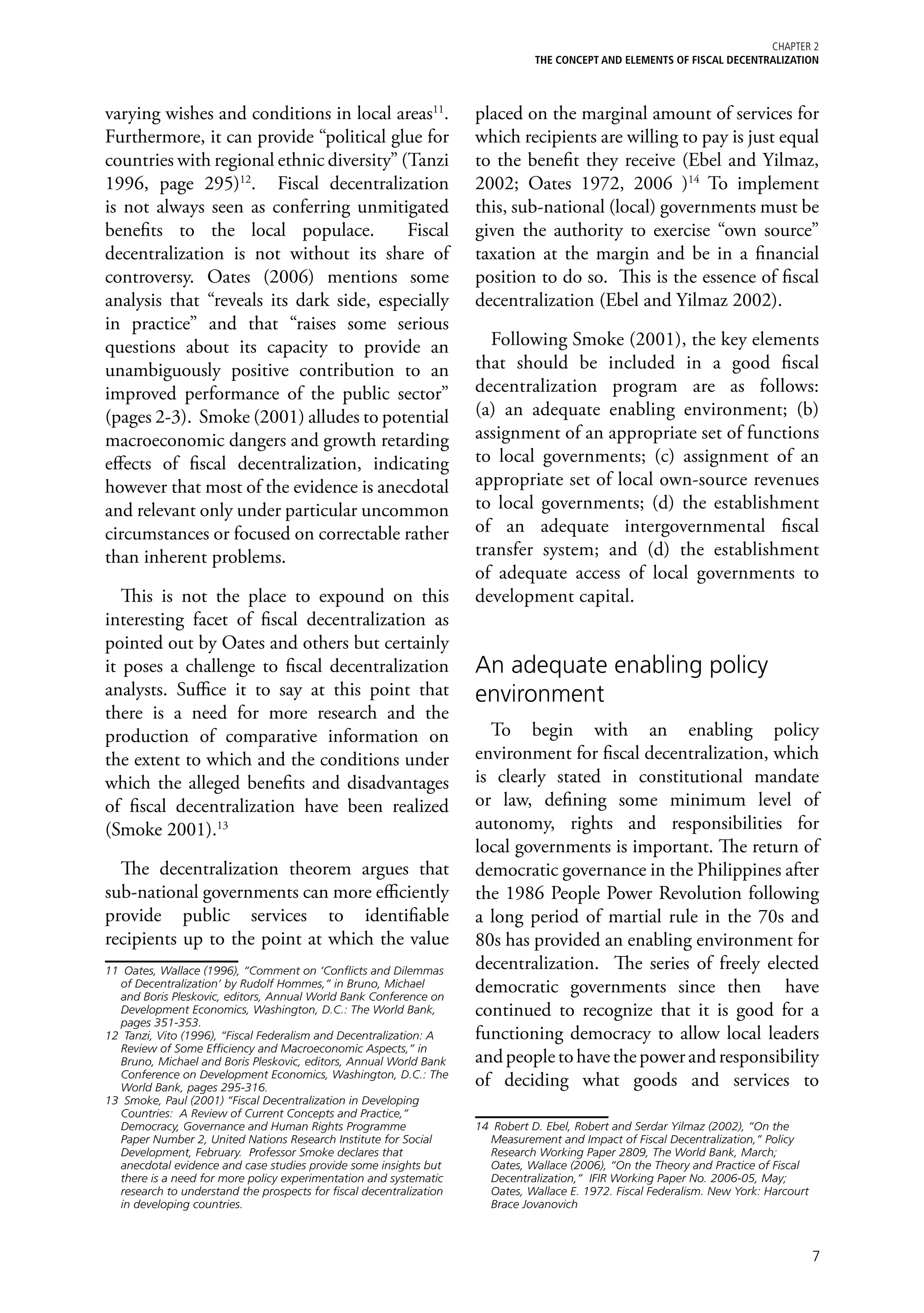 Chapter 2
                                                                                 THE CONCEPT AND ELEMENTS OF FISCAL DECENTRALIZATION



varying wishes and conditions in local areas11.                       placed on the marginal amount of services for
Furthermore, it can provide “political glue for                       which recipients are willing to pay is just equal
countries with regional ethnic diversity” (Tanzi                      to the benefit they receive (Ebel and Yilmaz,
1996, page 295)12. Fiscal decentralization                            2002; Oates 1972, 2006 )14 To implement
is not always seen as conferring unmitigated                          this, sub-national (local) governments must be
benefits to the local populace.            Fiscal                     given the authority to exercise “own source”
decentralization is not without its share of                          taxation at the margin and be in a financial
controversy. Oates (2006) mentions some                               position to do so. This is the essence of fiscal
analysis that “reveals its dark side, especially                      decentralization (Ebel and Yilmaz 2002).
in practice” and that “raises some serious
questions about its capacity to provide an                              Following Smoke (2001), the key elements
unambiguously positive contribution to an                             that should be included in a good fiscal
improved performance of the public sector”                            decentralization program are as follows:
(pages 2-3). Smoke (2001) alludes to potential                        (a) an adequate enabling environment; (b)
macroeconomic dangers and growth retarding                            assignment of an appropriate set of functions
effects of fiscal decentralization, indicating                        to local governments; (c) assignment of an
however that most of the evidence is anecdotal                        appropriate set of local own-source revenues
and relevant only under particular uncommon                           to local governments; (d) the establishment
circumstances or focused on correctable rather                        of an adequate intergovernmental fiscal
than inherent problems.                                               transfer system; and (d) the establishment
                                                                      of adequate access of local governments to
   This is not the place to expound on this                           development capital.
interesting facet of fiscal decentralization as
pointed out by Oates and others but certainly
it poses a challenge to fiscal decentralization                       An adequate enabling policy
analysts. Suffice it to say at this point that                        environment
there is a need for more research and the
production of comparative information on                                To begin with an enabling policy
the extent to which and the conditions under                          environment for fiscal decentralization, which
which the alleged benefits and disadvantages                          is clearly stated in constitutional mandate
of fiscal decentralization have been realized                         or law, defining some minimum level of
(Smoke 2001).13                                                       autonomy, rights and responsibilities for
                                                                      local governments is important. The return of
  The decentralization theorem argues that                            democratic governance in the Philippines after
sub-national governments can more efficiently                         the 1986 People Power Revolution following
provide public services to identifiable                               a long period of martial rule in the 70s and
recipients up to the point at which the value                         80s has provided an enabling environment for
11	 Oates, Wallace (1996), “Comment on ‘Conflicts and Dilemmas        decentralization. The series of freely elected
   of Decentralization’ by Rudolf Hommes,” in Bruno, Michael
   and Boris Pleskovic, editors, Annual World Bank Conference on
                                                                      democratic governments since then have
   Development Economics, Washington, D.C.: The World Bank,           continued to recognize that it is good for a
   pages 351-353.
12	 Tanzi, Vito (1996), “Fiscal Federalism and Decentralization: A    functioning democracy to allow local leaders
   Review of Some Efficiency and Macroeconomic Aspects,” in
   Bruno, Michael and Boris Pleskovic, editors, Annual World Bank     and people to have the power and responsibility
   Conference on Development Economics, Washington, D.C.: The
   World Bank, pages 295-316.                                         of deciding what goods and services to
13	 Smoke, Paul (2001) “Fiscal Decentralization in Developing
   Countries: A Review of Current Concepts and Practice,”
   Democracy, Governance and Human Rights Programme                   14	 Robert D. Ebel, Robert and Serdar Yilmaz (2002), “On the
   Paper Number 2, United Nations Research Institute for Social          Measurement and Impact of Fiscal Decentralization,” Policy
   Development, February. Professor Smoke declares that                  Research Working Paper 2809, The World Bank, March;
   anecdotal evidence and case studies provide some insights but         Oates, Wallace (2006), “On the Theory and Practice of Fiscal
   there is a need for more policy experimentation and systematic        Decentralization,” IFIR Working Paper No. 2006-05, May;
   research to understand the prospects for fiscal decentralization      Oates, Wallace E. 1972. Fiscal Federalism. New York: Harcourt
   in developing countries.                                              Brace Jovanovich



                                                                                                                                         7
 