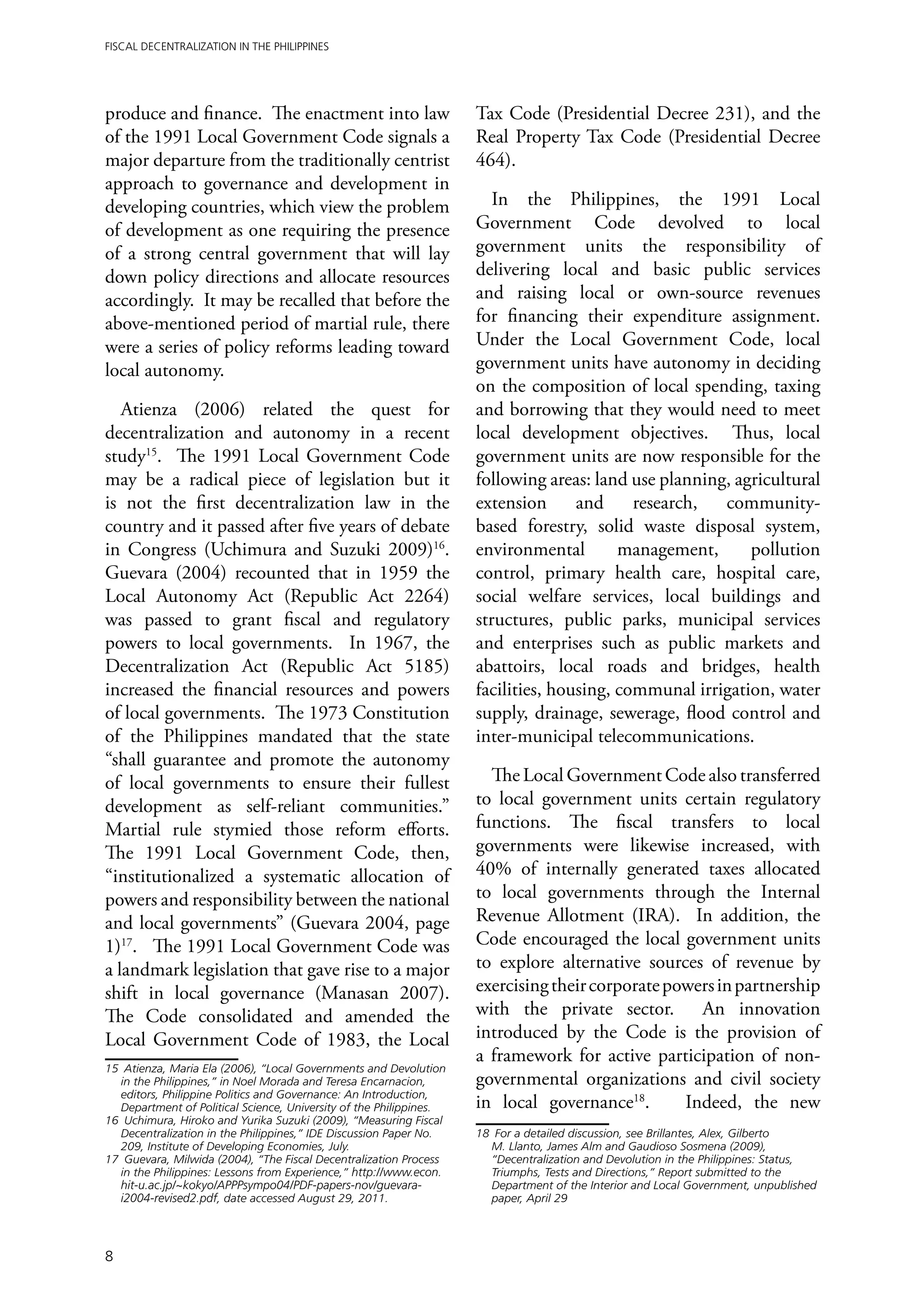 Fiscal Decentralization in the Philippines




produce and finance. The enactment into law                          Tax Code (Presidential Decree 231), and the
of the 1991 Local Government Code signals a                          Real Property Tax Code (Presidential Decree
major departure from the traditionally centrist                      464).
approach to governance and development in
developing countries, which view the problem                            In the Philippines, the 1991 Local
of development as one requiring the presence                         Government Code devolved to local
of a strong central government that will lay                         government units the responsibility of
down policy directions and allocate resources                        delivering local and basic public services
accordingly. It may be recalled that before the                      and raising local or own-source revenues
above-mentioned period of martial rule, there                        for financing their expenditure assignment.
were a series of policy reforms leading toward                       Under the Local Government Code, local
local autonomy.                                                      government units have autonomy in deciding
                                                                     on the composition of local spending, taxing
   Atienza (2006) related the quest for                              and borrowing that they would need to meet
decentralization and autonomy in a recent                            local development objectives. Thus, local
study15. The 1991 Local Government Code                              government units are now responsible for the
may be a radical piece of legislation but it                         following areas: land use planning, agricultural
is not the first decentralization law in the                         extension and research, community-
country and it passed after five years of debate                     based forestry, solid waste disposal system,
in Congress (Uchimura and Suzuki 2009)16.                            environmental        management,      pollution
Guevara (2004) recounted that in 1959 the                            control, primary health care, hospital care,
Local Autonomy Act (Republic Act 2264)                               social welfare services, local buildings and
was passed to grant fiscal and regulatory                            structures, public parks, municipal services
powers to local governments. In 1967, the                            and enterprises such as public markets and
Decentralization Act (Republic Act 5185)                             abattoirs, local roads and bridges, health
increased the financial resources and powers                         facilities, housing, communal irrigation, water
of local governments. The 1973 Constitution                          supply, drainage, sewerage, flood control and
of the Philippines mandated that the state                           inter-municipal telecommunications.
“shall guarantee and promote the autonomy
of local governments to ensure their fullest                           The Local Government Code also transferred
development as self-reliant communities.”                            to local government units certain regulatory
Martial rule stymied those reform efforts.                           functions. The fiscal transfers to local
The 1991 Local Government Code, then,                                governments were likewise increased, with
“institutionalized a systematic allocation of                        40% of internally generated taxes allocated
powers and responsibility between the national                       to local governments through the Internal
and local governments” (Guevara 2004, page                           Revenue Allotment (IRA). In addition, the
1)17. The 1991 Local Government Code was                             Code encouraged the local government units
a landmark legislation that gave rise to a major                     to explore alternative sources of revenue by
shift in local governance (Manasan 2007).                            exercising their corporate powers in partnership
The Code consolidated and amended the                                with the private sector. An innovation
Local Government Code of 1983, the Local                             introduced by the Code is the provision of
                                                                     a framework for active participation of non-
15	 Atienza, Maria Ela (2006), “Local Governments and Devolution
   in the Philippines,” in Noel Morada and Teresa Encarnacion,       governmental organizations and civil society
   editors, Philippine Politics and Governance: An Introduction,
   Department of Political Science, University of the Philippines.   in local governance18.       Indeed, the new
16	 Uchimura, Hiroko and Yurika Suzuki (2009), “Measuring Fiscal
   Decentralization in the Philippines,” IDE Discussion Paper No.    18	 For a detailed discussion, see Brillantes, Alex, Gilberto
   209, Institute of Developing Economies, July.                        M. Llanto, James Alm and Gaudioso Sosmena (2009),
17	 Guevara, Milwida (2004), “The Fiscal Decentralization Process       “Decentralization and Devolution in the Philippines: Status,
   in the Philippines: Lessons from Experience,” http://www.econ.       Triumphs, Tests and Directions,” Report submitted to the
    hit-u.ac.jp/~kokyo/APPPsympo04/PDF-papers-nov/guevara-              Department of the Interior and Local Government, unpublished
    i2004-revised2.pdf, date accessed August 29, 2011.                  paper, April 29




8
 