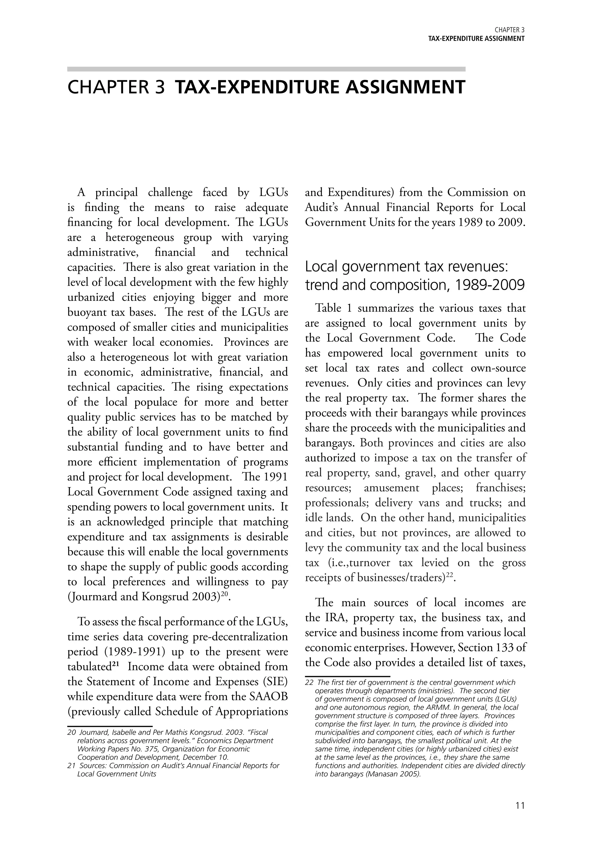 Chapter 3
                                                                                                        TAX-EXPENDITURE ASSIGNMENT




CHAPTER 3	 TAX-EXPENDITURE ASSIGNMENT




   A principal challenge faced by LGUs                            and Expenditures) from the Commission on
is finding the means to raise adequate                            Audit’s Annual Financial Reports for Local
financing for local development. The LGUs                         Government Units for the years 1989 to 2009.
are a heterogeneous group with varying
administrative, financial and technical
capacities. There is also great variation in the                  Local government tax revenues:
level of local development with the few highly                    trend and composition, 1989-2009
urbanized cities enjoying bigger and more
buoyant tax bases. The rest of the LGUs are                         Table 1 summarizes the various taxes that
composed of smaller cities and municipalities                     are assigned to local government units by
with weaker local economies. Provinces are                        the Local Government Code.         The Code
also a heterogeneous lot with great variation                     has empowered local government units to
in economic, administrative, financial, and                       set local tax rates and collect own-source
technical capacities. The rising expectations                     revenues. Only cities and provinces can levy
of the local populace for more and better                         the real property tax. The former shares the
quality public services has to be matched by                      proceeds with their barangays while provinces
the ability of local government units to find                     share the proceeds with the municipalities and
substantial funding and to have better and                        barangays. Both provinces and cities are also
more efficient implementation of programs                         authorized to impose a tax on the transfer of
and project for local development. The 1991                       real property, sand, gravel, and other quarry
Local Government Code assigned taxing and                         resources; amusement places; franchises;
spending powers to local government units. It                     professionals; delivery vans and trucks; and
is an acknowledged principle that matching                        idle lands. On the other hand, municipalities
expenditure and tax assignments is desirable                      and cities, but not provinces, are allowed to
because this will enable the local governments                    levy the community tax and the local business
to shape the supply of public goods according                     tax (i.e.,turnover tax levied on the gross
to local preferences and willingness to pay                       receipts of businesses/traders)22.
(Jourmard and Kongsrud 2003)20.                                     The main sources of local incomes are
  To assess the fiscal performance of the LGUs,                   the IRA, property tax, the business tax, and
time series data covering pre-decentralization                    service and business income from various local
period (1989-1991) up to the present were                         economic enterprises. However, Section 133 of
tabulated21 Income data were obtained from                        the Code also provides a detailed list of taxes,
the Statement of Income and Expenses (SIE)                        22	 The first tier of government is the central government which
                                                                     operates through departments (ministries). The second tier
while expenditure data were from the SAAOB                           of government is composed of local government units (LGUs)
                                                                     and one autonomous region, the ARMM. In general, the local
(previously called Schedule of Appropriations                        government structure is composed of three layers. Provinces
                                                                     comprise the first layer. In turn, the province is divided into
20	 Joumard, Isabelle and Per Mathis Kongsrud. 2003. “Fiscal         municipalities and component cities, each of which is further
   relations across government levels.” Economics Department         subdivided into barangays, the smallest political unit. At the
   Working Papers No. 375, Organization for Economic                 same time, independent cities (or highly urbanized cities) exist
   Cooperation and Development, December 10.                         at the same level as the provinces, i.e., they share the same
21	 Sources: Commission on Audit’s Annual Financial Reports for      functions and authorities. Independent cities are divided directly
   Local Government Units                                            into barangays (Manasan 2005).



                                                                                                                                   11
 