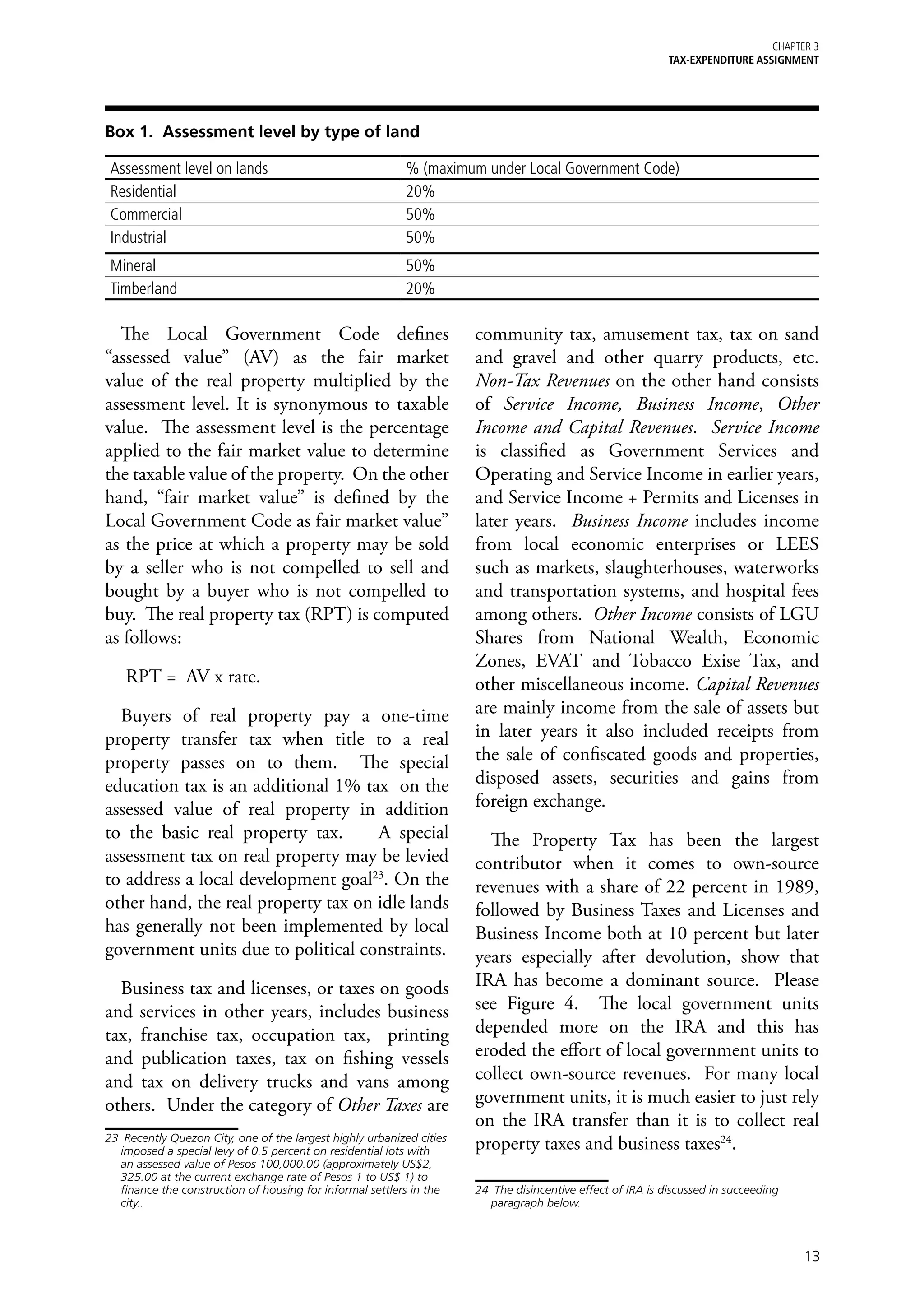 Chapter 3
                                                                                                             TAX-EXPENDITURE ASSIGNMENT




Box 1. Assessment level by type of land

 Assessment level on lands                                 % (maximum under Local Government Code)
 Residential                                               20%
 Commercial                                                50%
 Industrial                                                50%
 Mineral                                                   50%
 Timberland                                                20%

  The Local Government Code defines                                    community tax, amusement tax, tax on sand
“assessed value” (AV) as the fair market                               and gravel and other quarry products, etc.
value of the real property multiplied by the                           Non-Tax Revenues on the other hand consists
assessment level. It is synonymous to taxable                          of Service Income, Business Income, Other
value. The assessment level is the percentage                          Income and Capital Revenues. Service Income
applied to the fair market value to determine                          is classified as Government Services and
the taxable value of the property. On the other                        Operating and Service Income in earlier years,
hand, “fair market value” is defined by the                            and Service Income + Permits and Licenses in
Local Government Code as fair market value”                            later years. Business Income includes income
as the price at which a property may be sold                           from local economic enterprises or LEES
by a seller who is not compelled to sell and                           such as markets, slaughterhouses, waterworks
bought by a buyer who is not compelled to                              and transportation systems, and hospital fees
buy. The real property tax (RPT) is computed                           among others. Other Income consists of LGU
as follows:                                                            Shares from National Wealth, Economic
                                                                       Zones, EVAT and Tobacco Exise Tax, and
    RPT = AV x rate.                                                   other miscellaneous income. Capital Revenues
  Buyers of real property pay a one-time                               are mainly income from the sale of assets but
property transfer tax when title to a real                             in later years it also included receipts from
property passes on to them. The special                                the sale of confiscated goods and properties,
education tax is an additional 1% tax on the                           disposed assets, securities and gains from
assessed value of real property in addition                            foreign exchange.
to the basic real property tax.      A special                           The Property Tax has been the largest
assessment tax on real property may be levied                          contributor when it comes to own-source
to address a local development goal23. On the                          revenues with a share of 22 percent in 1989,
other hand, the real property tax on idle lands                        followed by Business Taxes and Licenses and
has generally not been implemented by local                            Business Income both at 10 percent but later
government units due to political constraints.                         years especially after devolution, show that
  Business tax and licenses, or taxes on goods                         IRA has become a dominant source. Please
and services in other years, includes business                         see Figure 4. The local government units
tax, franchise tax, occupation tax, printing                           depended more on the IRA and this has
and publication taxes, tax on fishing vessels                          eroded the effort of local government units to
and tax on delivery trucks and vans among                              collect own-source revenues. For many local
others. Under the category of Other Taxes are                          government units, it is much easier to just rely
                                                                       on the IRA transfer than it is to collect real
23	 Recently Quezon City, one of the largest highly urbanized cities
   imposed a special levy of 0.5 percent on residential lots with      property taxes and business taxes24.
   an assessed value of Pesos 100,000.00 (approximately US$2,
   325.00 at the current exchange rate of Pesos 1 to US$ 1) to
   finance the construction of housing for informal settlers in the    24	 The disincentive effect of IRA is discussed in succeeding
   city..                                                                 paragraph below.



                                                                                                                                       13
 