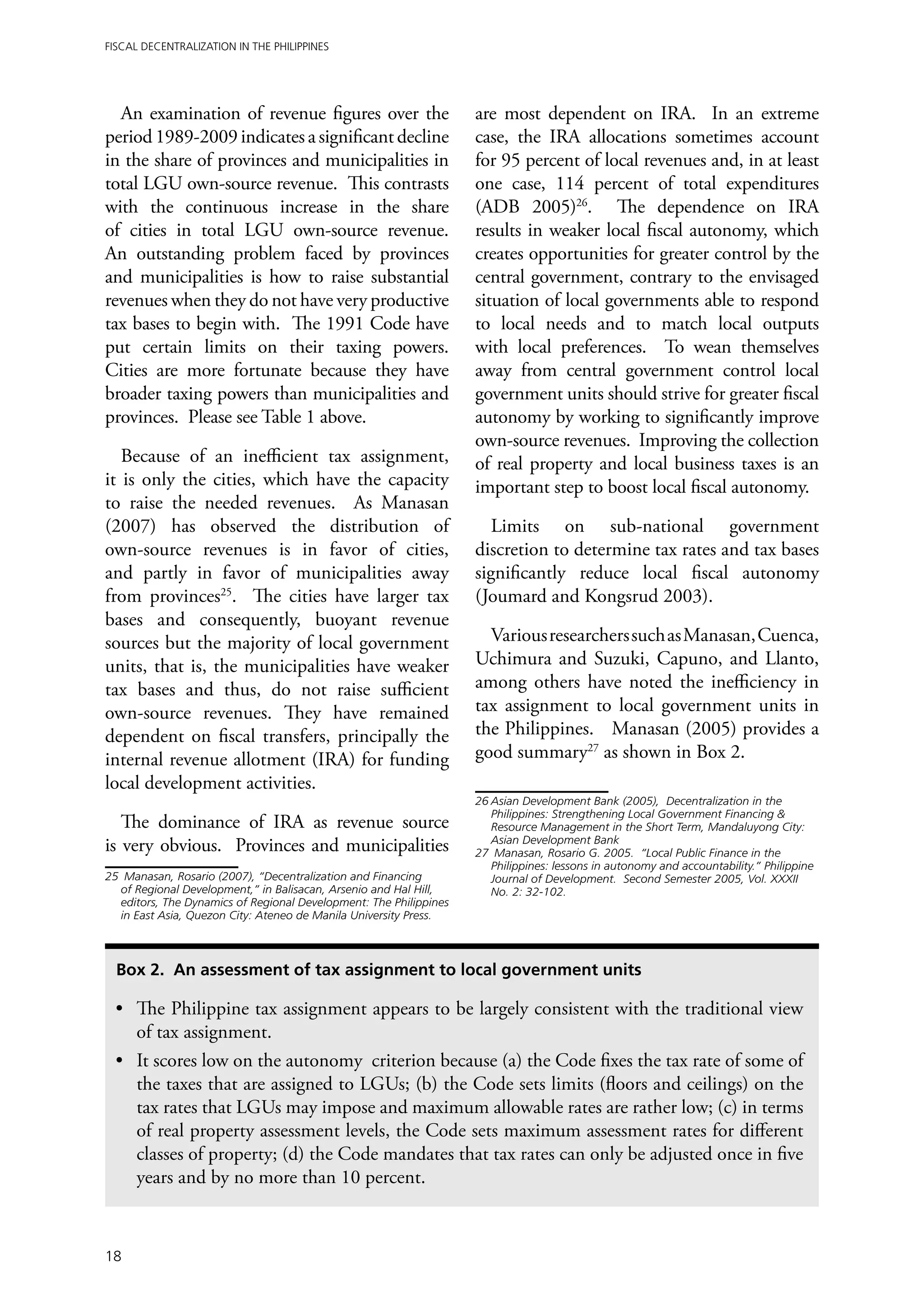 Fiscal Decentralization in the Philippines




  An examination of revenue figures over the                        are most dependent on IRA. In an extreme
period 1989-2009 indicates a significant decline                    case, the IRA allocations sometimes account
in the share of provinces and municipalities in                     for 95 percent of local revenues and, in at least
total LGU own-source revenue. This contrasts                        one case, 114 percent of total expenditures
with the continuous increase in the share                           (ADB 2005)26. The dependence on IRA
of cities in total LGU own-source revenue.                          results in weaker local fiscal autonomy, which
An outstanding problem faced by provinces                           creates opportunities for greater control by the
and municipalities is how to raise substantial                      central government, contrary to the envisaged
revenues when they do not have very productive                      situation of local governments able to respond
tax bases to begin with. The 1991 Code have                         to local needs and to match local outputs
put certain limits on their taxing powers.                          with local preferences. To wean themselves
Cities are more fortunate because they have                         away from central government control local
broader taxing powers than municipalities and                       government units should strive for greater fiscal
provinces. Please see Table 1 above.                                autonomy by working to significantly improve
                                                                    own-source revenues. Improving the collection
   Because of an inefficient tax assignment,                        of real property and local business taxes is an
it is only the cities, which have the capacity                      important step to boost local fiscal autonomy.
to raise the needed revenues. As Manasan
(2007) has observed the distribution of                                Limits on sub-national government
own-source revenues is in favor of cities,                          discretion to determine tax rates and tax bases
and partly in favor of municipalities away                          significantly reduce local fiscal autonomy
from provinces25. The cities have larger tax                        (Joumard and Kongsrud 2003).
bases and consequently, buoyant revenue
sources but the majority of local government                          Various researchers such as Manasan, Cuenca,
units, that is, the municipalities have weaker                      Uchimura and Suzuki, Capuno, and Llanto,
tax bases and thus, do not raise sufficient                         among others have noted the inefficiency in
own-source revenues. They have remained                             tax assignment to local government units in
dependent on fiscal transfers, principally the                      the Philippines. Manasan (2005) provides a
internal revenue allotment (IRA) for funding                        good summary27 as shown in Box 2.
local development activities.
                                                                    26	Asian Development Bank (2005), Decentralization in the
                                                                       Philippines: Strengthening Local Government Financing &
   The dominance of IRA as revenue source                              Resource Management in the Short Term, Mandaluyong City:
is very obvious. Provinces and municipalities                          Asian Development Bank
                                                                    27	 Manasan, Rosario G. 2005. “Local Public Finance in the
                                                                       Philippines: lessons in autonomy and accountability.” Philippine
25	 Manasan, Rosario (2007), “Decentralization and Financing           Journal of Development. Second Semester 2005, Vol. XXXII
   of Regional Development,” in Balisacan, Arsenio and Hal Hill,       No. 2: 32-102.
   editors, The Dynamics of Regional Development: The Philippines
   in East Asia, Quezon City: Ateneo de Manila University Press.



  Box 2. An assessment of tax assignment to local government units

 •	 The Philippine tax assignment appears to be largely consistent with the traditional view
    of tax assignment.
 •	 It scores low on the autonomy criterion because (a) the Code fixes the tax rate of some of
    the taxes that are assigned to LGUs; (b) the Code sets limits (floors and ceilings) on the
    tax rates that LGUs may impose and maximum allowable rates are rather low; (c) in terms
    of real property assessment levels, the Code sets maximum assessment rates for different
    classes of property; (d) the Code mandates that tax rates can only be adjusted once in five
    years and by no more than 10 percent.



18
 