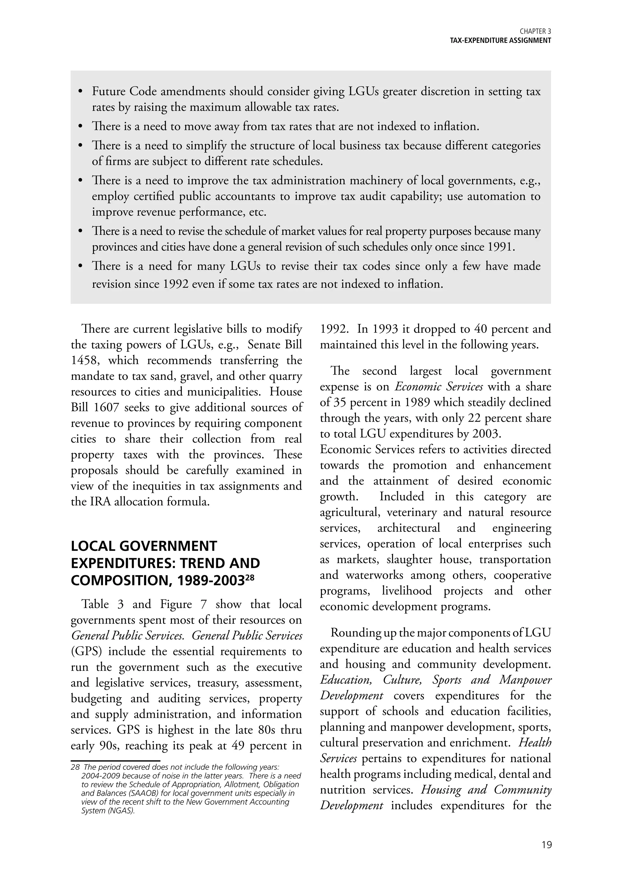 Chapter 3
                                                                                               TAX-EXPENDITURE ASSIGNMENT




  •	 Future Code amendments should consider giving LGUs greater discretion in setting tax
     rates by raising the maximum allowable tax rates.
  •	 There is a need to move away from tax rates that are not indexed to inflation.
  •	 There is a need to simplify the structure of local business tax because different categories
     of firms are subject to different rate schedules.
  •	 There is a need to improve the tax administration machinery of local governments, e.g.,
     employ certified public accountants to improve tax audit capability; use automation to
     improve revenue performance, etc.
  •	 There is a need to revise the schedule of market values for real property purposes because many
     provinces and cities have done a general revision of such schedules only once since 1991.
  •	 There is a need for many LGUs to revise their tax codes since only a few have made
     revision since 1992 even if some tax rates are not indexed to inflation.


  There are current legislative bills to modify                      1992. In 1993 it dropped to 40 percent and
the taxing powers of LGUs, e.g., Senate Bill                         maintained this level in the following years.
1458, which recommends transferring the
mandate to tax sand, gravel, and other quarry                          The second largest local government
resources to cities and municipalities. House                        expense is on Economic Services with a share
Bill 1607 seeks to give additional sources of                        of 35 percent in 1989 which steadily declined
revenue to provinces by requiring component                          through the years, with only 22 percent share
cities to share their collection from real                           to total LGU expenditures by 2003. 	
property taxes with the provinces. These                             Economic Services refers to activities directed
proposals should be carefully examined in                            towards the promotion and enhancement
view of the inequities in tax assignments and                        and the attainment of desired economic
the IRA allocation formula.                                          growth.      Included in this category are
                                                                     agricultural, veterinary and natural resource
                                                                     services, architectural and engineering
Local government                                                     services, operation of local enterprises such
expenditures: trend and                                              as markets, slaughter house, transportation
composition, 1989-200328                                             and waterworks among others, cooperative
                                                                     programs, livelihood projects and other
  Table 3 and Figure 7 show that local                               economic development programs.
governments spent most of their resources on
General Public Services. General Public Services                       Rounding up the major components of LGU
(GPS) include the essential requirements to                          expenditure are education and health services
run the government such as the executive                             and housing and community development.
and legislative services, treasury, assessment,                      Education, Culture, Sports and Manpower
budgeting and auditing services, property                            Development covers expenditures for the
and supply administration, and information                           support of schools and education facilities,
services. GPS is highest in the late 80s thru                        planning and manpower development, sports,
early 90s, reaching its peak at 49 percent in                        cultural preservation and enrichment. Health
                                                                     Services pertains to expenditures for national
28	 The period covered does not include the following years:
   2004-2009 because of noise in the latter years. There is a need   health programs including medical, dental and
   to review the Schedule of Appropriation, Allotment, Obligation
   and Balances (SAAOB) for local government units especially in     nutrition services. Housing and Community
   view of the recent shift to the New Government Accounting
   System (NGAS).
                                                                     Development includes expenditures for the

                                                                                                                        19
 