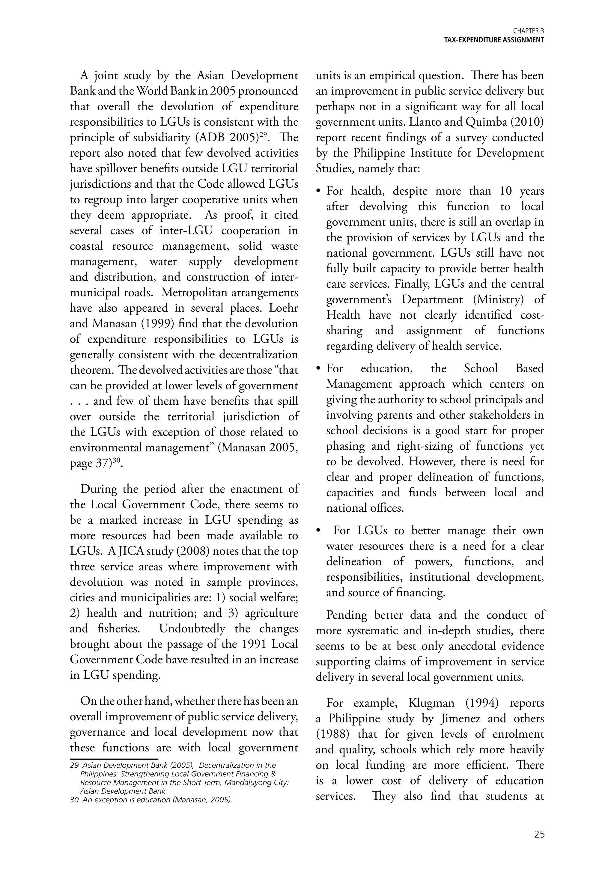 Chapter 3
                                                                                         TAX-EXPENDITURE ASSIGNMENT



   A joint study by the Asian Development                     units is an empirical question. There has been
Bank and the World Bank in 2005 pronounced                    an improvement in public service delivery but
that overall the devolution of expenditure                    perhaps not in a significant way for all local
responsibilities to LGUs is consistent with the               government units. Llanto and Quimba (2010)
principle of subsidiarity (ADB 2005)29. The                   report recent findings of a survey conducted
report also noted that few devolved activities                by the Philippine Institute for Development
have spillover benefits outside LGU territorial               Studies, namely that:
jurisdictions and that the Code allowed LGUs
                                                              •	 For health, despite more than 10 years
to regroup into larger cooperative units when
                                                                 after devolving this function to local
they deem appropriate. As proof, it cited
                                                                 government units, there is still an overlap in
several cases of inter-LGU cooperation in
                                                                 the provision of services by LGUs and the
coastal resource management, solid waste
                                                                 national government. LGUs still have not
management, water supply development
                                                                 fully built capacity to provide better health
and distribution, and construction of inter-
                                                                 care services. Finally, LGUs and the central
municipal roads. Metropolitan arrangements
                                                                 government’s Department (Ministry) of
have also appeared in several places. Loehr
                                                                 Health have not clearly identified cost-
and Manasan (1999) find that the devolution
                                                                 sharing and assignment of functions
of expenditure responsibilities to LGUs is
                                                                 regarding delivery of health service.
generally consistent with the decentralization
theorem. The devolved activities are those “that              •	 For education, the School Based
can be provided at lower levels of government                    Management approach which centers on
. . . and few of them have benefits that spill                   giving the authority to school principals and
over outside the territorial jurisdiction of                     involving parents and other stakeholders in
the LGUs with exception of those related to                      school decisions is a good start for proper
environmental management” (Manasan 2005,                         phasing and right-sizing of functions yet
page 37)30.                                                      to be devolved. However, there is need for
                                                                 clear and proper delineation of functions,
  During the period after the enactment of                       capacities and funds between local and
the Local Government Code, there seems to                        national offices.
be a marked increase in LGU spending as
more resources had been made available to                     •	 For LGUs to better manage their own
LGUs. A JICA study (2008) notes that the top                    water resources there is a need for a clear
three service areas where improvement with                      delineation of powers, functions, and
devolution was noted in sample provinces,                       responsibilities, institutional development,
cities and municipalities are: 1) social welfare;               and source of financing.
2) health and nutrition; and 3) agriculture                     Pending better data and the conduct of
and fisheries. Undoubtedly the changes                        more systematic and in-depth studies, there
brought about the passage of the 1991 Local                   seems to be at best only anecdotal evidence
Government Code have resulted in an increase                  supporting claims of improvement in service
in LGU spending.                                              delivery in several local government units.
  On the other hand, whether there has been an                  For example, Klugman (1994) reports
overall improvement of public service delivery,               a Philippine study by Jimenez and others
governance and local development now that                     (1988) that for given levels of enrolment
these functions are with local government                     and quality, schools which rely more heavily
29	 Asian Development Bank (2005), Decentralization in the    on local funding are more efficient. There
   Philippines: Strengthening Local Government Financing &
   Resource Management in the Short Term, Mandaluyong City:   is a lower cost of delivery of education
   Asian Development Bank
30	 An exception is education (Manasan, 2005).                services. They also find that students at

                                                                                                                  25
 