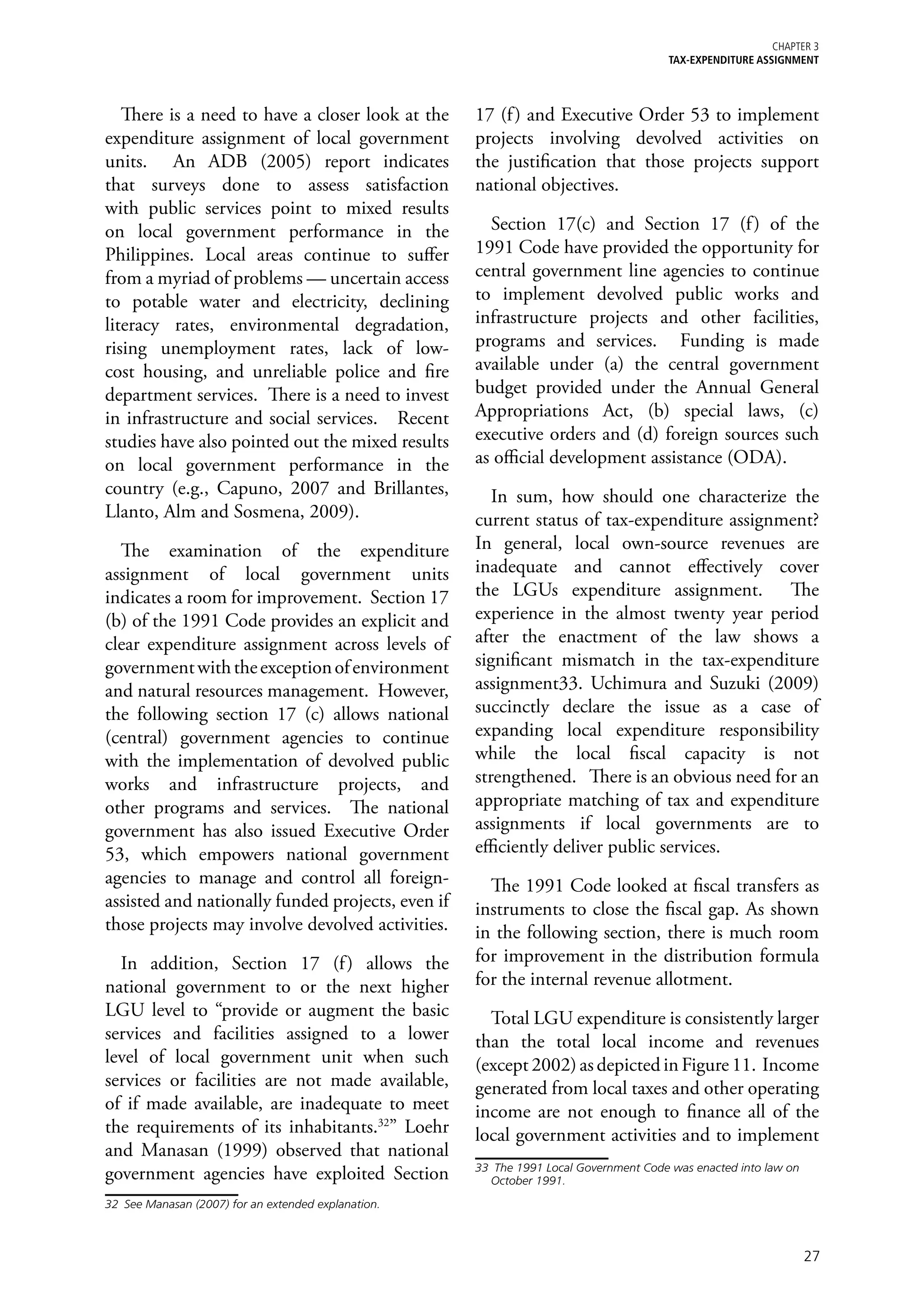 Chapter 3
                                                                                        TAX-EXPENDITURE ASSIGNMENT




   There is a need to have a closer look at the       17 (f ) and Executive Order 53 to implement
expenditure assignment of local government            projects involving devolved activities on
units. An ADB (2005) report indicates                 the justification that those projects support
that surveys done to assess satisfaction              national objectives.
with public services point to mixed results
on local government performance in the                  Section 17(c) and Section 17 (f ) of the
Philippines. Local areas continue to suffer           1991 Code have provided the opportunity for
from a myriad of problems — uncertain access          central government line agencies to continue
to potable water and electricity, declining           to implement devolved public works and
literacy rates, environmental degradation,            infrastructure projects and other facilities,
rising unemployment rates, lack of low-               programs and services. Funding is made
cost housing, and unreliable police and fire          available under (a) the central government
department services. There is a need to invest        budget provided under the Annual General
in infrastructure and social services. Recent         Appropriations Act, (b) special laws, (c)
studies have also pointed out the mixed results       executive orders and (d) foreign sources such
on local government performance in the                as official development assistance (ODA).
country (e.g., Capuno, 2007 and Brillantes,              In sum, how should one characterize the
Llanto, Alm and Sosmena, 2009).                       current status of tax-expenditure assignment?
  The examination of the expenditure                  In general, local own-source revenues are
assignment of local government units                  inadequate and cannot effectively cover
indicates a room for improvement. Section 17          the LGUs expenditure assignment. The
(b) of the 1991 Code provides an explicit and         experience in the almost twenty year period
clear expenditure assignment across levels of         after the enactment of the law shows a
government with the exception of environment          significant mismatch in the tax-expenditure
and natural resources management. However,            assignment33. Uchimura and Suzuki (2009)
the following section 17 (c) allows national          succinctly declare the issue as a case of
(central) government agencies to continue             expanding local expenditure responsibility
with the implementation of devolved public            while the local fiscal capacity is not
works and infrastructure projects, and                strengthened. There is an obvious need for an
other programs and services. The national             appropriate matching of tax and expenditure
government has also issued Executive Order            assignments if local governments are to
53, which empowers national government                efficiently deliver public services.
agencies to manage and control all foreign-             The 1991 Code looked at fiscal transfers as
assisted and nationally funded projects, even if      instruments to close the fiscal gap. As shown
those projects may involve devolved activities.       in the following section, there is much room
  In addition, Section 17 (f ) allows the             for improvement in the distribution formula
national government to or the next higher             for the internal revenue allotment.
LGU level to “provide or augment the basic              Total LGU expenditure is consistently larger
services and facilities assigned to a lower           than the total local income and revenues
level of local government unit when such              (except 2002) as depicted in Figure 11. Income
services or facilities are not made available,        generated from local taxes and other operating
of if made available, are inadequate to meet          income are not enough to finance all of the
the requirements of its inhabitants.32” Loehr         local government activities and to implement
and Manasan (1999) observed that national
                                                      33	 The 1991 Local Government Code was enacted into law on
government agencies have exploited Section               October 1991.

32	 See Manasan (2007) for an extended explanation.



                                                                                                                   27
 