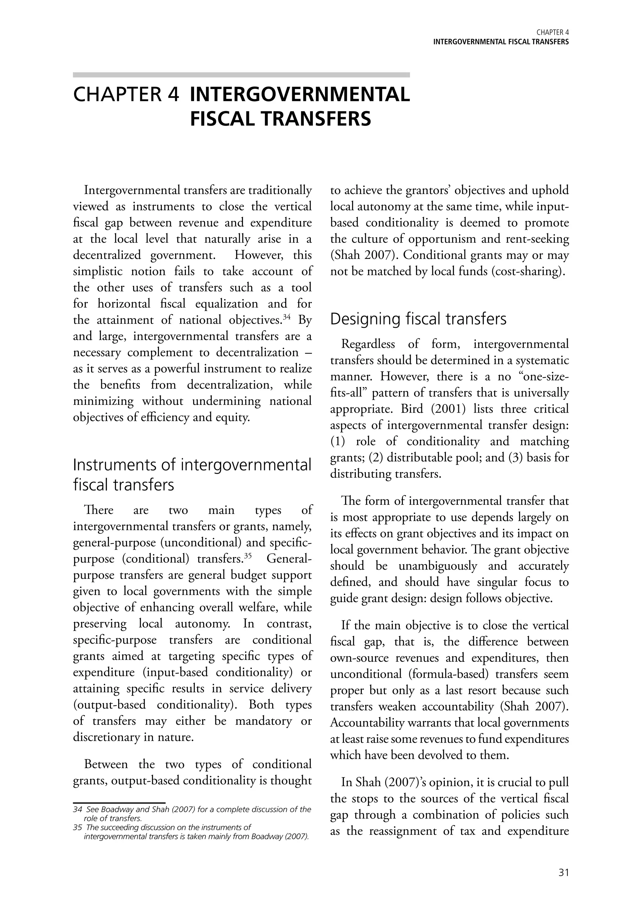 Chapter 4
                                                                                           iNTERGOVERNMENTAL FISCAL TRANSFERS




CHAPTER 4 	INTERGOVERNMENTAL
           FISCAL TRANSFERS


   Intergovernmental transfers are traditionally                      to achieve the grantors’ objectives and uphold
viewed as instruments to close the vertical                           local autonomy at the same time, while input-
fiscal gap between revenue and expenditure                            based conditionality is deemed to promote
at the local level that naturally arise in a                          the culture of opportunism and rent-seeking
decentralized government. However, this                               (Shah 2007). Conditional grants may or may
simplistic notion fails to take account of                            not be matched by local funds (cost-sharing).
the other uses of transfers such as a tool
for horizontal fiscal equalization and for
the attainment of national objectives.34 By                           Designing fiscal transfers
and large, intergovernmental transfers are a
                                                                         Regardless of form, intergovernmental
necessary complement to decentralization –
                                                                      transfers should be determined in a systematic
as it serves as a powerful instrument to realize
                                                                      manner. However, there is a no “one-size-
the benefits from decentralization, while
                                                                      fits-all” pattern of transfers that is universally
minimizing without undermining national
                                                                      appropriate. Bird (2001) lists three critical
objectives of efficiency and equity.
                                                                      aspects of intergovernmental transfer design:
                                                                      (1) role of conditionality and matching
                                                                      grants; (2) distributable pool; and (3) basis for
Instruments of intergovernmental                                      distributing transfers.
fiscal transfers
                                                                         The form of intergovernmental transfer that
  There are two main types of
                                                                      is most appropriate to use depends largely on
intergovernmental transfers or grants, namely,
                                                                      its effects on grant objectives and its impact on
general-purpose (unconditional) and specific-
                                                                      local government behavior. The grant objective
purpose (conditional) transfers.35 General-
                                                                      should be unambiguously and accurately
purpose transfers are general budget support
                                                                      defined, and should have singular focus to
given to local governments with the simple
                                                                      guide grant design: design follows objective.
objective of enhancing overall welfare, while
preserving local autonomy. In contrast,                                  If the main objective is to close the vertical
specific-purpose transfers are conditional                            fiscal gap, that is, the difference between
grants aimed at targeting specific types of                           own-source revenues and expenditures, then
expenditure (input-based conditionality) or                           unconditional (formula-based) transfers seem
attaining specific results in service delivery                        proper but only as a last resort because such
(output-based conditionality). Both types                             transfers weaken accountability (Shah 2007).
of transfers may either be mandatory or                               Accountability warrants that local governments
discretionary in nature.                                              at least raise some revenues to fund expenditures
                                                                      which have been devolved to them.
  Between the two types of conditional
grants, output-based conditionality is thought                          In Shah (2007)’s opinion, it is crucial to pull
                                                                      the stops to the sources of the vertical fiscal
34	 See Boadway and Shah (2007) for a complete discussion of the
   role of transfers.                                                 gap through a combination of policies such
35	 The succeeding discussion on the instruments of
   intergovernmental transfers is taken mainly from Boadway (2007).
                                                                      as the reassignment of tax and expenditure


                                                                                                                           31
 