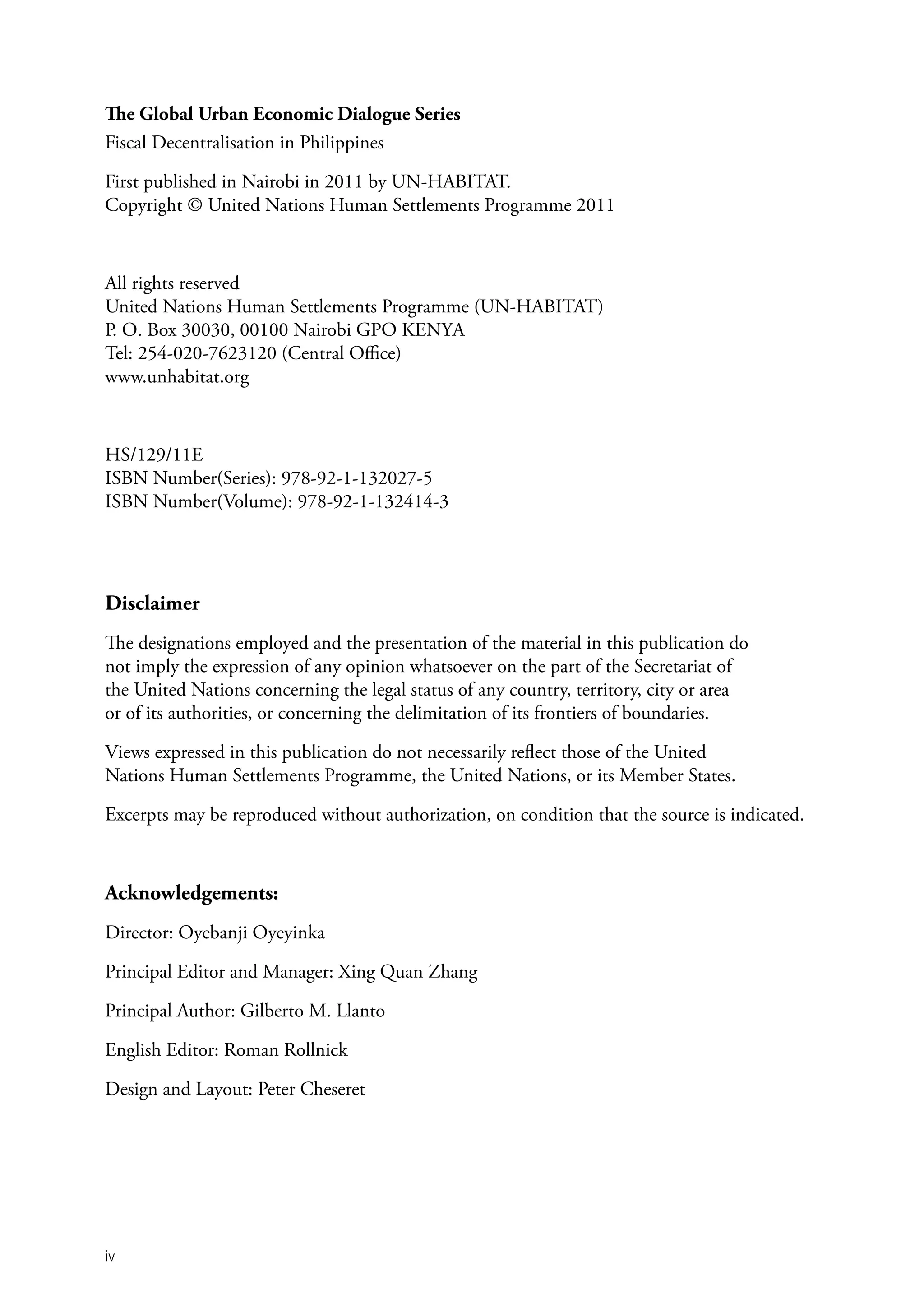 The Global Urban Economic Dialogue Series
Fiscal Decentralisation in Philippines

First published in Nairobi in 2011 by UN-HABITAT.
Copyright © United Nations Human Settlements Programme 2011



All rights reserved
United Nations Human Settlements Programme (UN-HABITAT)
P. O. Box 30030, 00100 Nairobi GPO KENYA
Tel: 254-020-7623120 (Central Office)
www.unhabitat.org



HS/129/11E
ISBN Number(Series): 978-92-1-132027-5
ISBN Number(Volume): 978-92-1-132414-3




Disclaimer
The designations employed and the presentation of the material in this publication do
not imply the expression of any opinion whatsoever on the part of the Secretariat of
the United Nations concerning the legal status of any country, territory, city or area
or of its authorities, or concerning the delimitation of its frontiers of boundaries.

Views expressed in this publication do not necessarily reflect those of the United
Nations Human Settlements Programme, the United Nations, or its Member States.

Excerpts may be reproduced without authorization, on condition that the source is indicated.



Acknowledgements:
Director: Oyebanji Oyeyinka

Principal Editor and Manager: Xing Quan Zhang

Principal Author: Gilberto M. Llanto

English Editor: Roman Rollnick

Design and Layout: Peter Cheseret




iv
 