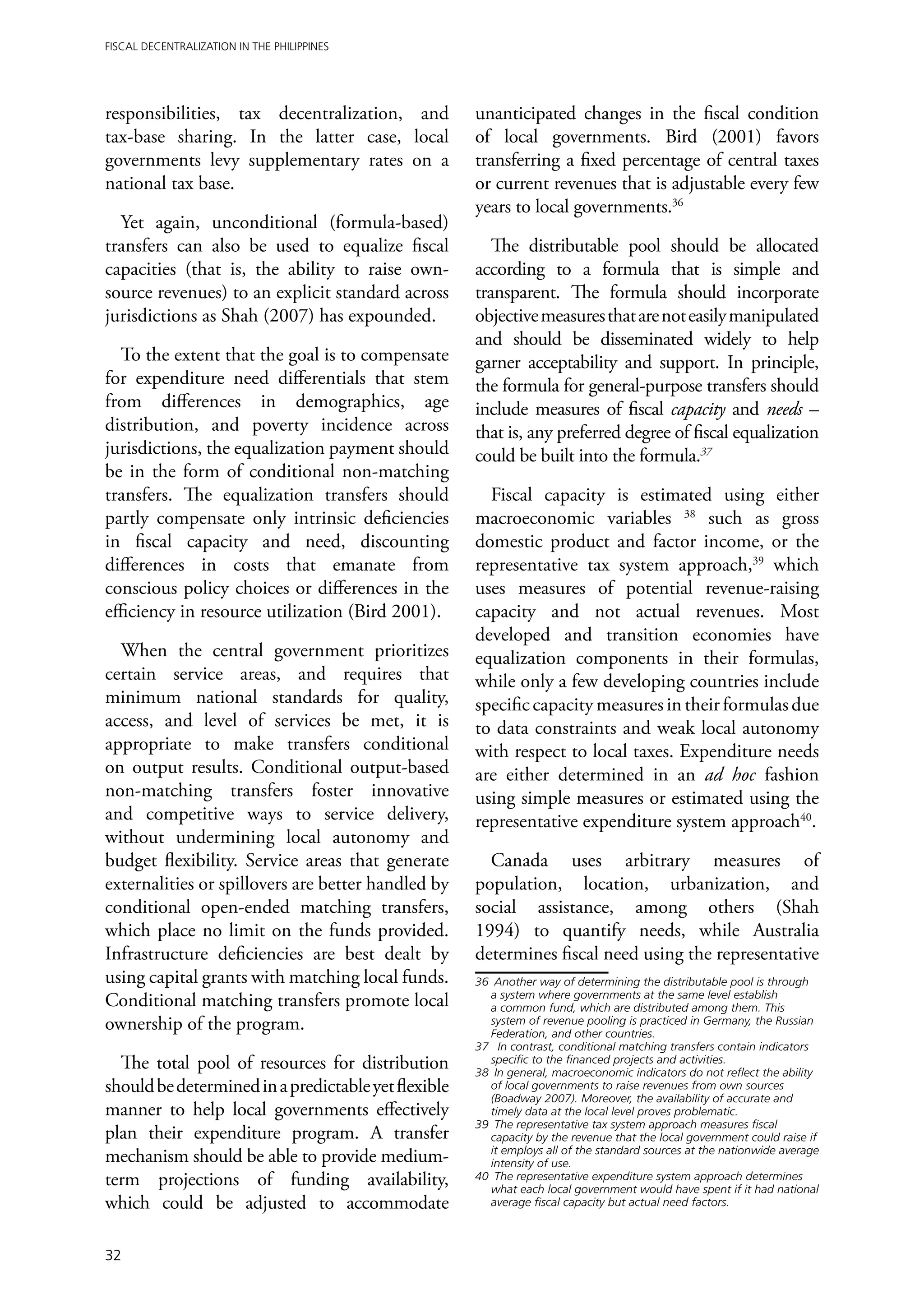 Fiscal Decentralization in the Philippines




responsibilities, tax decentralization, and          unanticipated changes in the fiscal condition
tax-base sharing. In the latter case, local          of local governments. Bird (2001) favors
governments levy supplementary rates on a            transferring a fixed percentage of central taxes
national tax base.                                   or current revenues that is adjustable every few
                                                     years to local governments.36
  Yet again, unconditional (formula-based)
transfers can also be used to equalize fiscal           The distributable pool should be allocated
capacities (that is, the ability to raise own-       according to a formula that is simple and
source revenues) to an explicit standard across      transparent. The formula should incorporate
jurisdictions as Shah (2007) has expounded.          objective measures that are not easily manipulated
                                                     and should be disseminated widely to help
   To the extent that the goal is to compensate      garner acceptability and support. In principle,
for expenditure need differentials that stem         the formula for general-purpose transfers should
from differences in demographics, age                include measures of fiscal capacity and needs –
distribution, and poverty incidence across           that is, any preferred degree of fiscal equalization
jurisdictions, the equalization payment should       could be built into the formula.37
be in the form of conditional non-matching
transfers. The equalization transfers should           Fiscal capacity is estimated using either
partly compensate only intrinsic deficiencies        macroeconomic variables 38 such as gross
in fiscal capacity and need, discounting             domestic product and factor income, or the
differences in costs that emanate from               representative tax system approach,39 which
conscious policy choices or differences in the       uses measures of potential revenue-raising
efficiency in resource utilization (Bird 2001).      capacity and not actual revenues. Most
                                                     developed and transition economies have
  When the central government prioritizes            equalization components in their formulas,
certain service areas, and requires that             while only a few developing countries include
minimum national standards for quality,              specific capacity measures in their formulas due
access, and level of services be met, it is          to data constraints and weak local autonomy
appropriate to make transfers conditional            with respect to local taxes. Expenditure needs
on output results. Conditional output-based          are either determined in an ad hoc fashion
non-matching transfers foster innovative             using simple measures or estimated using the
and competitive ways to service delivery,            representative expenditure system approach40.
without undermining local autonomy and
budget flexibility. Service areas that generate        Canada uses arbitrary measures of
externalities or spillovers are better handled by    population, location, urbanization, and
conditional open-ended matching transfers,           social assistance, among others (Shah
which place no limit on the funds provided.          1994) to quantify needs, while Australia
Infrastructure deficiencies are best dealt by        determines fiscal need using the representative
using capital grants with matching local funds.      36	 Another way of determining the distributable pool is through
                                                        a system where governments at the same level establish
Conditional matching transfers promote local            a common fund, which are distributed among them. This
ownership of the program.                               system of revenue pooling is practiced in Germany, the Russian
                                                        Federation, and other countries.
                                                     37	 In contrast, conditional matching transfers contain indicators
  The total pool of resources for distribution          specific to the financed projects and activities.
                                                     38	 In general, macroeconomic indicators do not reflect the ability
should be determined in a predictable yet flexible      of local governments to raise revenues from own sources
                                                        (Boadway 2007). Moreover, the availability of accurate and
manner to help local governments effectively            timely data at the local level proves problematic.
                                                     39	 The representative tax system approach measures fiscal
plan their expenditure program. A transfer              capacity by the revenue that the local government could raise if
                                                        it employs all of the standard sources at the nationwide average
mechanism should be able to provide medium-             intensity of use.
term projections of funding availability,            40	 The representative expenditure system approach determines
                                                        what each local government would have spent if it had national
which could be adjusted to accommodate                  average fiscal capacity but actual need factors.



32
 