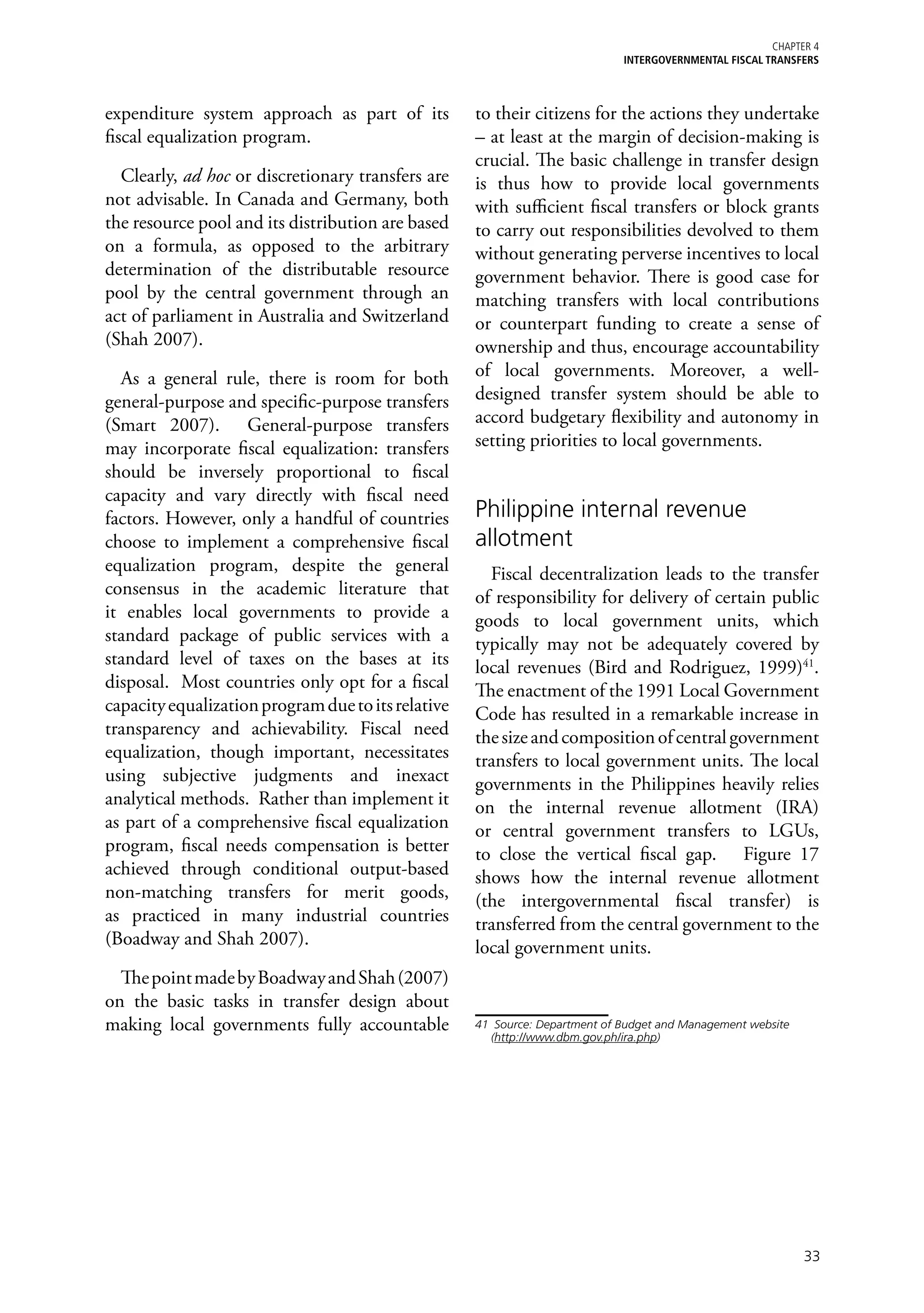 Chapter 4
                                                                              iNTERGOVERNMENTAL FISCAL TRANSFERS



expenditure system approach as part of its          to their citizens for the actions they undertake
fiscal equalization program.                        – at least at the margin of decision-making is
                                                    crucial. The basic challenge in transfer design
  Clearly, ad hoc or discretionary transfers are    is thus how to provide local governments
not advisable. In Canada and Germany, both          with sufficient fiscal transfers or block grants
the resource pool and its distribution are based    to carry out responsibilities devolved to them
on a formula, as opposed to the arbitrary           without generating perverse incentives to local
determination of the distributable resource         government behavior. There is good case for
pool by the central government through an           matching transfers with local contributions
act of parliament in Australia and Switzerland      or counterpart funding to create a sense of
(Shah 2007).                                        ownership and thus, encourage accountability
  As a general rule, there is room for both         of local governments. Moreover, a well-
general-purpose and specific-purpose transfers      designed transfer system should be able to
(Smart 2007). General-purpose transfers             accord budgetary flexibility and autonomy in
may incorporate fiscal equalization: transfers      setting priorities to local governments.
should be inversely proportional to fiscal
capacity and vary directly with fiscal need
factors. However, only a handful of countries       Philippine internal revenue
choose to implement a comprehensive fiscal          allotment
equalization program, despite the general             Fiscal decentralization leads to the transfer
consensus in the academic literature that           of responsibility for delivery of certain public
it enables local governments to provide a           goods to local government units, which
standard package of public services with a          typically may not be adequately covered by
standard level of taxes on the bases at its         local revenues (Bird and Rodriguez, 1999)41.
disposal. Most countries only opt for a fiscal      The enactment of the 1991 Local Government
capacity equalization program due to its relative   Code has resulted in a remarkable increase in
transparency and achievability. Fiscal need         the size and composition of central government
equalization, though important, necessitates        transfers to local government units. The local
using subjective judgments and inexact              governments in the Philippines heavily relies
analytical methods. Rather than implement it        on the internal revenue allotment (IRA)
as part of a comprehensive fiscal equalization      or central government transfers to LGUs,
program, fiscal needs compensation is better        to close the vertical fiscal gap. Figure 17
achieved through conditional output-based           shows how the internal revenue allotment
non-matching transfers for merit goods,             (the intergovernmental fiscal transfer) is
as practiced in many industrial countries           transferred from the central government to the
(Boadway and Shah 2007).                            local government units.
  The point made by Boadway and Shah (2007)
on the basic tasks in transfer design about
making local governments fully accountable          41	 Source: Department of Budget and Management website
                                                       (http://www.dbm.gov.ph/ira.php)




                                                                                                              33
 