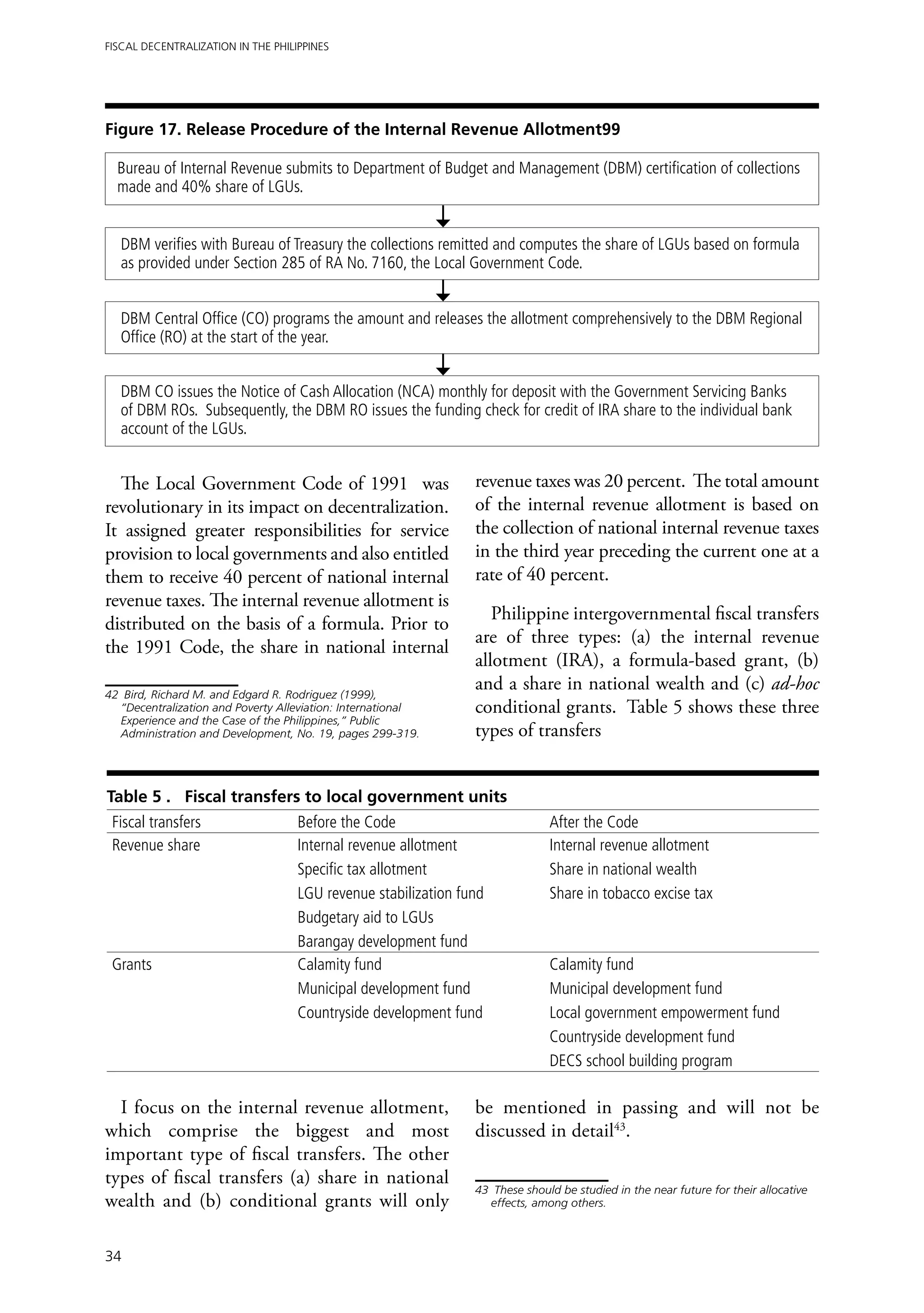 Fiscal Decentralization in the Philippines




Figure 17. Release Procedure of the Internal Revenue Allotment99

  Bureau of Internal Revenue submits to Department of Budget and Management (DBM) certification of collections
  made and 40% share of LGUs.


  DBM verifies with Bureau of Treasury the collections remitted and computes the share of LGUs based on formula
  as provided under Section 285 of RA No. 7160, the Local Government Code.


  DBM Central Office (CO) programs the amount and releases the allotment comprehensively to the DBM Regional
  Office (RO) at the start of the year.


  DBM CO issues the Notice of Cash Allocation (NCA) monthly for deposit with the Government Servicing Banks
  of DBM ROs. Subsequently, the DBM RO issues the funding check for credit of IRA share to the individual bank
  account of the LGUs.


  The Local Government Code of 1991 was                         revenue taxes was 20 percent. The total amount
revolutionary in its impact on decentralization.                of the internal revenue allotment is based on
It assigned greater responsibilities for service                the collection of national internal revenue taxes
provision to local governments and also entitled                in the third year preceding the current one at a
them to receive 40 percent of national internal                 rate of 40 percent.
revenue taxes. The internal revenue allotment is
                                                                   Philippine intergovernmental fiscal transfers
distributed on the basis of a formula. Prior to
                                                                are of three types: (a) the internal revenue
the 1991 Code, the share in national internal
                                                                allotment (IRA), a formula-based grant, (b)
42	 Bird, Richard M. and Edgard R. Rodriguez (1999),
                                                                and a share in national wealth and (c) ad-hoc
   “Decentralization and Poverty Alleviation: International     conditional grants. Table 5 shows these three
   Experience and the Case of the Philippines,” Public
   Administration and Development, No. 19, pages 299-319.       types of transfers


Table 5 . Fiscal transfers to local government units
 Fiscal transfers                   Before the Code                            After the Code
 Revenue share                      Internal revenue allotment                 Internal revenue allotment
                                    Specific tax allotment                     Share in national wealth
                                    LGU revenue stabilization fund             Share in tobacco excise tax
                                    Budgetary aid to LGUs
                                    Barangay development fund
 Grants                             Calamity fund                              Calamity fund
                                    Municipal development fund                 Municipal development fund
                                    Countryside development fund               Local government empowerment fund
                                                                               Countryside development fund
                                                                               DECS school building program

  I focus on the internal revenue allotment,                    be mentioned in passing and will not be
which comprise the biggest and most                             discussed in detail43.
important type of fiscal transfers. The other
types of fiscal transfers (a) share in national
                                                                43	 These should be studied in the near future for their allocative
wealth and (b) conditional grants will only                        effects, among others.



34
 