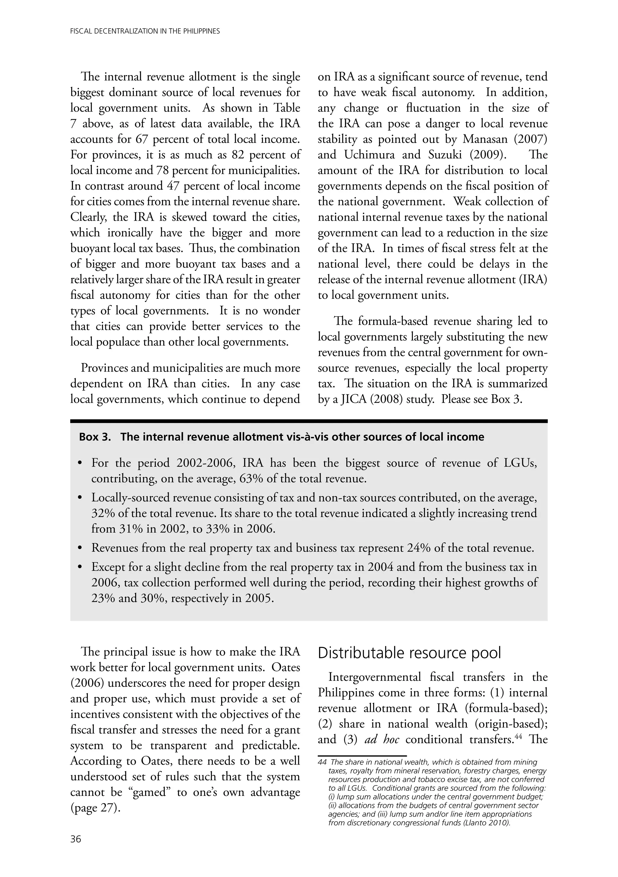 Fiscal Decentralization in the Philippines




   The internal revenue allotment is the single        on IRA as a significant source of revenue, tend
biggest dominant source of local revenues for          to have weak fiscal autonomy. In addition,
local government units. As shown in Table              any change or fluctuation in the size of
7 above, as of latest data available, the IRA          the IRA can pose a danger to local revenue
accounts for 67 percent of total local income.         stability as pointed out by Manasan (2007)
For provinces, it is as much as 82 percent of          and Uchimura and Suzuki (2009).              The
local income and 78 percent for municipalities.        amount of the IRA for distribution to local
In contrast around 47 percent of local income          governments depends on the fiscal position of
for cities comes from the internal revenue share.      the national government. Weak collection of
Clearly, the IRA is skewed toward the cities,          national internal revenue taxes by the national
which ironically have the bigger and more              government can lead to a reduction in the size
buoyant local tax bases. Thus, the combination         of the IRA. In times of fiscal stress felt at the
of bigger and more buoyant tax bases and a             national level, there could be delays in the
relatively larger share of the IRA result in greater   release of the internal revenue allotment (IRA)
fiscal autonomy for cities than for the other          to local government units.
types of local governments. It is no wonder
that cities can provide better services to the            The formula-based revenue sharing led to
local populace than other local governments.           local governments largely substituting the new
                                                       revenues from the central government for own-
  Provinces and municipalities are much more           source revenues, especially the local property
dependent on IRA than cities. In any case              tax. The situation on the IRA is summarized
local governments, which continue to depend            by a JICA (2008) study. Please see Box 3.

  Box 3. The internal revenue allotment vis-à-vis other sources of local income

 •	 For the period 2002-2006, IRA has been the biggest source of revenue of LGUs,
    contributing, on the average, 63% of the total revenue.
 •	 Locally-sourced revenue consisting of tax and non-tax sources contributed, on the average,
    32% of the total revenue. Its share to the total revenue indicated a slightly increasing trend
    from 31% in 2002, to 33% in 2006.
 •	 Revenues from the real property tax and business tax represent 24% of the total revenue.
 •	 Except for a slight decline from the real property tax in 2004 and from the business tax in
    2006, tax collection performed well during the period, recording their highest growths of
    23% and 30%, respectively in 2005.



   The principal issue is how to make the IRA          Distributable resource pool
work better for local government units. Oates
(2006) underscores the need for proper design            Intergovernmental fiscal transfers in the
and proper use, which must provide a set of            Philippines come in three forms: (1) internal
incentives consistent with the objectives of the       revenue allotment or IRA (formula-based);
fiscal transfer and stresses the need for a grant      (2) share in national wealth (origin-based);
system to be transparent and predictable.              and (3) ad hoc conditional transfers.44 The
According to Oates, there needs to be a well           44	 The share in national wealth, which is obtained from mining
                                                          taxes, royalty from mineral reservation, forestry charges, energy
understood set of rules such that the system              resources production and tobacco excise tax, are not conferred
                                                          to all LGUs. Conditional grants are sourced from the following:
cannot be “gamed” to one’s own advantage                  (i) lump sum allocations under the central government budget;
(page 27).                                                (ii) allocations from the budgets of central government sector
                                                          agencies; and (iii) lump sum and/or line item appropriations
                                                          from discretionary congressional funds (Llanto 2010).

36
 