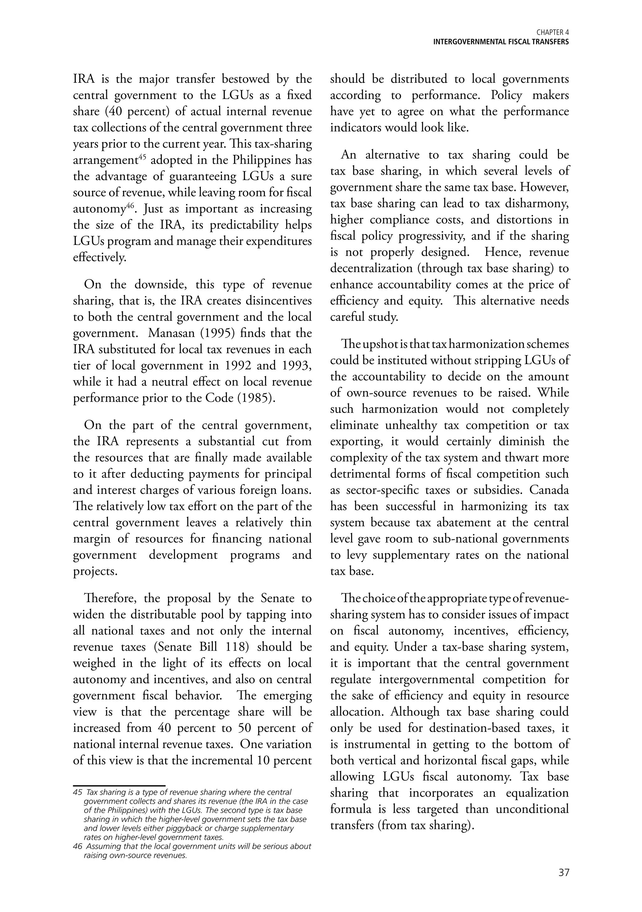 Chapter 4
                                                                                          iNTERGOVERNMENTAL FISCAL TRANSFERS



IRA is the major transfer bestowed by the                            should be distributed to local governments
central government to the LGUs as a fixed                            according to performance. Policy makers
share (40 percent) of actual internal revenue                        have yet to agree on what the performance
tax collections of the central government three                      indicators would look like.
years prior to the current year. This tax-sharing
arrangement45 adopted in the Philippines has                            An alternative to tax sharing could be
the advantage of guaranteeing LGUs a sure                            tax base sharing, in which several levels of
source of revenue, while leaving room for fiscal                     government share the same tax base. However,
autonomy46. Just as important as increasing                          tax base sharing can lead to tax disharmony,
the size of the IRA, its predictability helps                        higher compliance costs, and distortions in
LGUs program and manage their expenditures                           fiscal policy progressivity, and if the sharing
effectively.                                                         is not properly designed. Hence, revenue
                                                                     decentralization (through tax base sharing) to
   On the downside, this type of revenue                             enhance accountability comes at the price of
sharing, that is, the IRA creates disincentives                      efficiency and equity. This alternative needs
to both the central government and the local                         careful study.
government. Manasan (1995) finds that the
IRA substituted for local tax revenues in each                          The upshot is that tax harmonization schemes
tier of local government in 1992 and 1993,                           could be instituted without stripping LGUs of
while it had a neutral effect on local revenue                       the accountability to decide on the amount
performance prior to the Code (1985).                                of own-source revenues to be raised. While
                                                                     such harmonization would not completely
  On the part of the central government,                             eliminate unhealthy tax competition or tax
the IRA represents a substantial cut from                            exporting, it would certainly diminish the
the resources that are finally made available                        complexity of the tax system and thwart more
to it after deducting payments for principal                         detrimental forms of fiscal competition such
and interest charges of various foreign loans.                       as sector-specific taxes or subsidies. Canada
The relatively low tax effort on the part of the                     has been successful in harmonizing its tax
central government leaves a relatively thin                          system because tax abatement at the central
margin of resources for financing national                           level gave room to sub-national governments
government development programs and                                  to levy supplementary rates on the national
projects.                                                            tax base.

   Therefore, the proposal by the Senate to                             The choice of the appropriate type of revenue-
widen the distributable pool by tapping into                         sharing system has to consider issues of impact
all national taxes and not only the internal                         on fiscal autonomy, incentives, efficiency,
revenue taxes (Senate Bill 118) should be                            and equity. Under a tax-base sharing system,
weighed in the light of its effects on local                         it is important that the central government
autonomy and incentives, and also on central                         regulate intergovernmental competition for
government fiscal behavior. The emerging                             the sake of efficiency and equity in resource
view is that the percentage share will be                            allocation. Although tax base sharing could
increased from 40 percent to 50 percent of                           only be used for destination-based taxes, it
national internal revenue taxes. One variation                       is instrumental in getting to the bottom of
of this view is that the incremental 10 percent                      both vertical and horizontal fiscal gaps, while
                                                                     allowing LGUs fiscal autonomy. Tax base
45	 Tax sharing is a type of revenue sharing where the central       sharing that incorporates an equalization
   government collects and shares its revenue (the IRA in the case
   of the Philippines) with the LGUs. The second type is tax base    formula is less targeted than unconditional
   sharing in which the higher-level government sets the tax base
   and lower levels either piggyback or charge supplementary         transfers (from tax sharing).
   rates on higher-level government taxes.
46	 Assuming that the local government units will be serious about
   raising own-source revenues.

                                                                                                                          37
 