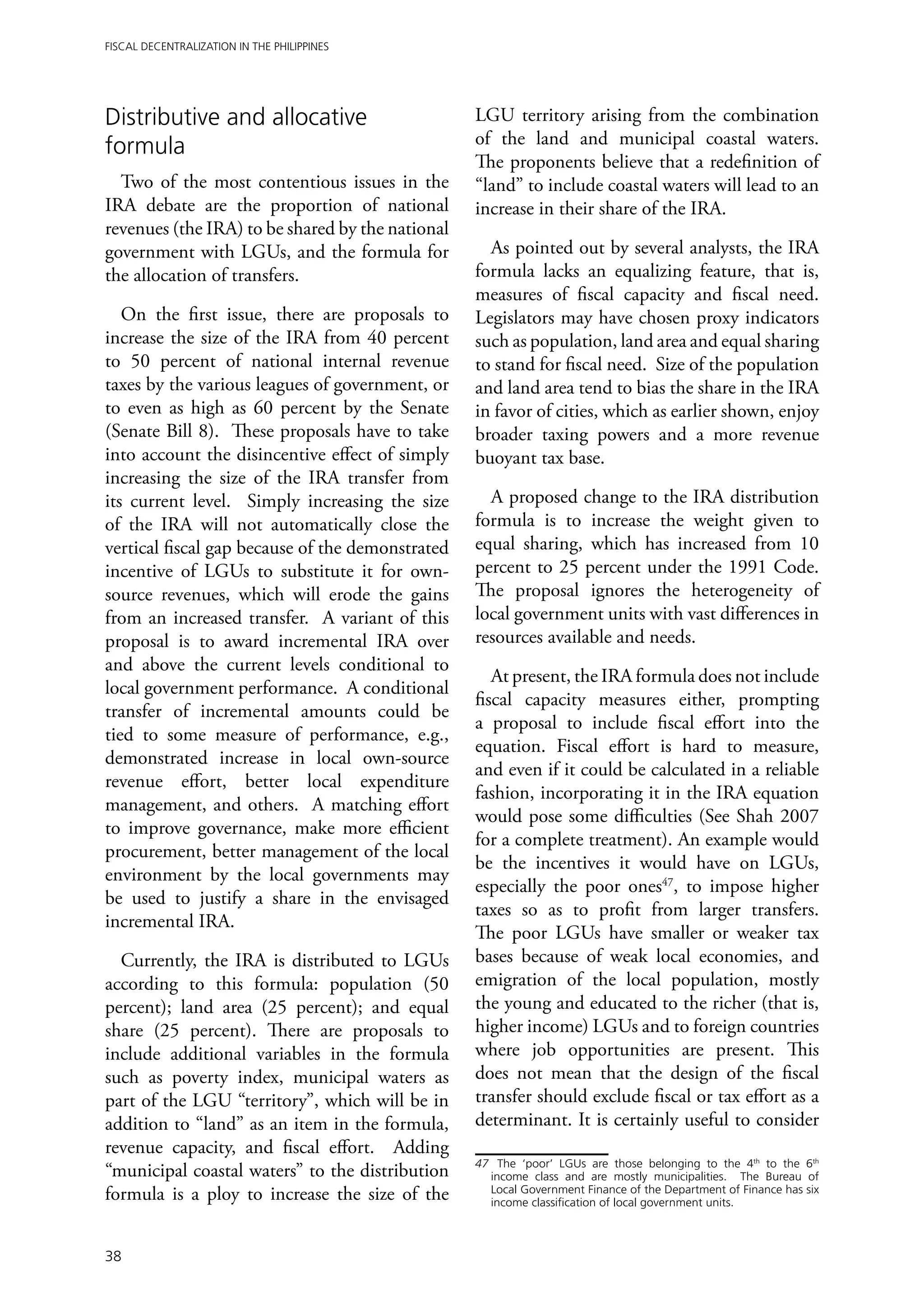 Fiscal Decentralization in the Philippines




Distributive and allocative                       LGU territory arising from the combination
formula                                           of the land and municipal coastal waters.
                                                  The proponents believe that a redefinition of
  Two of the most contentious issues in the       “land” to include coastal waters will lead to an
IRA debate are the proportion of national         increase in their share of the IRA.
revenues (the IRA) to be shared by the national
government with LGUs, and the formula for           As pointed out by several analysts, the IRA
the allocation of transfers.                      formula lacks an equalizing feature, that is,
                                                  measures of fiscal capacity and fiscal need.
   On the first issue, there are proposals to     Legislators may have chosen proxy indicators
increase the size of the IRA from 40 percent      such as population, land area and equal sharing
to 50 percent of national internal revenue        to stand for fiscal need. Size of the population
taxes by the various leagues of government, or    and land area tend to bias the share in the IRA
to even as high as 60 percent by the Senate       in favor of cities, which as earlier shown, enjoy
(Senate Bill 8). These proposals have to take     broader taxing powers and a more revenue
into account the disincentive effect of simply    buoyant tax base.
increasing the size of the IRA transfer from
its current level. Simply increasing the size       A proposed change to the IRA distribution
of the IRA will not automatically close the       formula is to increase the weight given to
vertical fiscal gap because of the demonstrated   equal sharing, which has increased from 10
incentive of LGUs to substitute it for own-       percent to 25 percent under the 1991 Code.
source revenues, which will erode the gains       The proposal ignores the heterogeneity of
from an increased transfer. A variant of this     local government units with vast differences in
proposal is to award incremental IRA over         resources available and needs.
and above the current levels conditional to
                                                     At present, the IRA formula does not include
local government performance. A conditional
                                                  fiscal capacity measures either, prompting
transfer of incremental amounts could be
                                                  a proposal to include fiscal effort into the
tied to some measure of performance, e.g.,
                                                  equation. Fiscal effort is hard to measure,
demonstrated increase in local own-source
                                                  and even if it could be calculated in a reliable
revenue effort, better local expenditure
                                                  fashion, incorporating it in the IRA equation
management, and others. A matching effort
                                                  would pose some difficulties (See Shah 2007
to improve governance, make more efficient
                                                  for a complete treatment). An example would
procurement, better management of the local
                                                  be the incentives it would have on LGUs,
environment by the local governments may
                                                  especially the poor ones47, to impose higher
be used to justify a share in the envisaged
                                                  taxes so as to profit from larger transfers.
incremental IRA.
                                                  The poor LGUs have smaller or weaker tax
  Currently, the IRA is distributed to LGUs       bases because of weak local economies, and
according to this formula: population (50         emigration of the local population, mostly
percent); land area (25 percent); and equal       the young and educated to the richer (that is,
share (25 percent). There are proposals to        higher income) LGUs and to foreign countries
include additional variables in the formula       where job opportunities are present. This
such as poverty index, municipal waters as        does not mean that the design of the fiscal
part of the LGU “territory”, which will be in     transfer should exclude fiscal or tax effort as a
addition to “land” as an item in the formula,     determinant. It is certainly useful to consider
revenue capacity, and fiscal effort. Adding
                                                  47	 The ‘poor’ LGUs are those belonging to the 4th to the 6th
“municipal coastal waters” to the distribution       income class and are mostly municipalities. The Bureau of
formula is a ploy to increase the size of the        Local Government Finance of the Department of Finance has six
                                                     income classification of local government units.



38
 