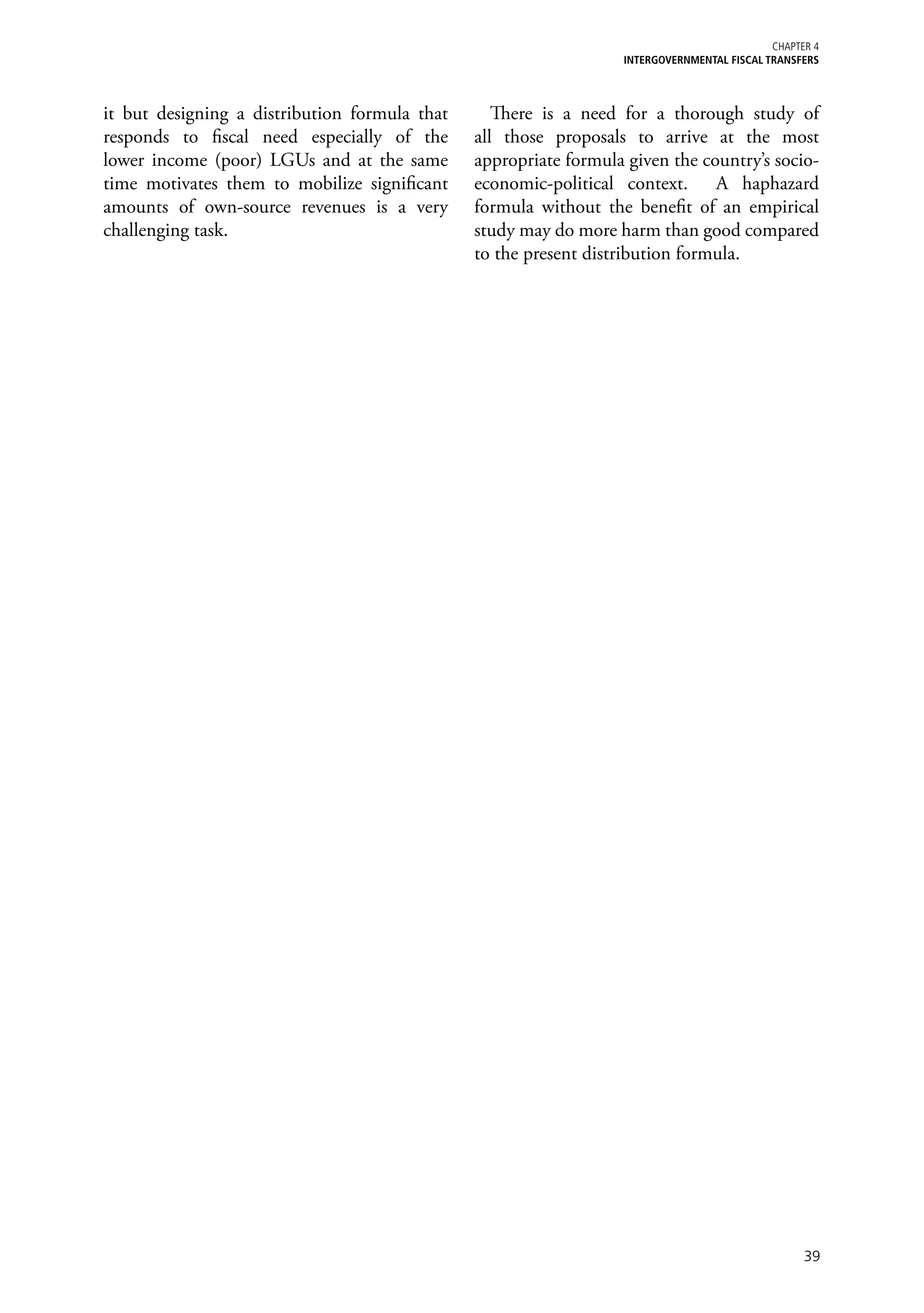 Chapter 4
                                                                  iNTERGOVERNMENTAL FISCAL TRANSFERS



it but designing a distribution formula that      There is a need for a thorough study of
responds to fiscal need especially of the      all those proposals to arrive at the most
lower income (poor) LGUs and at the same       appropriate formula given the country’s socio-
time motivates them to mobilize significant    economic-political context. A haphazard
amounts of own-source revenues is a very       formula without the benefit of an empirical
challenging task.                              study may do more harm than good compared
                                               to the present distribution formula.




                                                                                                  39
 