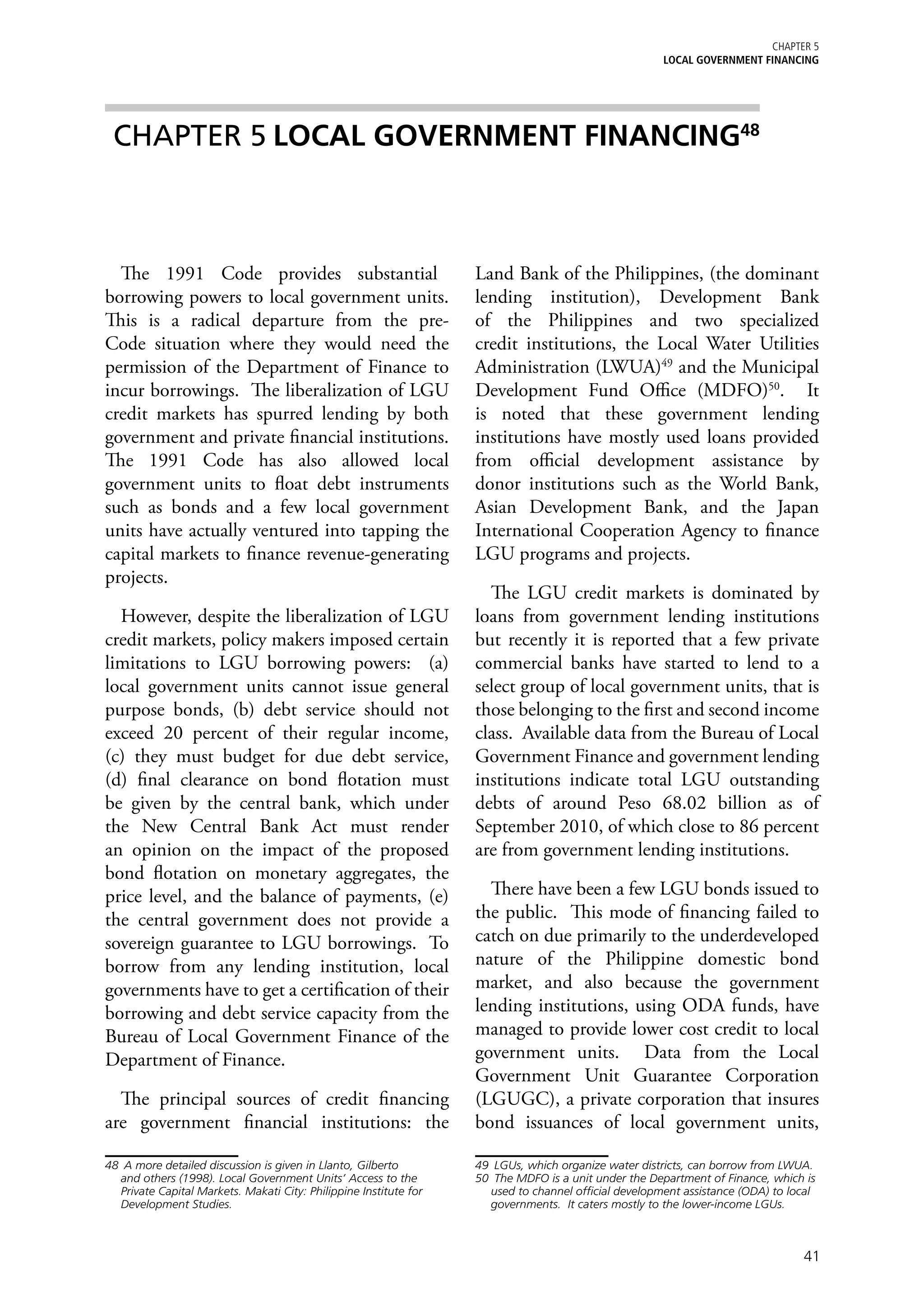 Chapter 5
                                                                                                       LOCAL GOVERNMENT FINANCING




 CHAPTER 5	LOCAL GOVERNMENT FINANCING48



  The 1991 Code provides substantial48                              Land Bank of the Philippines, (the dominant
borrowing powers to local government units.                         lending institution), Development Bank
This is a radical departure from the pre-                           of the Philippines and two specialized
Code situation where they would need the                            credit institutions, the Local Water Utilities
permission of the Department of Finance to                          Administration (LWUA)49 and the Municipal
incur borrowings. The liberalization of LGU                         Development Fund Office (MDFO)50. It
credit markets has spurred lending by both                          is noted that these government lending
government and private financial institutions.                      institutions have mostly used loans provided
The 1991 Code has also allowed local                                from official development assistance by
government units to float debt instruments                          donor institutions such as the World Bank,
such as bonds and a few local government                            Asian Development Bank, and the Japan
units have actually ventured into tapping the                       International Cooperation Agency to finance
capital markets to finance revenue-generating                       LGU programs and projects.
projects.
                                                                      The LGU credit markets is dominated by
  However, despite the liberalization of LGU                        loans from government lending institutions
credit markets, policy makers imposed certain                       but recently it is reported that a few private
limitations to LGU borrowing powers: (a)                            commercial banks have started to lend to a
local government units cannot issue general                         select group of local government units, that is
purpose bonds, (b) debt service should not                          those belonging to the first and second income
exceed 20 percent of their regular income,                          class. Available data from the Bureau of Local
(c) they must budget for due debt service,                          Government Finance and government lending
(d) final clearance on bond flotation must                          institutions indicate total LGU outstanding
be given by the central bank, which under                           debts of around Peso 68.02 billion as of
the New Central Bank Act must render                                September 2010, of which close to 86 percent
an opinion on the impact of the proposed                            are from government lending institutions.
bond flotation on monetary aggregates, the
price level, and the balance of payments, (e)                         There have been a few LGU bonds issued to
the central government does not provide a                           the public. This mode of financing failed to
sovereign guarantee to LGU borrowings. To                           catch on due primarily to the underdeveloped
borrow from any lending institution, local                          nature of the Philippine domestic bond
governments have to get a certification of their                    market, and also because the government
borrowing and debt service capacity from the                        lending institutions, using ODA funds, have
Bureau of Local Government Finance of the                           managed to provide lower cost credit to local
Department of Finance.                                              government units. Data from the Local
                                                                    Government Unit Guarantee Corporation
  The principal sources of credit financing                         (LGUGC), a private corporation that insures
are government financial institutions: the                          bond issuances of local government units,

48	 A more detailed discussion is given in Llanto, Gilberto         49	 LGUs, which organize water districts, can borrow from LWUA.
   and others (1998). Local Government Units’ Access to the         50	 The MDFO is a unit under the Department of Finance, which is
   Private Capital Markets. Makati City: Philippine Institute for      used to channel official development assistance (ODA) to local
   Development Studies.                                                governments. It caters mostly to the lower-income LGUs.



                                                                                                                                  41
 