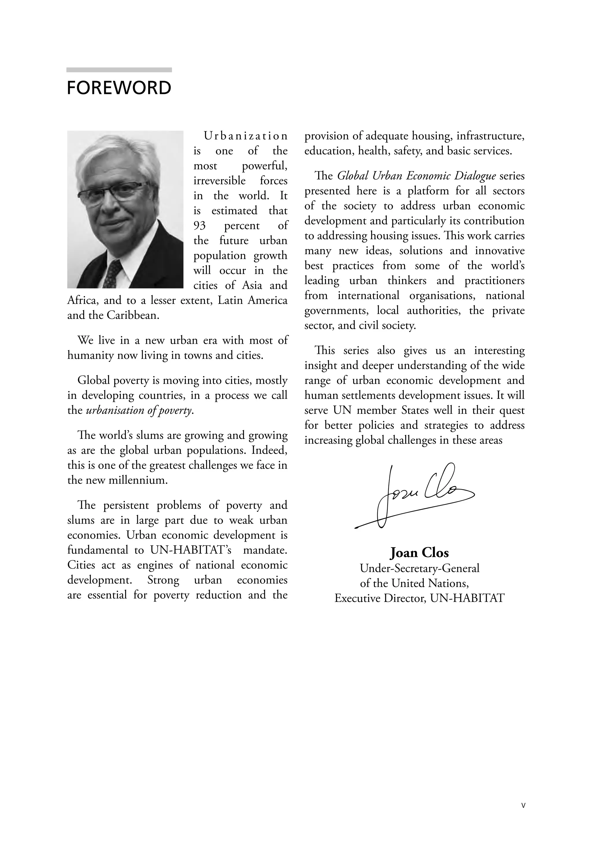 FOREWORD

                              Ur b a n i z a t i o n   provision of adequate housing, infrastructure,
                           is one of the               education, health, safety, and basic services.
                           most       powerful,
                           irreversible forces           The Global Urban Economic Dialogue series
                           in the world. It            presented here is a platform for all sectors
                           is estimated that           of the society to address urban economic
                           93 percent of               development and particularly its contribution
                           the future urban            to addressing housing issues. This work carries
                           population growth           many new ideas, solutions and innovative
                           will occur in the           best practices from some of the world’s
                           cities of Asia and          leading urban thinkers and practitioners
Africa, and to a lesser extent, Latin America          from international organisations, national
and the Caribbean.                                     governments, local authorities, the private
                                                       sector, and civil society.
  We live in a new urban era with most of
humanity now living in towns and cities.                 This series also gives us an interesting
                                                       insight and deeper understanding of the wide
  Global poverty is moving into cities, mostly         range of urban economic development and
in developing countries, in a process we call          human settlements development issues. It will
the urbanisation of poverty.                           serve UN member States well in their quest
                                                       for better policies and strategies to address
  The world’s slums are growing and growing            increasing global challenges in these areas
as are the global urban populations. Indeed,
this is one of the greatest challenges we face in
the new millennium.

  The persistent problems of poverty and
slums are in large part due to weak urban
economies. Urban economic development is
fundamental to UN-HABITAT’s mandate.                                     Joan Clos
Cities act as engines of national economic                       Under-Secretary-General
development. Strong urban economies                               of the United Nations,
are essential for poverty reduction and the                  Executive Director, UN-HABITAT




                                                                                                     v
 