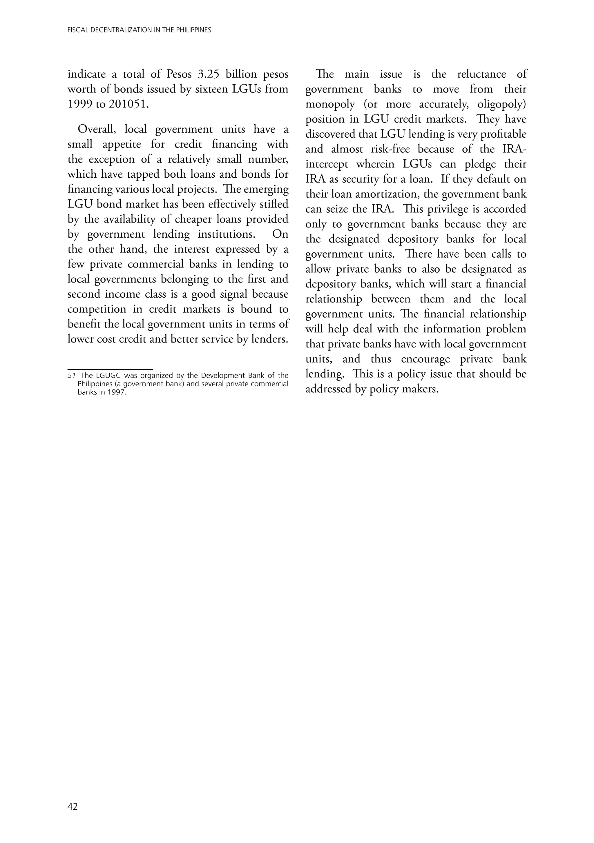 Fiscal Decentralization in the Philippines




indicate a total of Pesos 3.25 billion pesos                           The main issue is the reluctance of
worth of bonds issued by sixteen LGUs from                          government banks to move from their
1999 to 201051.                                                     monopoly (or more accurately, oligopoly)
                                                                    position in LGU credit markets. They have
   Overall, local government units have a                           discovered that LGU lending is very profitable
small appetite for credit financing with                            and almost risk-free because of the IRA-
the exception of a relatively small number,                         intercept wherein LGUs can pledge their
which have tapped both loans and bonds for                          IRA as security for a loan. If they default on
financing various local projects. The emerging                      their loan amortization, the government bank
LGU bond market has been effectively stifled                        can seize the IRA. This privilege is accorded
by the availability of cheaper loans provided                       only to government banks because they are
by government lending institutions. On                              the designated depository banks for local
the other hand, the interest expressed by a                         government units. There have been calls to
few private commercial banks in lending to                          allow private banks to also be designated as
local governments belonging to the first and                        depository banks, which will start a financial
second income class is a good signal because                        relationship between them and the local
competition in credit markets is bound to                           government units. The financial relationship
benefit the local government units in terms of                      will help deal with the information problem
lower cost credit and better service by lenders.                    that private banks have with local government
                                                                    units, and thus encourage private bank
51	 The LGUGC was organized by the Development Bank of the          lending. This is a policy issue that should be
   Philippines (a government bank) and several private commercial
   banks in 1997.                                                   addressed by policy makers.




42
 