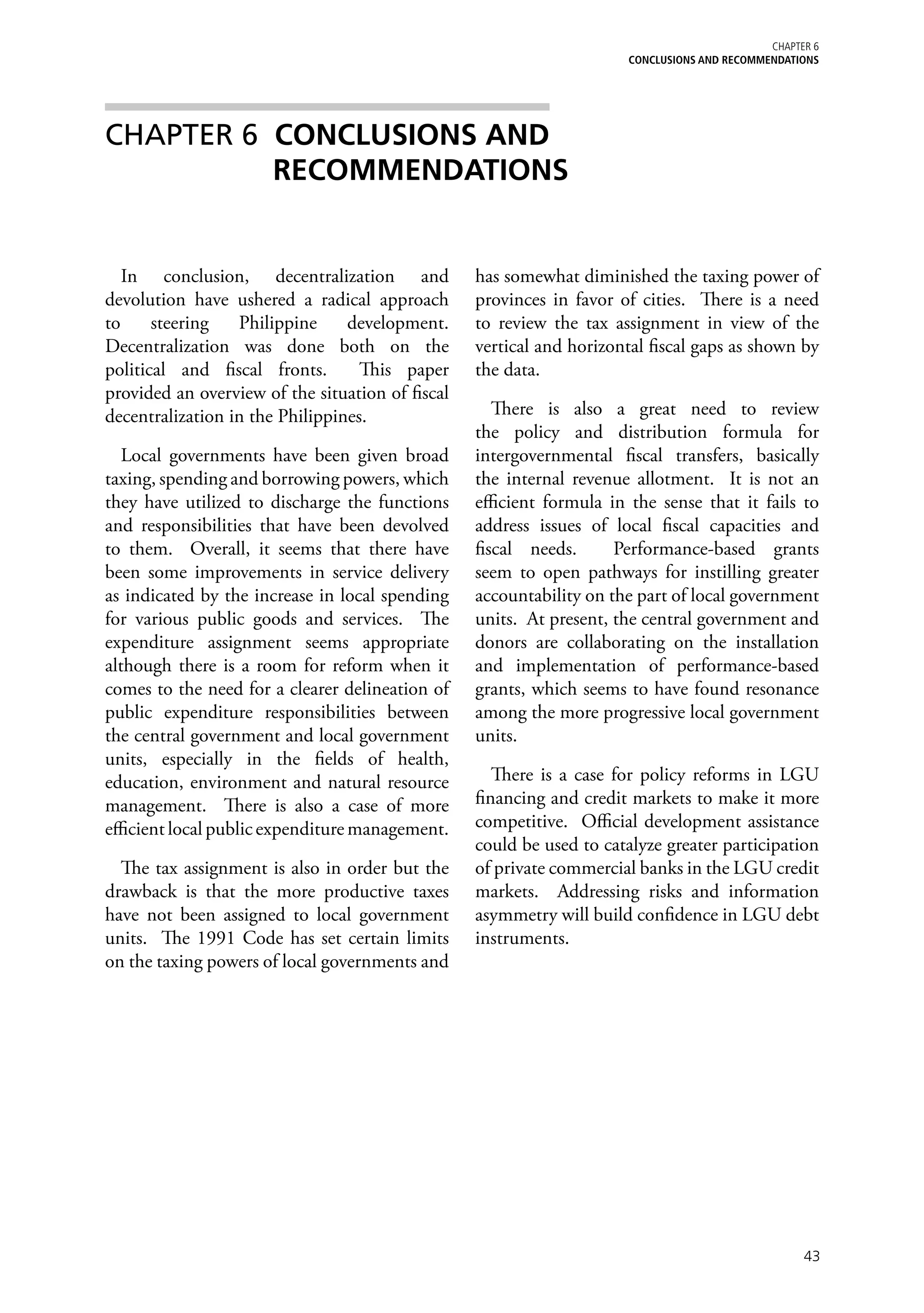 Chapter 6
                                                                      CONCLUSIONS AND RECOMMENDATIONS




CHAPTER 6 CONCLUSIONS AND
          RECOMMENDATIONS


   In conclusion, decentralization and            has somewhat diminished the taxing power of
devolution have ushered a radical approach        provinces in favor of cities. There is a need
to     steering   Philippine     development.     to review the tax assignment in view of the
Decentralization was done both on the             vertical and horizontal fiscal gaps as shown by
political and fiscal fronts.       This paper     the data.
provided an overview of the situation of fiscal
decentralization in the Philippines.                 There is also a great need to review
                                                  the policy and distribution formula for
   Local governments have been given broad        intergovernmental fiscal transfers, basically
taxing, spending and borrowing powers, which      the internal revenue allotment. It is not an
they have utilized to discharge the functions     efficient formula in the sense that it fails to
and responsibilities that have been devolved      address issues of local fiscal capacities and
to them. Overall, it seems that there have        fiscal needs.      Performance-based grants
been some improvements in service delivery        seem to open pathways for instilling greater
as indicated by the increase in local spending    accountability on the part of local government
for various public goods and services. The        units. At present, the central government and
expenditure assignment seems appropriate          donors are collaborating on the installation
although there is a room for reform when it       and implementation of performance-based
comes to the need for a clearer delineation of    grants, which seems to have found resonance
public expenditure responsibilities between       among the more progressive local government
the central government and local government       units.
units, especially in the fields of health,
education, environment and natural resource          There is a case for policy reforms in LGU
management. There is also a case of more          financing and credit markets to make it more
efficient local public expenditure management.    competitive. Official development assistance
                                                  could be used to catalyze greater participation
  The tax assignment is also in order but the     of private commercial banks in the LGU credit
drawback is that the more productive taxes        markets. Addressing risks and information
have not been assigned to local government        asymmetry will build confidence in LGU debt
units. The 1991 Code has set certain limits       instruments.
on the taxing powers of local governments and




                                                                                                   43
 