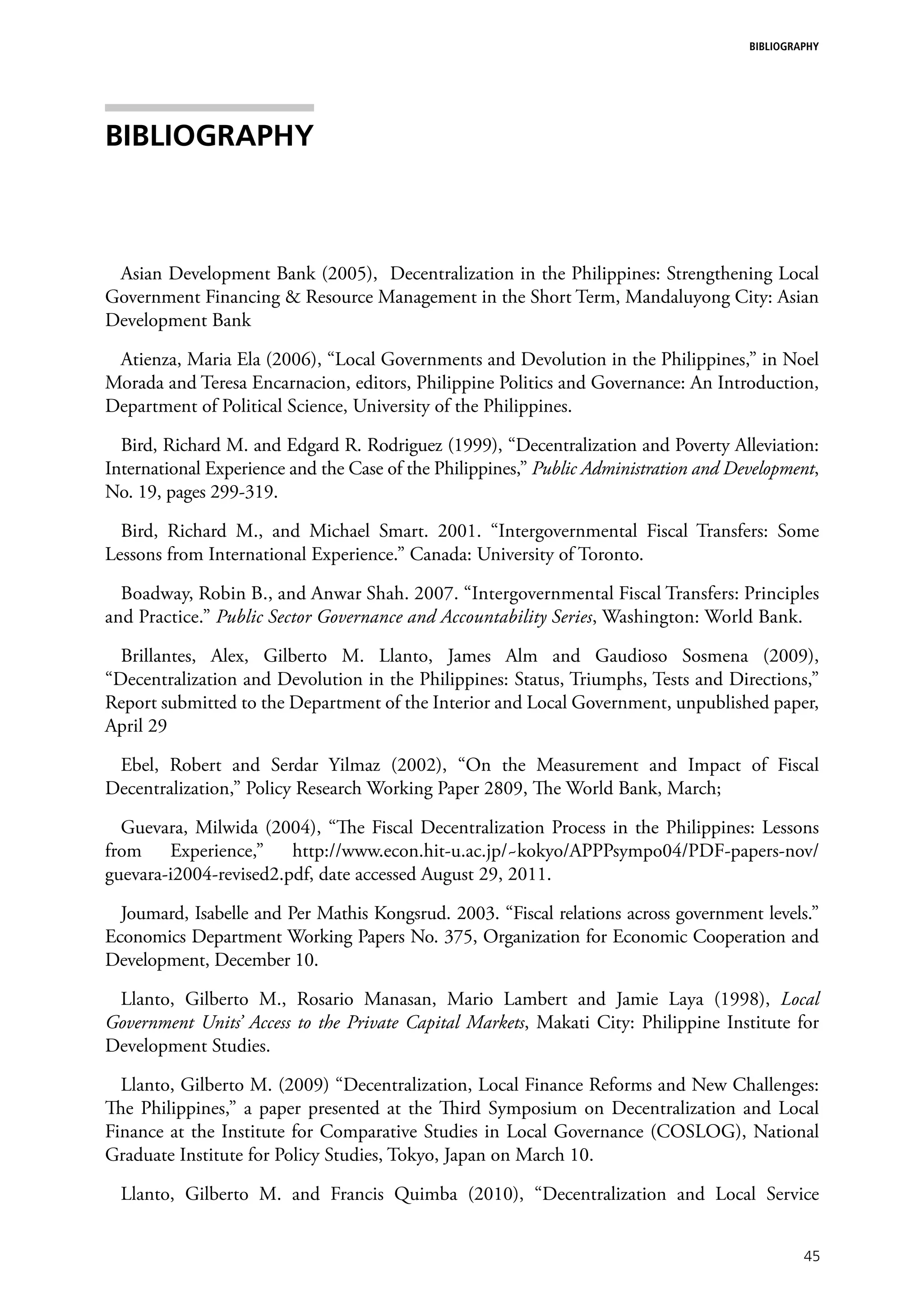 BIBLIOGRAPHY




Bibliography



 Asian Development Bank (2005), Decentralization in the Philippines: Strengthening Local
Government Financing & Resource Management in the Short Term, Mandaluyong City: Asian
Development Bank

 Atienza, Maria Ela (2006), “Local Governments and Devolution in the Philippines,” in Noel
Morada and Teresa Encarnacion, editors, Philippine Politics and Governance: An Introduction,
Department of Political Science, University of the Philippines.

  Bird, Richard M. and Edgard R. Rodriguez (1999), “Decentralization and Poverty Alleviation:
International Experience and the Case of the Philippines,” Public Administration and Development,
No. 19, pages 299-319.

  Bird, Richard M., and Michael Smart. 2001. “Intergovernmental Fiscal Transfers: Some
Lessons from International Experience.” Canada: University of Toronto.

  Boadway, Robin B., and Anwar Shah. 2007. “Intergovernmental Fiscal Transfers: Principles
and Practice.” Public Sector Governance and Accountability Series, Washington: World Bank.

  Brillantes, Alex, Gilberto M. Llanto, James Alm and Gaudioso Sosmena (2009),
“Decentralization and Devolution in the Philippines: Status, Triumphs, Tests and Directions,”
Report submitted to the Department of the Interior and Local Government, unpublished paper,
April 29

 Ebel, Robert and Serdar Yilmaz (2002), “On the Measurement and Impact of Fiscal
Decentralization,” Policy Research Working Paper 2809, The World Bank, March;

  Guevara, Milwida (2004), “The Fiscal Decentralization Process in the Philippines: Lessons
from Experience,” http://www.econ.hit-u.ac.jp/~kokyo/APPPsympo04/PDF-papers-nov/
guevara-i2004-revised2.pdf, date accessed August 29, 2011.

  Joumard, Isabelle and Per Mathis Kongsrud. 2003. “Fiscal relations across government levels.”
Economics Department Working Papers No. 375, Organization for Economic Cooperation and
Development, December 10.

 Llanto, Gilberto M., Rosario Manasan, Mario Lambert and Jamie Laya (1998), Local
Government Units’ Access to the Private Capital Markets, Makati City: Philippine Institute for
Development Studies.

  Llanto, Gilberto M. (2009) “Decentralization, Local Finance Reforms and New Challenges:
The Philippines,” a paper presented at the Third Symposium on Decentralization and Local
Finance at the Institute for Comparative Studies in Local Governance (COSLOG), National
Graduate Institute for Policy Studies, Tokyo, Japan on March 10.

  Llanto, Gilberto M. and Francis Quimba (2010), “Decentralization and Local Service


                                                                                                45
 