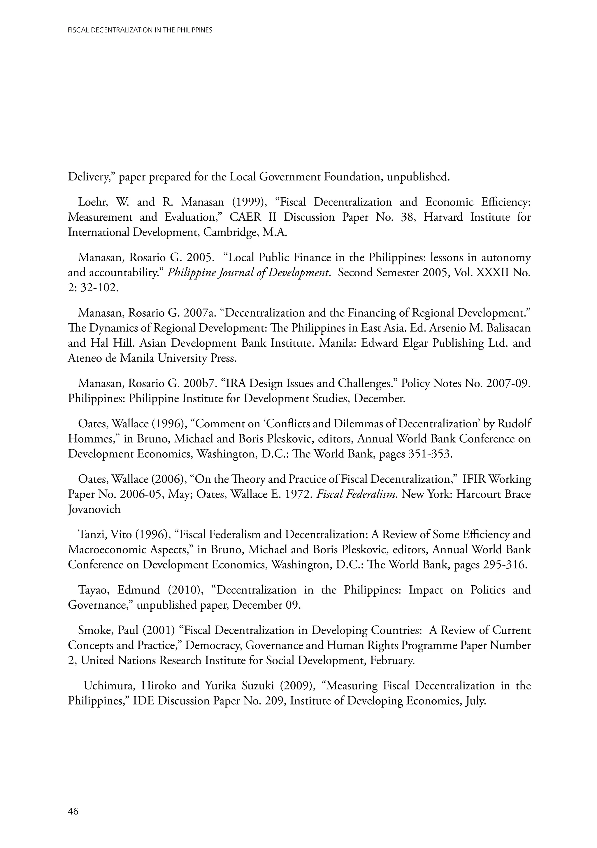Fiscal Decentralization in the Philippines




Delivery,” paper prepared for the Local Government Foundation, unpublished.

  Loehr, W. and R. Manasan (1999), “Fiscal Decentralization and Economic Efficiency:
Measurement and Evaluation,” CAER II Discussion Paper No. 38, Harvard Institute for
International Development, Cambridge, M.A.

  Manasan, Rosario G. 2005. “Local Public Finance in the Philippines: lessons in autonomy
and accountability.” Philippine Journal of Development. Second Semester 2005, Vol. XXXII No.
2: 32-102.

  Manasan, Rosario G. 2007a. “Decentralization and the Financing of Regional Development.”
The Dynamics of Regional Development: The Philippines in East Asia. Ed. Arsenio M. Balisacan
and Hal Hill. Asian Development Bank Institute. Manila: Edward Elgar Publishing Ltd. and
Ateneo de Manila University Press.

  Manasan, Rosario G. 200b7. “IRA Design Issues and Challenges.” Policy Notes No. 2007-09.
Philippines: Philippine Institute for Development Studies, December.

 Oates, Wallace (1996), “Comment on ‘Conflicts and Dilemmas of Decentralization’ by Rudolf
Hommes,” in Bruno, Michael and Boris Pleskovic, editors, Annual World Bank Conference on
Development Economics, Washington, D.C.: The World Bank, pages 351-353.

  Oates, Wallace (2006), “On the Theory and Practice of Fiscal Decentralization,” IFIR Working
Paper No. 2006-05, May; Oates, Wallace E. 1972. Fiscal Federalism. New York: Harcourt Brace
Jovanovich

 Tanzi, Vito (1996), “Fiscal Federalism and Decentralization: A Review of Some Efficiency and
Macroeconomic Aspects,” in Bruno, Michael and Boris Pleskovic, editors, Annual World Bank
Conference on Development Economics, Washington, D.C.: The World Bank, pages 295-316.

 Tayao, Edmund (2010), “Decentralization in the Philippines: Impact on Politics and
Governance,” unpublished paper, December 09.

  Smoke, Paul (2001) “Fiscal Decentralization in Developing Countries: A Review of Current
Concepts and Practice,” Democracy, Governance and Human Rights Programme Paper Number
2, United Nations Research Institute for Social Development, February.

   Uchimura, Hiroko and Yurika Suzuki (2009), “Measuring Fiscal Decentralization in the
Philippines,” IDE Discussion Paper No. 209, Institute of Developing Economies, July.




46
 