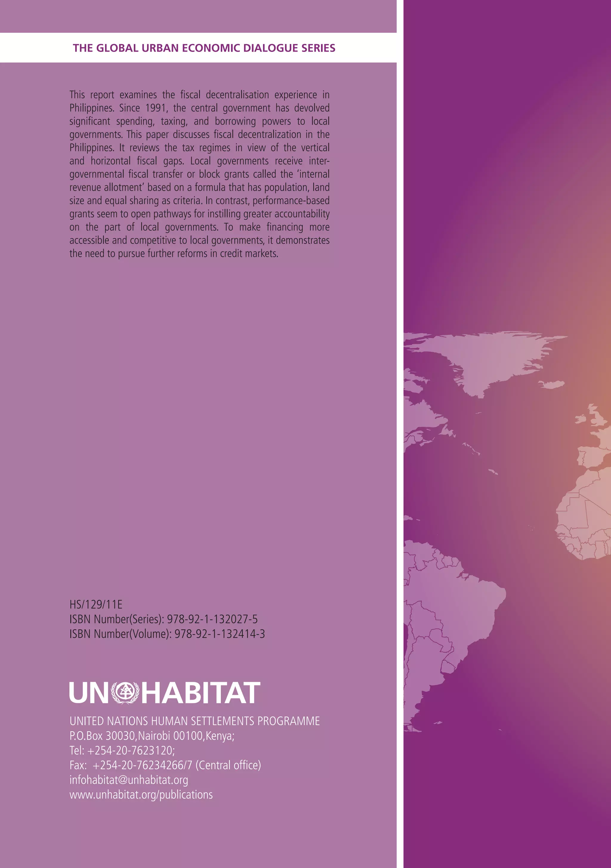 THE GLOBAL URBAN ECONOMIC DIALOGUE SERIES



This report examines the fiscal decentralisation experience in
Philippines. Since 1991, the central government has devolved
significant spending, taxing, and borrowing powers to local
governments. This paper discusses fiscal decentralization in the
Philippines. It reviews the tax regimes in view of the vertical
and horizontal fiscal gaps. Local governments receive inter-
governmental fiscal transfer or block grants called the ‘internal
revenue allotment’ based on a formula that has population, land
size and equal sharing as criteria. In contrast, performance-based
grants seem to open pathways for instilling greater accountability
on the part of local governments. To make financing more
accessible and competitive to local governments, it demonstrates
the need to pursue further reforms in credit markets.




HS/129/11E
ISBN Number(Series): 978-92-1-132027-5
ISBN Number(Volume): 978-92-1-132414-3




UNITED NATIONS HUMAN SETTLEMENTS PROGRAMME
P.O.Box 30030,Nairobi 00100,Kenya;
Tel: +254-20-7623120;
Fax: +254-20-76234266/7 (Central office)
infohabitat@unhabitat.org
www.unhabitat.org/publications
 