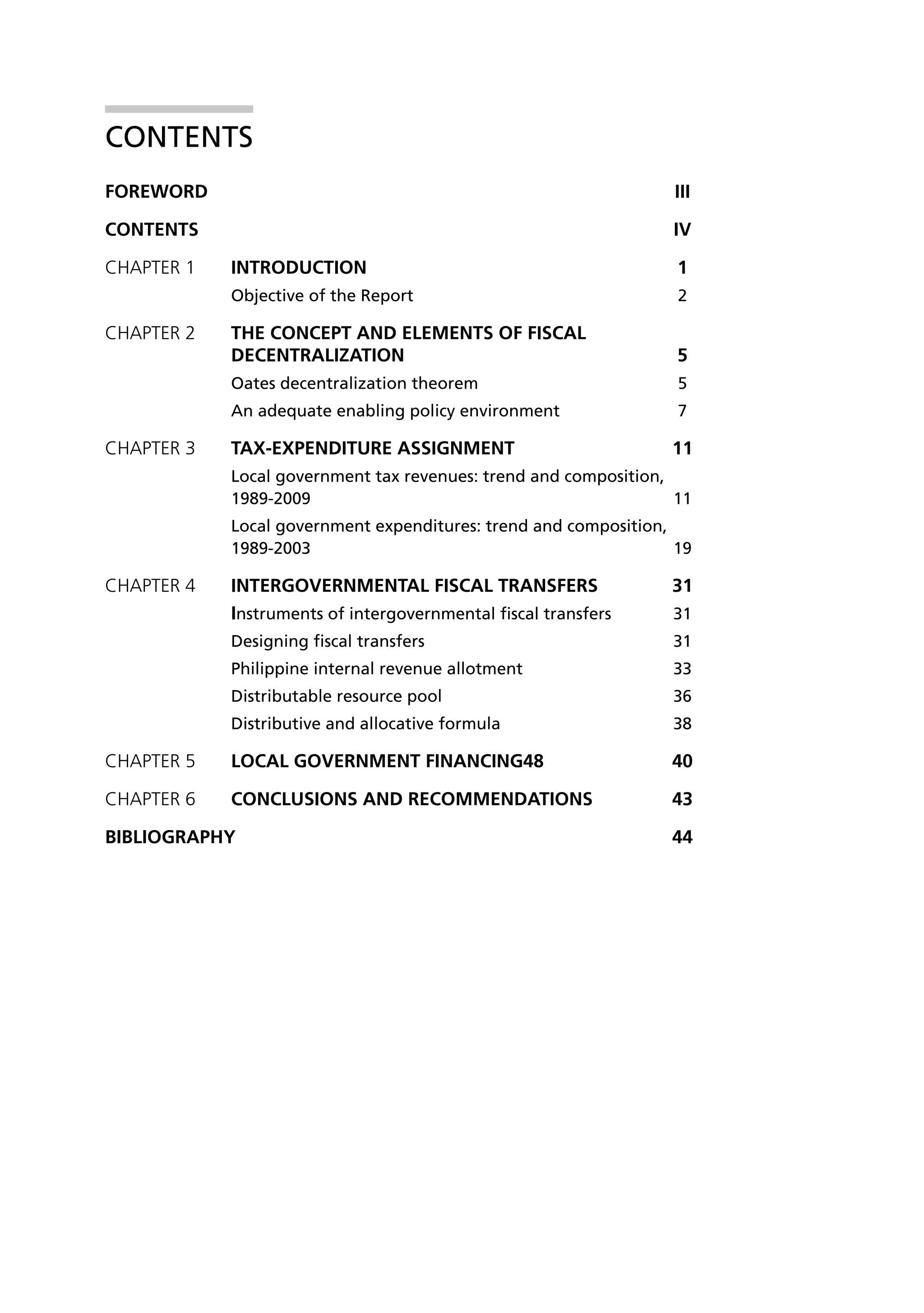 Contents
FOREWORD 	                                                         iii

Contents	iv

CHAPTER 1 	   INTRODUCTION	1
              Objective of the Report	                              2

CHAPTER 2 	THE CONCEPT AND ELEMENTS OF FISCAL
            DECENTRALIZATION	5
              Oates decentralization theorem	                       5
              An adequate enabling policy environment	              7

CHAPtER 3 	TAX-EXPENDITURE ASSIGNMENT	                             11
              Local government tax revenues: trend and composition,
              1989-2009	11
              Local government expenditures: trend and composition,
              1989-2003 	                                           19

CHAPtER 4 	   iNTERGOVERNMENTAL FISCAL TRANSFERS	                  31
              Instruments of intergovernmental fiscal transfers	   31
              Designing fiscal transfers	                          31
              Philippine internal revenue allotment	               33
              Distributable resource pool 	                        36
              Distributive and allocative formula	                 38

CHAPTER 5	LOCAL GOVERNMENT FINANCING48	                            40

CHAPTER 6 	CONCLUSIONS AND RECOMMENDATIONS	                        43

Bibliography	44
 
