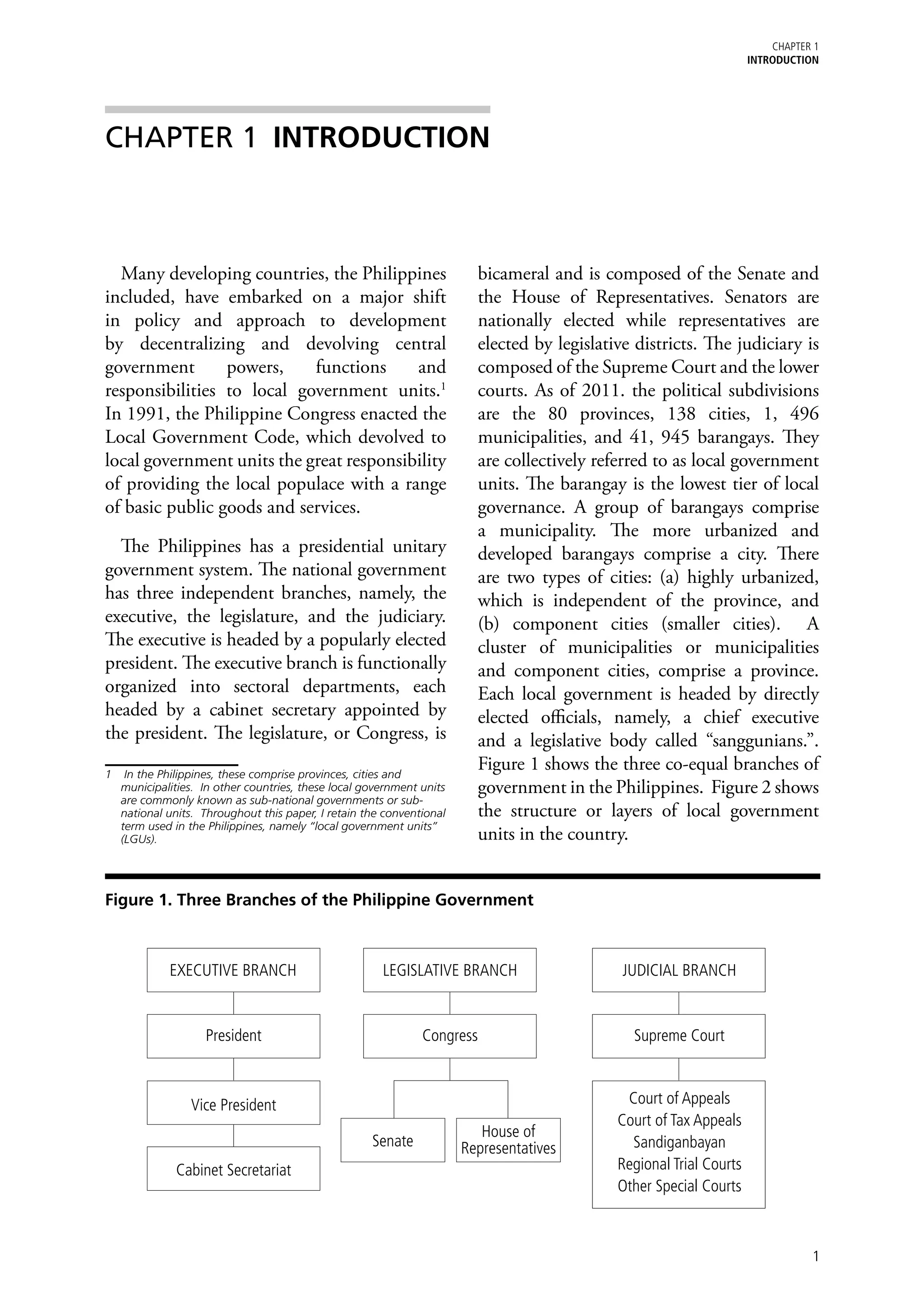 chapter 1
                                                                                                                    Introduction




CHAPTER 1	 INTRODUCTION



  Many developing countries, the Philippines                            bicameral and is composed of the Senate and
included, have embarked on a major shift                                the House of Representatives. Senators are
in policy and approach to development                                   nationally elected while representatives are
by decentralizing and devolving central                                 elected by legislative districts. The judiciary is
government       powers,    functions     and                           composed of the Supreme Court and the lower
responsibilities to local government units.1                            courts. As of 2011. the political subdivisions
In 1991, the Philippine Congress enacted the                            are the 80 provinces, 138 cities, 1, 496
Local Government Code, which devolved to                                municipalities, and 41, 945 barangays. They
local government units the great responsibility                         are collectively referred to as local government
of providing the local populace with a range                            units. The barangay is the lowest tier of local
of basic public goods and services.                                     governance. A group of barangays comprise
                                                                        a municipality. The more urbanized and
  The Philippines has a presidential unitary                            developed barangays comprise a city. There
government system. The national government                              are two types of cities: (a) highly urbanized,
has three independent branches, namely, the                             which is independent of the province, and
executive, the legislature, and the judiciary.                          (b) component cities (smaller cities). A
The executive is headed by a popularly elected                          cluster of municipalities or municipalities
president. The executive branch is functionally                         and component cities, comprise a province.
organized into sectoral departments, each                               Each local government is headed by directly
headed by a cabinet secretary appointed by                              elected officials, namely, a chief executive
the president. The legislature, or Congress, is                         and a legislative body called “sanggunians.”.
1	 In the Philippines, these comprise provinces, cities and
                                                                        Figure 1 shows the three co-equal branches of
   municipalities. In other countries, these local government units     government in the Philippines. Figure 2 shows
   are commonly known as sub-national governments or sub-
   national units. Throughout this paper, I retain the conventional     the structure or layers of local government
   term used in the Philippines, namely “local government units”
   (LGUs).                                                              units in the country.


Figure 1. Three Branches of the Philippine Government



            EXECUTIVE BRANCH                          LEGISLATIVE BRANCH                     JUDICIAL BRANCH


                   President                                  Congress                        Supreme Court



                Vice President                                                               Court of Appeals
                                                                                            Court of Tax Appeals
                                                                         House of
                                                    Senate            Representatives         Sandiganbayan
             Cabinet Secretariat                                                            Regional Trial Courts
                                                                                            Other Special Courts



                                                                                                                               1
 