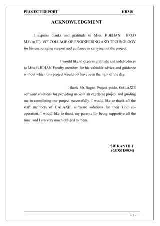 PROJECT REPORT                                                   HRMS

                  ACKNOWLEDGMENT

      I express thanks and gratitude to Miss. B.JEHAN                  H.O.D
M.B.A(IT), VIF COLLAGE OF ENGINEERING AND TECHNOLOGY
for his encouraging support and guidance in carrying out the project.


                        I would like to express gratitude and indebtedness
to Miss.B.JEHAN Faculty member, for his valuable advice and guidance
without which this project would not have seen the light of the day.


                             I thank Mr. Sagar, Project guide, GALAXIE
software solutions for providing us with an excellent project and guiding
me in completing our project successfully. I would like to thank all the
staff members of GALAXIE software solutions for their kind co-
operation. I would like to thank my parents for being supportive all the
time, and I am very much obliged to them.




                                                          SRIKANTH.T
                                                          (05D51E0034)




                                                                         -1-
 