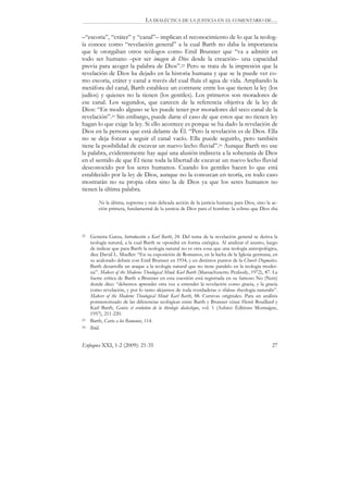 LA DIALÉCTICA DE LA JUSTICIA EN EL COMENTARIO DE…

–“escoria”, “cráter” y “canal”– implican el reconocimiento de lo que la teolog-
ía conoce como “revelación general” a la cual Barth no daba la importancia
que le otorgaban otros teólogos como Emil Brunner que “va a admitir en
todo ser humano –por ser imagen de Dios desde la creación– una capacidad
previa para acoger la palabra de Dios”.22 Pero se trata de la impresión que la
revelación de Dios ha dejado en la historia humana y que se la puede ver co-
mo escoria, cráter y canal a través del cual fluía el agua de vida. Ampliando la
metáfora del canal, Barth establece un contraste entre los que tienen la ley (los
judíos) y quienes no la tienen (los gentiles). Los primeros son moradores de
ese canal. Los segundos, que carecen de la referencia objetiva de la ley de
Dios: “En modo alguno se les puede tener por moradores del seco canal de la
revelación”.23 Sin embargo, puede darse el caso de que estos que no tienen ley
hagan lo que exige la ley. Si ello acontece es porque se ha dado la revelación de
Dios en la persona que está delante de Él. “Pero la revelación es de Dios. Ella
no se deja forzar a seguir el canal vacío. Ella puede seguirlo, pero también
tiene la posibilidad de excavar un nuevo lecho fluvial”.24 Aunque Barth no use
la palabra, evidentemente hay aquí una alusión indirecta a la soberanía de Dios
en el sentido de que Él tiene toda la libertad de excavar un nuevo lecho fluvial
desconocido por los seres humanos. Cuando los gentiles hacen lo que está
establecido por la ley de Dios, aunque no la conozcan en teoría, en todo caso
mostrarán no su propia obra sino la de Dios ya que los seres humanos no
tienen la última palabra.

         No la última, suprema y más delicada acción de la justicia humana para Dios, sino la ac-
         ción primera, fundamental de la justicia de Dios para el hombre: la «obra» que Dios «ha




22   Gesteira Garza, Introducción a Karl Barth, 24. Del tema de la revelación general se deriva la
     teología natural, a la cual Barth se opondrá en forma enérgica. Al analizar el asunto, luego
     de indicar que para Barth la teología natural no es otra cosa que una teología antropológica,
     dice David L. Mueller: “En su exposición de Romanos, en la lucha de la Iglesia germana, en
     su acalorado debate con Emil Brunner en 1934, y en distintos puntos de la Church Dogmatics.
     Barth desarrolla un ataque a la teología natural que no tiene paralelo en la teología moder-
     na”. Makers of the Moderns Theological Mind: Karl Barth (Massachusetts: Peabody, 1972), 87. La
     fuerte crítica de Barth a Brunner en esta cuestión está registrada en su famoso No (Nein)
     donde dice: “debemos aprender otra vez a entender la revelación como gracia, y la gracia
     como revelación, y por lo tanto alejarnos de toda «verdadera» o «falsa» theologia naturalis”.
     Makers of the Moderns Theological Mind: Karl Barth, 88. Cursivas originales. Para un análisis
     pormenorizado de las diferencias teológicas entre Barth y Brunner véase Henri Bouillard y
     Karl Barth, Genèse et evolution de la thèologie dialectique, vol. 1 (Aubier: Èditions Montaigne,
     1957), 211-220.
23   Barth, Carta a los Romanos, 114.
24   Ibíd.


Enfoques XXI, 1-2 (2009): 21-35                                                                   27
 