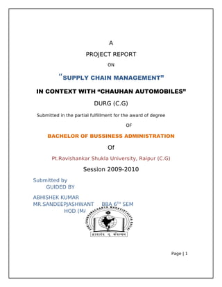 A
PROJECT REPORT
ON
“SUPPLY CHAIN MANAGEMENT”
IN CONTEXT WITH “CHAUHAN AUTOMOBILES”
DURG (C.G)
Submitted in the partial fulfillment for the award of degree
OF
BACHELOR OF BUSSINESS ADMINISTRATION
Of
Pt.Ravishankar Shukla University, Raipur (C.G)
Session 2009-2010
Submitted by
GUIDED BY
ABHISHEK KUMAR
MR.SANDEEPJASHWANT BBA 6TH
SEM
HOD (MANAGEMENT)
Page | 1
 