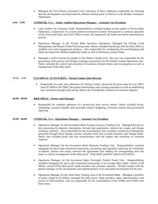 • Managed the Test Process Assurance Unit consisting of three employees responsible for ensuring
that the development area had tested all software releases prior to turnover to the Product Assurance
Department.
6/94 – 9/99 CITIBANK, N.A. – Senior Auditor/Operations Manager – Assistant Vice President
• Lead Auditor for Corporate Audit. Responsibilities included leading several audits in Private Bank
Operations, to determine if a sound control environment existed. Participated as a product specialist
on the Trust and Estate and Front Office reviews. Re-engineered the funds movement authentication
process.
• Operations Manager in the Private Bank Securities Operations. Managed the Pricing, Cash
Management and Mutual Funds Processing units. Duties included interfacing with the front office to
establish new cash management products. Also responsible for coordinating all record keeping and
funds movement for offshore proprietary funds as well as third party mutual funds.
• Managed a staff of twenty-six people in the Global Custody Unit. The unit was responsible for the
processing of all security and foreign exchange transactions for the Global Custody Operations area.
Duties included the control and resolution of customer initiated claims and investigations as well as
management of the daily proof.
09/90 – 6/94 CLEARWAY AUTO PARTS – Nassau County Sales Director
• Responsible for sales and collections for Nassau County. Increased the gross sales by over 200%
from $1.9MM to $6.2MM. Developed relationships with existing customers as well as establishing
new customers through cold calling. Duties also included the resolution of customer disputes.
06/89 - 09/90 B&R SHELL - Owner and Manager
• Responsible for complete operation of a twenty-four hour service station. Duties included hiring,
scheduling, accounts payable and receivable control, budgeting, inventory control and government
reporting.
03/85 - 06/89 CITIBANK, N.A. - Operations Manager – Assistant Vice President
• Operations Manager for the Investment Bank Foreign Currency Funding Unit. Managed the day-to-
day processing for deposits, placements, forward rate agreements, interest rate swaps, and foreign
exchange contracts. Also responsible for the reconcilement and exception resolution of transactions
processed through thirty foreign currency accounts held with overseas branches and foreign banks.
Duties also included profit and loss reconcilement with the traders and resolution of customer
inquiries.
• Operations Manager for the Investment Bank Domestic Funding Unit. Responsibilities included
managing the day-to-day transaction processing, accounting and regulatory reporting for certificates
of deposit, interest rate swaps, forward rate agreements and funding for corresponding pool rate
loans, as well as management of the daily proof. Total dollar portfolio valued at $16 billion.
• Operations Manager for the Investment Bank Overnight Federal Funds Unit. Responsibilities
included managing the day-to-day transaction processing of an average daily dollar volume of $8
billion, control of the daily proof, funds transfers and customer inquiries. Worked closely with the
project manager on the development and implementation of an automated environment for the unit.
• Operations Manager for the Asset Sales Trading Area of the Investment Bank. Managed a portfolio
of assets valued at $2 billion, managed the daily proof, funds transfers, salary administration, and
review of staff members, and was responsible for the consolidation of the NABG and NAIB Asset
Sales areas.
 