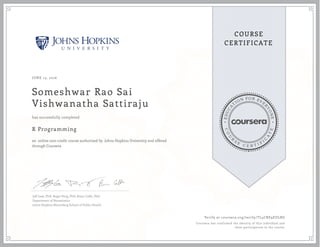 EDUCA
T
ION FOR EVE
R
YONE
CO
U
R
S
E
C E R T I F
I
C
A
TE
COURSE
CERTIFICATE
JUNE 13, 2016
Someshwar Rao Sai
Vishwanatha Sattiraju
R Programming
an online non-credit course authorized by Johns Hopkins University and offered
through Coursera
has successfully completed
Jeff Leek, PhD; Roger Peng, PhD; Brian Caffo, PhD
Department of Biostatistics
Johns Hopkins Bloomberg School of Public Health
Verify at coursera.org/verify/TL4CRE9EULRG
Coursera has confirmed the identity of this individual and
their participation in the course.
 