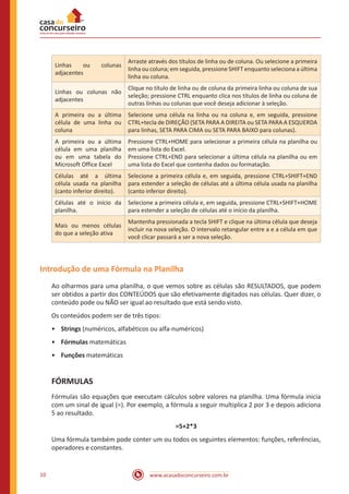 www.acasadoconcurseiro.com.br10
Linhas ou colunas
adjacentes
Arraste através dos títulos de linha ou de coluna. Ou selecione a primeira
linha ou coluna; em seguida, pressione SHIFT enquanto seleciona a última
linha ou coluna.
Linhas ou colunas não
adjacentes
Clique no título de linha ou de coluna da primeira linha ou coluna de sua
seleção; pressione CTRL enquanto clica nos títulos de linha ou coluna de
outras linhas ou colunas que você deseja adicionar à seleção.
A primeira ou a última
célula de uma linha ou
coluna
Selecione uma célula na linha ou na coluna e, em seguida, pressione
CTRL+tecla de DIREÇÃO (SETA PARA A DIREITA ou SETA PARA A ESQUERDA
para linhas, SETA PARA CIMA ou SETA PARA BAIXO para colunas).
A primeira ou a última
célula em uma planilha
ou em uma tabela do
Microsoft Office Excel
Pressione CTRL+HOME para selecionar a primeira célula na planilha ou
em uma lista do Excel.
Pressione CTRL+END para selecionar a última célula na planilha ou em
uma lista do Excel que contenha dados ou formatação.
Células até a última
célula usada na planilha
(canto inferior direito).
Selecione a primeira célula e, em seguida, pressione CTRL+SHIFT+END
para estender a seleção de células até a última célula usada na planilha
(canto inferior direito).
Células até o início da
planilha.
Selecione a primeira célula e, em seguida, pressione CTRL+SHIFT+HOME
para estender a seleção de células até o início da planilha.
Mais ou menos células
do que a seleção ativa
Mantenha pressionada a tecla SHIFT e clique na última célula que deseja
incluir na nova seleção. O intervalo retangular entre a e a célula em que
você clicar passará a ser a nova seleção.
Introdução de uma Fórmula na Planilha
Ao olharmos para uma planilha, o que vemos sobre as células são RESULTADOS, que podem
ser obtidos a partir dos CONTEÚDOS que são efetivamente digitados nas células. Quer dizer, o
conteúdo pode ou NÃO ser igual ao resultado que está sendo visto.
Os conteúdos podem ser de três tipos:
•	 Strings (numéricos, alfabéticos ou alfa-numéricos)
•	 Fórmulas matemáticas
•	 Funções matemáticas
FÓRMULAS
Fórmulas são equações que executam cálculos sobre valores na planilha. Uma fórmula inicia
com um sinal de igual (=). Por exemplo, a fórmula a seguir multiplica 2 por 3 e depois adiciona
5 ao resultado.
=5+2*3
Uma fórmula também pode conter um ou todos os seguintes elementos: funções, referências,
operadores e constantes.
 